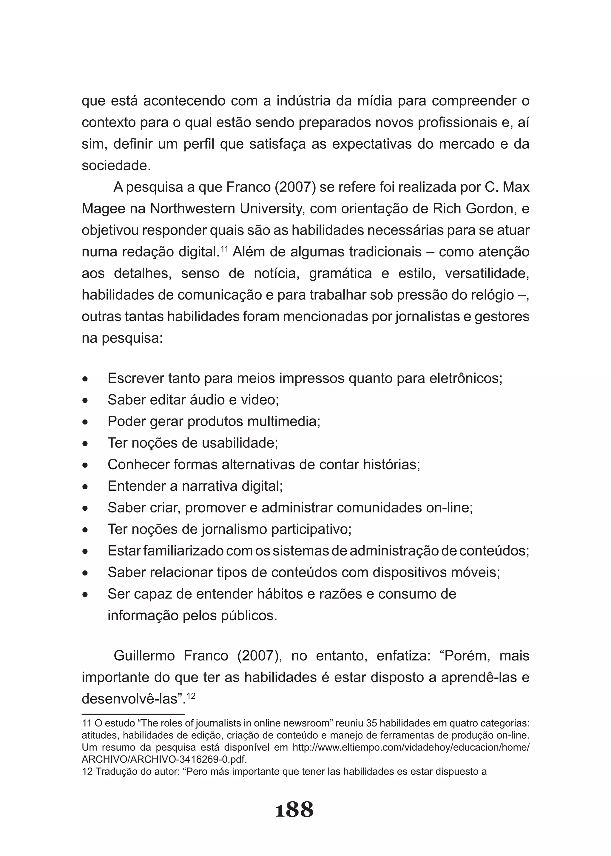 que­está­acontecendo­com­a­indústria­da­mídia­para­compreender­o­
con­exto­para­o­qual­estão­sendo­preparados­novos­profissionais­e,­aí­
   t
sim,­ definir­ um­ perfil­ que­ satisfaça­ as­ expectativas­ do­ mercado­ e­ da­
sociedade.
      A­pesquisa­a­que­Franco­(2007)­se­refere­foi­realizada­por­C.­Max­
Magee­na­Northwestern­University,­com­orientação­de­Rich­Gordon,­e­
objetivou­responder­quais­são­as­habilidades­necessárias­para­se­atuar­
numa­redação­digital.11­Além­de­algumas­tradicionais­–­como­atenção­
aos­ detalhes,­ senso­ de­ notícia,­ gramática­ e­ estilo,­ versatilidade,­
habilidades­de­comunicação­e­para­trabalhar­sob­pressão­do­relógio­–,­
outras tantas habilidades foram mencionadas por jornalistas e gestores
na­pesquisa:

•	   Escrever­tanto­para­meios­impressos­quanto­para­eletrônicos;
•	   Saber­editar­áudio­e­video;
•	   Poder­gerar­produtos­multimedia;
•	   Ter­noções­de­usabilidade;
•	   Conhecer formas alternativas de contar histórias;
•	   Entender­a­narrativa­digital;
•	   Saber­criar,­promover­e­administrar­comunidades­on­line;
•	   Ter­noções­de­jornalismo­participativo;
•	   Estar­familiarizado­com­os­sistemas­de­administração­de­conteúdos;
•	   Saber relacionar tipos de conteúdos com dispositivos móveis;
•	   Ser­capaz­de­entender­hábitos­e­razões­e­consumo­de­
     informação­pelos­públicos.­­

    Guillermo­ Franco­ (2007),­ no­ entanto,­ enfatiza:­ “Porém,­ mais­
importante do que ter as habilidades é estar disposto a aprendê­las e
desenvolvê­las”.12
11­O­estudo­“The­roles­of­journalists­in­online­newsroom”­reuniu­35­habilidades­em­quatro­categorias:­
   ­O­estudo­“The­roles­of­journalists­in­online­newsroom”­reuniu­35­habilidades­em­quatro­categorias:­
atitudes,­habilidades­de­edição,­criação­de­conteúdo­e­manejo­de­ferramentas­de­produção­on­line.­
Um­ resumo­ da­ pesquisa­ está­ disponível­ em­ http://www.eltiempo.com/vidadehoy/educacion/home/
ARCHIVO/ARCHIVO­3416269­0.pdf.
12­Tradução­do­autor:­“Pero­más­importante­que­tener­las­habilidades­es­estar­dispuesto­a­



                                            188
 