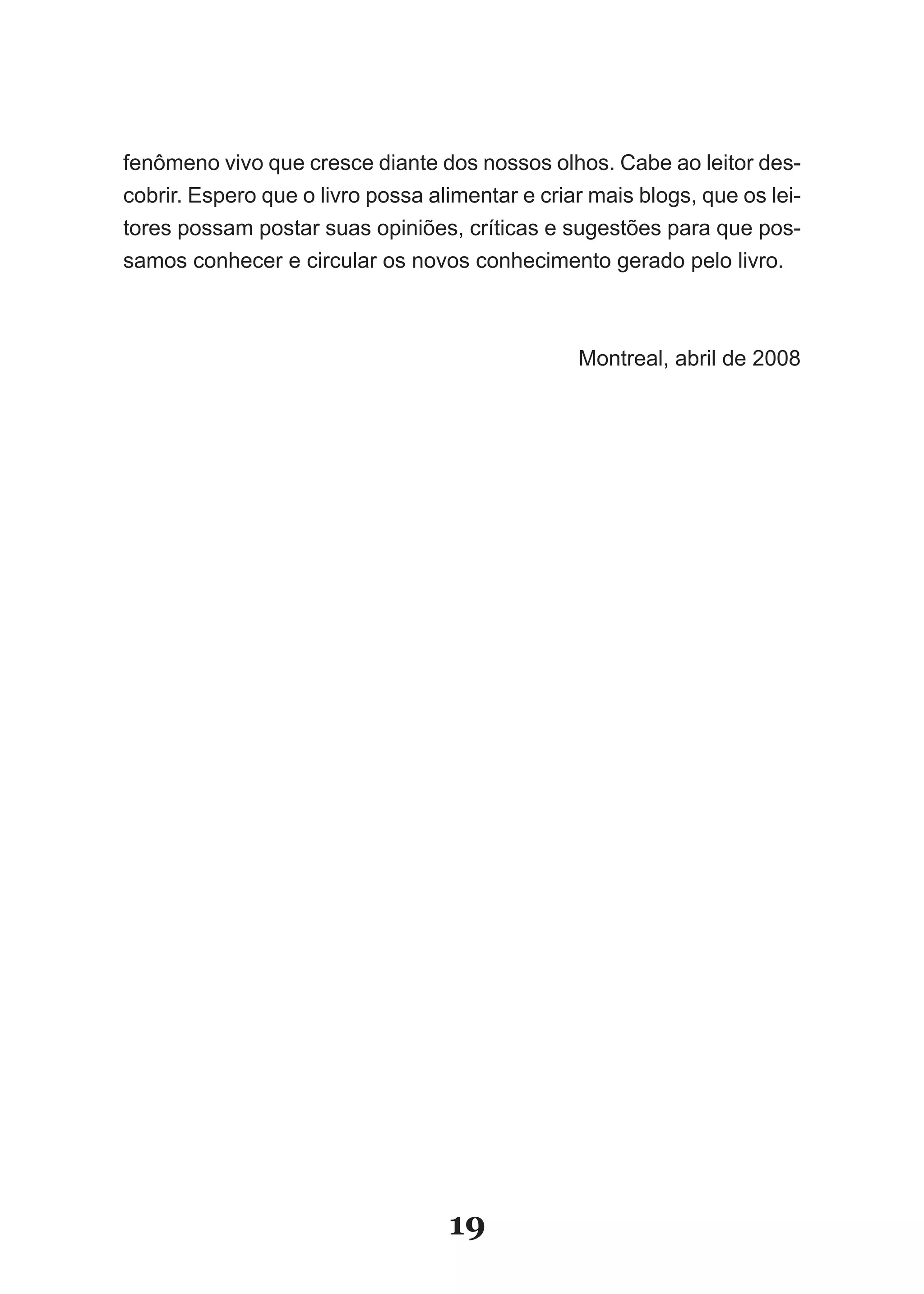 fenômeno vivo que cresce diante dos nossos olhos. Cabe ao leitor des-
cobrir. Espero que o livro possa alimentar e criar mais blogs, que os lei-
tores possam postar suas opiniões, críticas e sugestões para que pos-
samos conhecer e circular os novos conhecimento gerado pelo livro.



                                                 Montreal, abril de 2008




                                   19
 