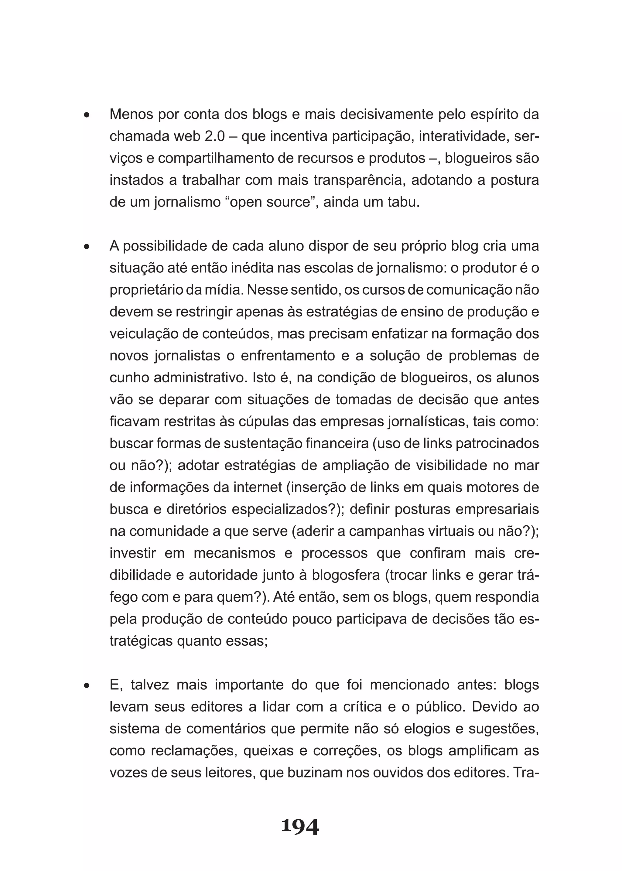 •	   Menos­por­conta­dos­blogs­e­mais­decisivamente­pelo­espírito­da­
     chamada­web­2.0­–­que­incentiva­participação,­interatividade,­ser­
     viços­e­compartilhamento­de­recursos­e­produtos­–,­blogueiros­são­
     instados­a­trabalhar­com­mais­transparência,­adotando­a­postura­
     de­um­jornalismo­“open­source”,­ainda­um­tabu.


•	   A possibilidade de cada aluno dispor de seu próprio blog cria uma
     si­uação­até­então­inédita­nas­escolas­de­jornalismo:­o­produtor­é­o­
        t
     pro­ rietário­da­mídia.­Nesse­sentido,­os­cursos­de­comunicação­não­
           p
     devem­se­restringir­apenas­às­estratégias­de­ensino­de­produção­e­
     vei­ ulação­de­conteúdos,­mas­precisam­enfatizar­na­formação­dos­
          c
     novos­ jornalistas­ o­ enfrentamento­ e­ a­ solução­ de­ problemas­ de­
     cu­ ho­administrativo.­Isto­é,­na­condição­de­blogueiros,­os­alunos­
          n
     vão­se­deparar­com­situações­de­tomadas­de­decisão­que­antes­
     fi­ avam­restritas­às­cúpulas­das­empresas­jornalísticas,­tais­como:­
       c
     buscar­formas­de­sustentação­financeira­(uso­de­links­patrocinados­
     ou­não?);­adotar­estratégias­de­ampliação­de­visibilidade­no­mar­
     de­informações­da­internet­(inserção­de­links­em­quais­motores­de­
     bus­ a­e­diretórios­especializados?);­definir­posturas­empresariais­
           c
     na­co­ unidade­a­que­serve­(aderir­a­campanhas­virtuais­ou­não?);­
             m
     in­ estir­ em­ mecanismos­ e­ processos­ que­ confiram­ mais­ cre­
        v
     dibilidade­e­autoridade­junto­à­blogosfera­(trocar­links­e­gerar­trá­
     fego­com­e­para­quem?).­Até­então,­sem­os­blogs,­quem­respondia­
     pela­produção­de­conteúdo­pouco­participava­de­decisões­tão­es­
     tratégicas quanto essas;


•	   E,­ talvez­ mais­ importante­ do­ que­ foi­ mencionado­ antes:­ blogs­
     levam seus editores a lidar com a crítica e o público. Devido ao
     sis­ema­de­comentários­que­permite­não­só­elogios­e­sugestões,­
        t
     como­ reclamações,­ queixas­ e­ correções,­ os­ blogs­ amplificam­ as­
     vo­ es­de­seus­leitores,­que­buzinam­nos­ouvidos­dos­editores.­Tra­
        z


                                 194
 