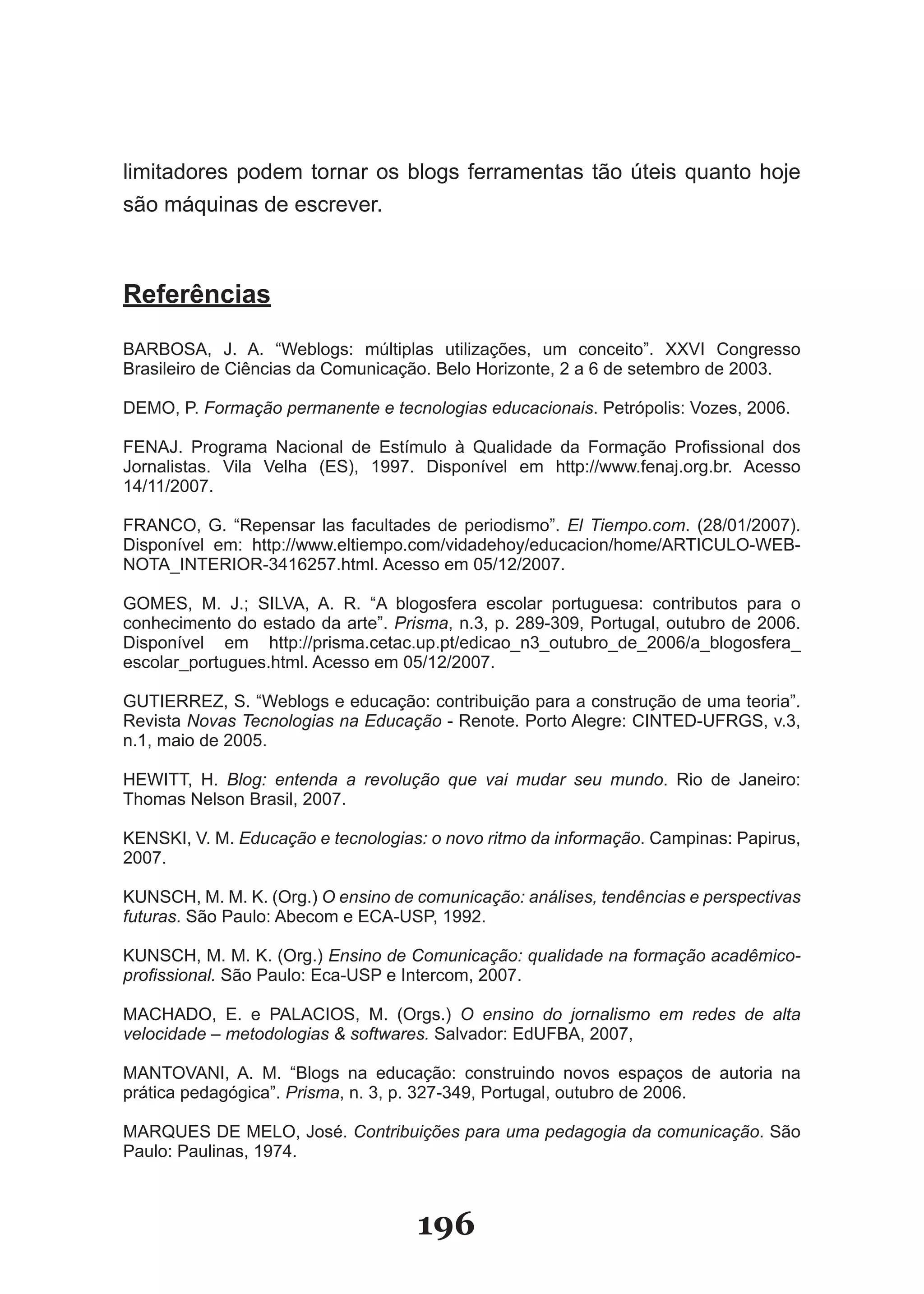 limitadores podem tornar os blogs ferramentas tão úteis quanto hoje
são­máquinas­de­escrever.



Referências

BARBOSA,­ J.­ A.­ “�eblogs:­ múltiplas­ utilizações,­ um­ conceito”.­ XXVI­ Congresso­
Brasileiro­de­Ciências­da­Comunicação.­Belo­Horizonte,­2­a­6­de­setembro­de­2003.

DEMO,­P.­Formação permanente e tecnologias educacionais.­Petrópolis:­Vozes,­2006.

FENAJ.­ Programa­ Nacional­ de­ Estímulo­ à­ Qualidade­ da­ Formação­ Profissional­ dos­
Jornalistas.­ Vila­ Velha­ (ES),­ 1997.­ Disponível­ em­ http://www.fenaj.org.br.­ Acesso­
14/11/2007.

FRANCO,­ G.­ “Repensar­ las­ facultades­ de­ periodismo”.­ El Tiempo.com.­ (2�/01/2007).­
Disponível­ em:­ http://www.eltiempo.com/vidadehoy/educacion/home/ARTICU�O­�EB­
NOTA�INTERIOR­3416257.html.­Acesso­em­05/12/2007.

GOMES,­ M.­ J.;­ SI�VA,­ A.­ R.­ “A­ blogosfera­ escolar­ portuguesa:­ contributos­ para­ o­
conhecimento do estado da arte”. Prisma,­n.3,­p.­2�9­309,­Portugal,­outubro­de­2006.­
Disponível­ em­ http://prisma.cetac.up.pt/edicao�n3�outubro�de�2006/a�blogosfera�
escolar�portugues.html.­Acesso­em­05/12/2007.

GUTIERREZ,­S.­“�eblogs­e­educação:­contribuição­para­a­construção­de­uma­teoria”.­
Revista Novas Tecnologias na Educação­­­Renote.­Porto­Alegre:­CINTED­UFRGS,­v.3,­
n.1,­maio­de­2005.­

HE�ITT,­ H.­ Blog: entenda a revolução que vai mudar seu mundo.­ Rio­ de­ Janeiro:­
Thomas­Nelson­Brasil,­2007.

KENSKI,­V.­M.­Educação e tecnologias: o novo ritmo da informação.­Campinas:­Papirus,­
2007.

KUNSCH,­M.­M.­K.­(Org.)­O ensino de comunicação: análises, tendências e perspectivas
futuras.­São­Paulo:­Abecom­e­ECA­USP,­1992.

KUNSCH,­M.­M.­K.­(Org.)­Ensino de Comunicação: qualidade na formação acadêmico­
profissional.­São­Paulo:­Eca­USP­e­Intercom,­2007.

MACHADO,­ E.­ e­ PA�ACIOS,­ M.­ (Orgs.)­ O ensino do jornalismo em redes de alta
velocidade – metodologias & softwares.­Salvador:­EdUFBA,­2007,

MANTOVANI,­ A.­ M.­ “Blogs­ na­ educação:­ construindo­ novos­ espaços­ de­ autoria­ na­
prática­pedagógica”.­Prisma,­n.­3,­p.­327­349,­Portugal,­outubro­de­2006.

MARQUES­DE­ME�O,­José.­Contribuições para uma pedagogia da comunicação. São
Paulo:­Paulinas,­1974.



                                       196
 