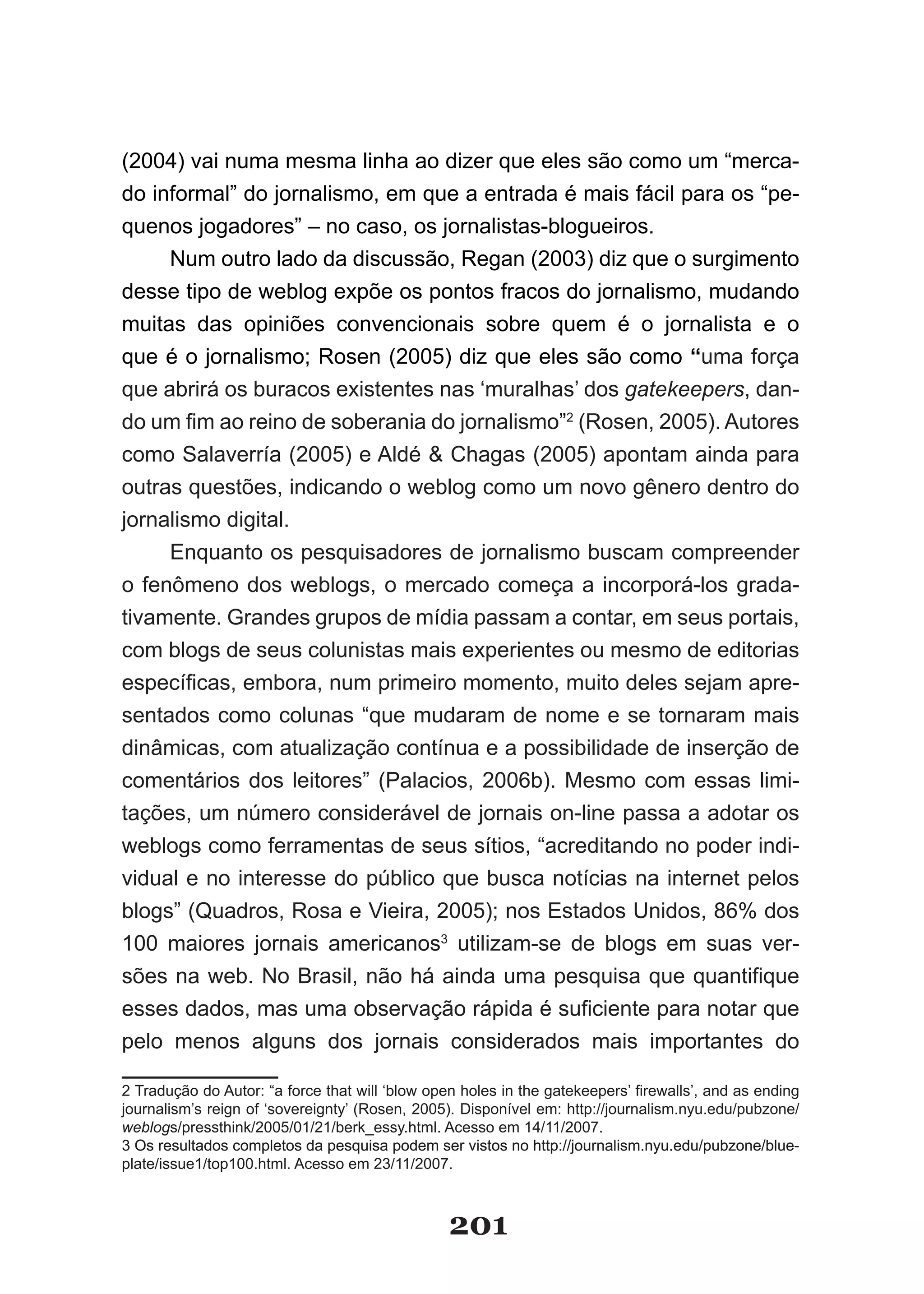 (2004) vai numa mesma linha ao dizer que eles são como um “merca­
do informal” do jornalismo, em que a entrada é mais fácil para os “pe­
quenos jogadores” – no caso, os jornalistas­blogueiros.
     Num­outro­lado­da­discussão,­Regan­(2003)­diz­que­o­surgimento­
desse tipo de weblog expõe os pontos fracos do jornalismo, mudando
muitas das opiniões convencionais sobre quem é o jornalista e o
que­é­o­jornalismo;­Rosen­(2005)­diz­que­eles­são­como­“uma força
que abrirá os buracos existentes nas ‘muralhas’ dos gatekeepers, dan­
do­um­fim­ao­reino­de­soberania­do­jornalismo”2­(Rosen,­2005).­Au­o­ es­
                                                                 t r
como Salaverría (2005) e Aldé & Chagas (2005) apontam ainda para
outras questões, indicando o weblog como um novo gênero dentro do
jornalismo digital.
     Enquanto os pesquisadores de jornalismo buscam compreender
o fenômeno dos weblogs, o mercado começa a incorporá­los grada­
tivamente. Grandes grupos de mídia passam a contar, em seus portais,
com blogs de seus colunistas mais experientes ou mesmo de editorias
específicas,­embora,­num­primeiro­momento,­muito­deles­sejam­apre­
sentados como colunas “que mudaram de nome e se tornaram mais
dinâmicas, com atualização contínua e a possibilidade de inserção de
comentários dos leitores” (Palacios, 2006b). Mesmo com essas limi­
tações, um número considerável de jornais on­line passa a adotar os
weblogs como ferramentas de seus sítios, “acreditando no poder indi­
vidual e no interesse do público que busca notícias na internet pelos
blogs”­(Quadros,­Rosa­e­Vieira,­2005);­nos­Estados­Unidos,­86%­dos­
100 maiores jornais americanos3 utilizam­se de blogs em suas ver­
sões­na­web.­No­Brasil,­não­há­ainda­uma­pesquisa­que­quantifique­
esses­dados,­mas­uma­observação­rápida­é­suficiente­para­notar­que­
pelo menos alguns dos jornais considerados mais importantes do

2­Tradução­do­Autor:­“a­force­that­will­‘blow­open­holes­in­the­gatekeepers’­firewalls’,­and­as­ending­
journalism’s­reign­of­‘sovereignty’­(Rosen,­2005).­Disponível em: http://journalism.nyu.edu/pubzone/
weblogs/pressthink/2005/01/21/berk_essy.html. Acesso em 14/11/2007.
3 Os resultados completos da pesquisa podem ser vistos no http://journalism.nyu.edu/pubzone/blue­
plate/issue1/top100.html. Acesso em 23/11/2007.



                                                 201
 
