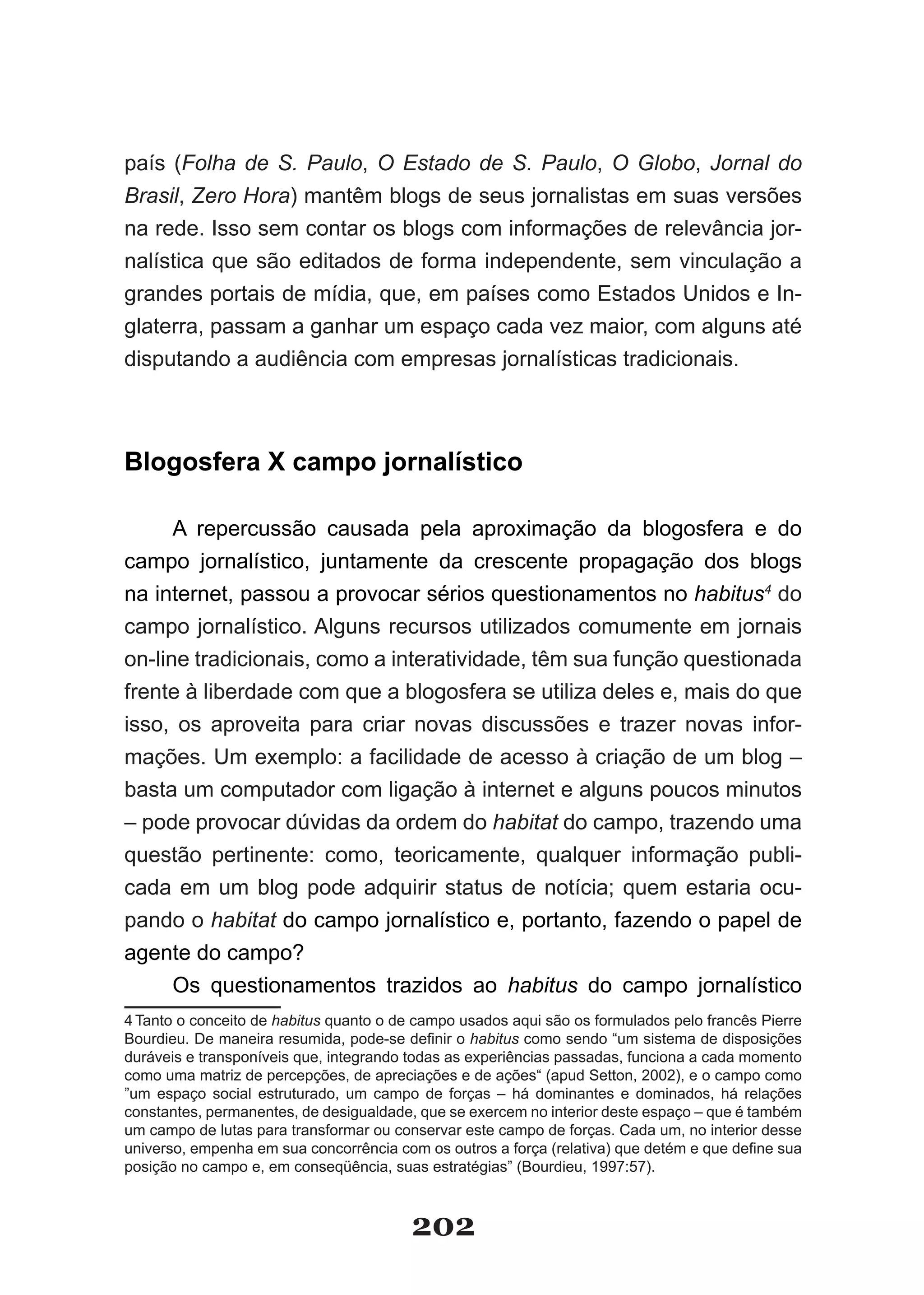 país (Folha de S. Paulo, O Estado de S. Paulo, O Globo, Jornal do
Brasil, Zero Hora) mantêm blogs de seus jornalistas em suas versões
na rede. Isso sem contar os blogs com informações de relevância jor­
nalística que são editados de forma independente, sem vinculação a
grandes­portais­de­mídia,­que,­em­países­como­Estados­Unidos­e­In­
glaterra, passam a ganhar um espaço cada vez maior, com alguns até
disputando a audiência com empresas jornalísticas tradicionais.



Blogosfera X campo jornalístico

      A repercussão causada pela aproximação da blogosfera e do
campo jornalístico, juntamente da crescente propagação dos blogs
na internet, passou a provocar sérios questionamentos no habitus4 do
campo jornalístico. Alguns recursos utilizados comumente em jornais
on­line tradicionais, como a interatividade, têm sua função questionada
frente à liberdade com que a blogosfera se utiliza deles e, mais do que
isso, os aproveita para criar novas discussões e trazer novas infor­
mações.­Um­exemplo:­a­facilidade­de­acesso­à­criação­de­um­blog­–­
basta um computador com ligação à internet e alguns poucos minutos
– pode provocar dúvidas da ordem do habitat do campo, trazendo uma
questão pertinente: como, teoricamente, qualquer informação publi­
cada em um blog pode adquirir status de notícia; quem estaria ocu­
pando o habitat do campo jornalístico e, portanto, fazendo o papel de
agente do campo?
      Os questionamentos trazidos ao habitus do campo jornalístico
4 Tanto o conceito de habitus quanto o de campo usados aqui são os formulados pelo francês Pierre
Bourdieu.­De­maneira­resumida,­pode­se­definir­o­habitus como sendo “um sistema de disposições
duráveis e transponíveis que, integrando todas as experiências passadas, funciona a cada momento
como uma matriz de percepções, de apreciações e de ações“ (apud Setton, 2002), e o campo como
”um espaço social estruturado, um campo de forças – há dominantes e dominados, há relações
constantes, permanentes, de desigualdade, que se exercem no interior deste espaço – que é também
um campo de lutas para transformar ou conservar este campo de forças. Cada um, no interior desse
universo,­empenha­em­sua­concorrência­com­os­outros­a­força­(relativa)­que­detém­e­que­define­sua­
posição no campo e, em conseqüência, suas estratégias” (Bourdieu, 1997:57).



                                         202
 