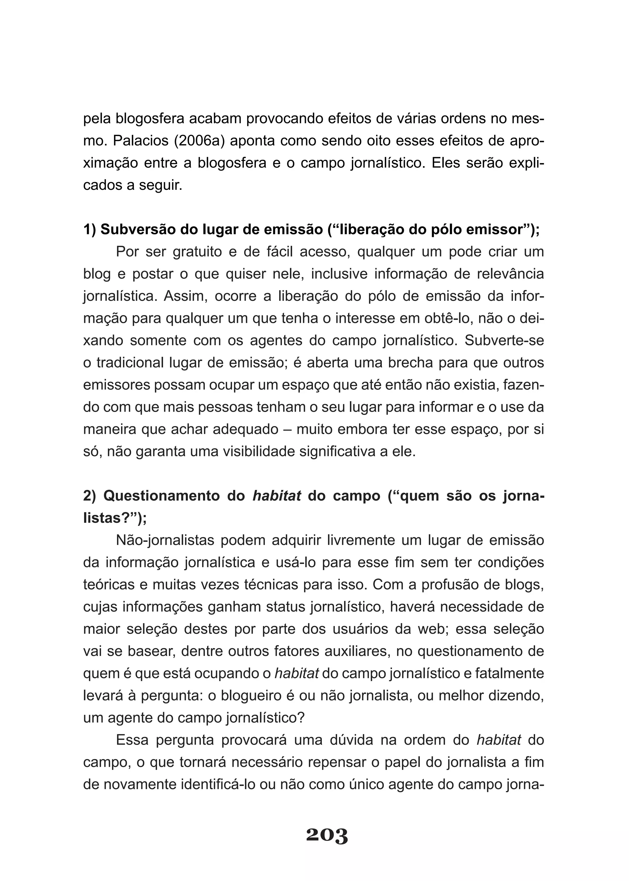 pela blogosfera acabam provocando efeitos de várias ordens no mes­
mo. Palacios (2006a) aponta como sendo oito esses efeitos de apro­
ximação entre a blogosfera e o campo jornalístico. Eles serão expli­
cados a seguir.


1) Subversão do lugar de emissão (“liberação do pólo emissor”);
     Por ser gratuito e de fácil acesso, qualquer um pode criar um
blog e postar o que quiser nele, inclusive informação de relevância
jornalística. Assim, ocorre a liberação do pólo de emissão da infor­
mação para qualquer um que tenha o interesse em obtê­lo, não o dei­
xando somente com os agentes do campo jornalístico. Subverte­se
o tradicional lugar de emissão; é aberta uma brecha para que outros
emissores possam ocupar um espaço que até então não existia, fazen­
do com que mais pessoas tenham o seu lugar para informar e o use da
maneira que achar adequado – muito embora ter esse espaço, por si
só,­não­garanta­uma­visibilidade­significativa­a­ele.­


2) Questionamento do habitat do campo (“quem são os jorna­
listas?”);
      Não­jornalistas podem adquirir livremente um lugar de emissão
da­ informação­ jornalística­ e­ usá­lo­ para­ esse­ fim­ sem­ ter­ condições­
teóricas e muitas vezes técnicas para isso. Com a profusão de blogs,
cujas informações ganham status jornalístico, haverá necessidade de
maior seleção destes por parte dos usuários da web; essa seleção
vai se basear, dentre outros fatores auxiliares, no questionamento de
quem é que está ocupando o habitat do campo jornalístico e fatalmente
levará à pergunta: o blogueiro é ou não jornalista, ou melhor dizendo,
um agente do campo jornalístico?
      Essa pergunta provocará uma dúvida na ordem do habitat do
campo,­o­que­tornará­necessário­repensar­o­papel­do­jornalista­a­fim­
de­novamente­identificá­lo­ou­não­como­único­agente­do­campo­jor­ a­      n


                                     203
 