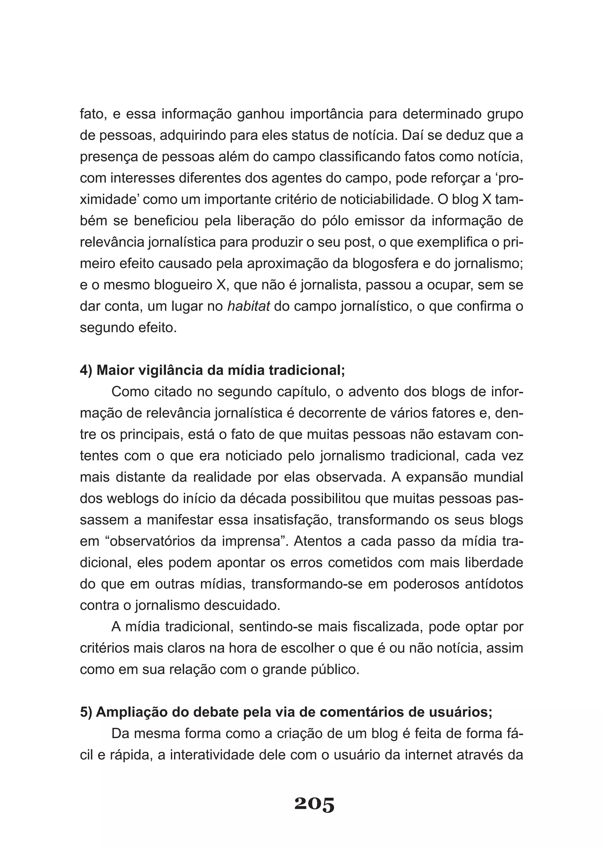 fato, e essa informação ganhou importância para determinado grupo
de pessoas, adquirindo para eles status de notícia. Daí se deduz que a
presença­de­pessoas­além­do­campo­classificando­fatos­como­notícia,­
com interesses diferentes dos agentes do campo, pode reforçar a ‘pro­
ximidade’­como­um­importante­critério­de­noticiabilidade.­O­blog­X­tam­
bém­ se­ beneficiou­ pela­ liberação­ do­ pólo­ emissor­ da­ informação­ de­
relevância­jornalística­para­produzir­o­seu­post,­o­que­exemplifica­o­pri­
meiro efeito causado pela aproximação da blogosfera e do jornalismo;
e­o­mesmo­blogueiro­X,­que­não­é­jornalista,­passou­a­ocupar,­sem­se­
dar conta, um lugar no habitat­do­campo­jornalístico,­o­que­confirma­o­
segundo efeito.


4) Maior vigilância da mídia tradicional;
      Como citado no segundo capítulo, o advento dos blogs de infor­
mação de relevância jornalística é decorrente de vários fatores e, den­
tre os principais, está o fato de que muitas pessoas não estavam con­
tentes com o que era noticiado pelo jornalismo tradicional, cada vez
mais distante da realidade por elas observada. A expansão mundial
dos weblogs do início da década possibilitou que muitas pessoas pas­
sassem a manifestar essa insatisfação, transformando os seus blogs
em “observatórios da imprensa”. Atentos a cada passo da mídia tra­
dicional, eles podem apontar os erros cometidos com mais liberdade
do que em outras mídias, transformando­se em poderosos antídotos
contra o jornalismo descuidado.
      A­mídia­tradicional,­sentindo­se­mais­fiscalizada,­pode­optar­por­
critérios mais claros na hora de escolher o que é ou não notícia, assim
como em sua relação com o grande público.


5) Ampliação do debate pela via de comentários de usuários;
      Da mesma forma como a criação de um blog é feita de forma fá­
cil e rápida, a interatividade dele com o usuário da internet através da


                                    205
 
