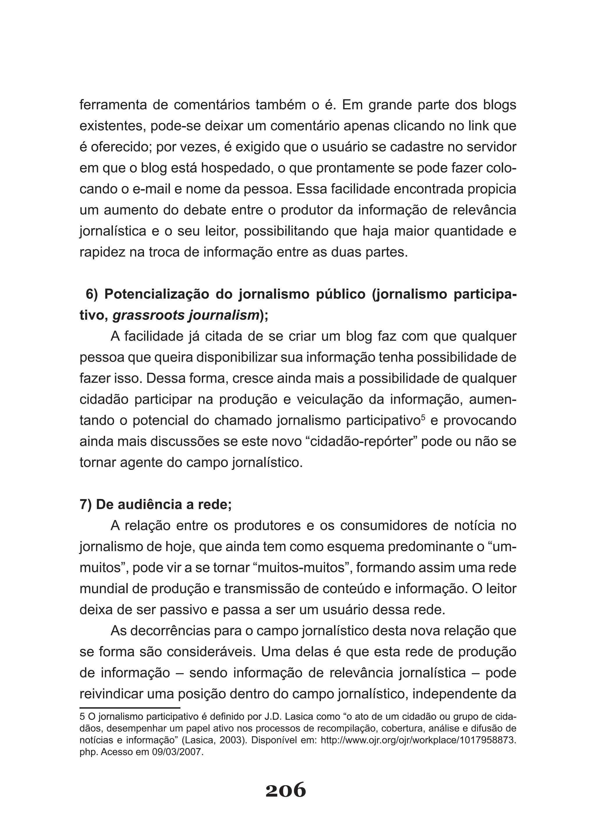 ferramenta de comentários também o é. Em grande parte dos blogs
existentes, pode­se deixar um comentário apenas clicando no link que
é oferecido; por vezes, é exigido que o usuário se cadastre no servidor
em que o blog está hospedado, o que prontamente se pode fazer colo­
cando o e­mail e nome da pessoa. Essa facilidade encontrada propicia
um aumento do debate entre o produtor da informação de relevância
jornalística e o seu leitor, possibilitando que haja maior quantidade e
rapidez na troca de informação entre as duas partes.


 6) Potencialização do jornalismo público (jornalismo participa­
tivo, grassroots journalism);
      A facilidade já citada de se criar um blog faz com que qualquer
pessoa que queira disponibilizar sua informação tenha possibilidade de
fazer isso. Dessa forma, cresce ainda mais a possibilidade de qualquer
cidadão participar na produção e veiculação da informação, aumen­
tando o potencial do chamado jornalismo participativo5 e provocando
ainda mais discussões se este novo “cidadão­repórter” pode ou não se
tornar agente do campo jornalístico.


7) De audiência a rede;
      A relação entre os produtores e os consumidores de notícia no
jornalismo de hoje, que ainda tem como esquema predominante o “um­
muitos”, pode vir a se tornar “muitos­muitos”, formando assim uma rede
mundial de produção e transmissão de conteúdo e informação. O leitor
deixa de ser passivo e passa a ser um usuário dessa rede.
      As decorrências para o campo jornalístico desta nova relação que
se­forma­são­consideráveis.­Uma­delas­é­que­esta­rede­de­produção­
de informação – sendo informação de relevância jornalística – pode
reivindicar uma posição dentro do campo jornalístico, independente da
5­O­jornalismo­participativo­é­definido­por­�.D.­�asica­como­“o­ato­de­um­cidadão­ou­grupo­de­cida­
 ­O­jornalismo­participativo­é­definido­por­�.D.­�asica­como­“o­ato­de­um­cidadão­ou­grupo­de­cida­
                                  ­
dãos, desempenhar um papel ativo nos processos de recompilação, cobertura, análise e difusão de
notícias­e­informação”­(�asica,­2003).­Disponível­em:­http://www.ojr.org/ojr/workplace/1017958873.
php. Acesso em 09/03/2007.



                                          206
 
