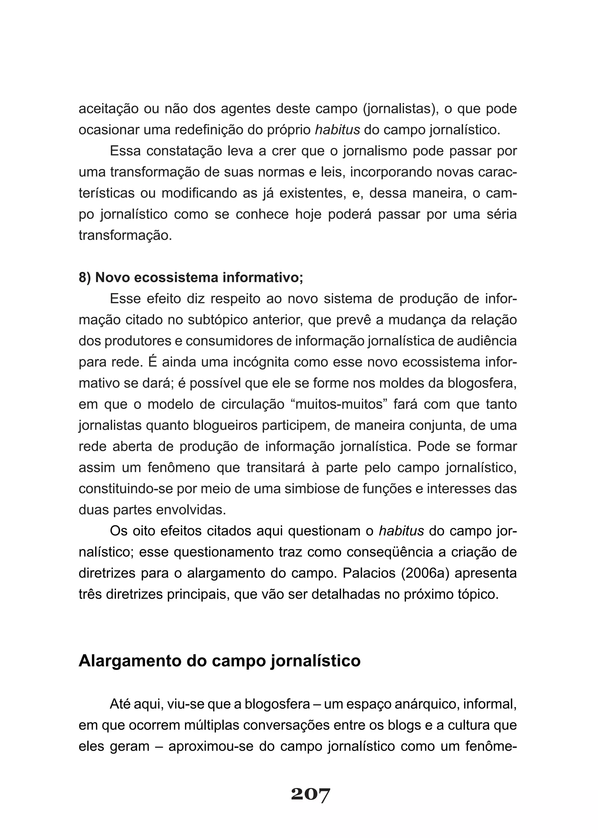 aceitação ou não dos agentes deste campo (jornalistas), o que pode
ocasionar­uma­redefinição­do­próprio­habitus do campo jornalístico.
      Essa constatação leva a crer que o jornalismo pode passar por
uma transformação de suas normas e leis, incorporando novas carac­
terísticas­ ou­ modificando­ as­ já­ existentes,­ e,­ dessa­ maneira,­ o­ cam­
po jornalístico como se conhece hoje poderá passar por uma séria
transformação.


8) Novo ecossistema informativo;
      Esse efeito diz respeito ao novo sistema de produção de infor­
mação citado no subtópico anterior, que prevê a mudança da relação
dos produtores e consumidores de informação jornalística de audiência
para rede. É ainda uma incógnita como esse novo ecossistema infor­
mativo se dará; é possível que ele se forme nos moldes da blogosfera,
em que o modelo de circulação “muitos­muitos” fará com que tanto
jornalistas quanto blogueiros participem, de maneira conjunta, de uma
rede aberta de produção de informação jornalística. Pode se formar
assim um fenômeno que transitará à parte pelo campo jornalístico,
constituindo­se por meio de uma simbiose de funções e interesses das
duas partes envolvidas.
      Os oito efeitos citados aqui questionam o habitus do campo jor­
nalístico; esse questionamento traz como conseqüência a criação de
diretrizes para o alargamento do campo. Palacios (2006a) apresenta
três diretrizes principais, que vão ser detalhadas no próximo tópico.



Alargamento do campo jornalístico

     Até aqui, viu­se que a blogosfera – um espaço anárquico, informal,
em que ocorrem múltiplas conversações entre os blogs e a cultura que
eles geram – aproximou­se do campo jornalístico como um fenôme­


                                     207
 