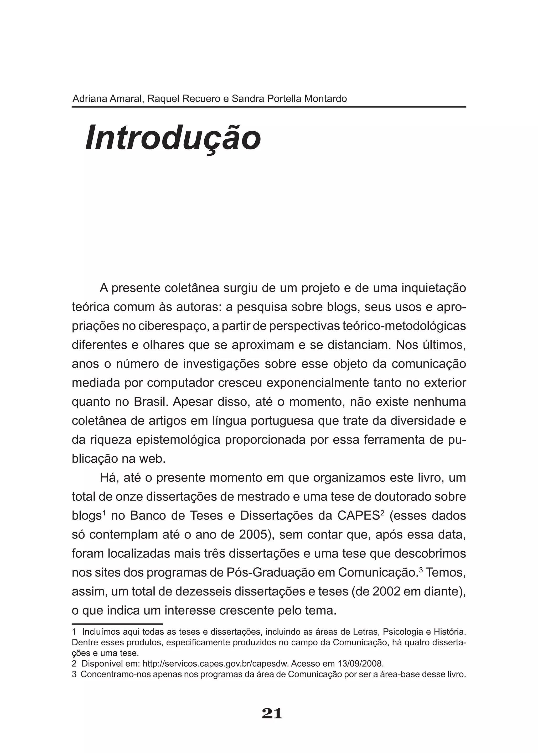 Adriana Amaral, Raquel Recuero e Sandra Portella Montardo



   Introdução



      A presente coletânea surgiu de um projeto e de uma inquietação
teórica comum às autoras: a pesquisa sobre blogs, seus usos e apro­
priações no ciberespaço, a partir de perspectivas teórico­metodológicas
diferentes e olhares que se aproximam e se distanciam. Nos últimos,
anos o número de investigações sobre esse objeto da comunicação
mediada por computador cresceu exponencialmente tanto no exterior
quanto no Brasil. Apesar disso, até o momento, não existe nenhuma
coletânea de artigos em língua portuguesa que trate da diversidade e
da riqueza epistemológica proporcionada por essa ferramenta de pu­
blicação na web.
      Há, até o presente momento em que organizamos este livro, um
total de onze dissertações de mestrado e uma tese de doutorado sobre
blogs1 no Banco de Teses e Dissertações da CAPES2 (esses dados
só contemplam até o ano de 2005), sem contar que, após essa data,
foram localizadas mais três dissertações e uma tese que descobrimos
nos sites dos programas de Pós­Graduação em Comunicação.3 Temos,
assim, um total de dezesseis dissertações e teses (de 2002 em diante),
o que indica um interesse crescente pelo tema.
1 Incluímos aqui todas as teses e dissertações, incluindo as áreas de Letras, Psicologia e História.
Dentre esses produtos, especificamente produzidos no campo da Comunicação, há quatro disserta­
ções e uma tese.
2 Disponível em: http://servicos.capes.gov.br/capesdw. Acesso em 13/09/2008.
3 Concentramo­nos apenas nos programas da área de Comunicação por ser a área­base desse livro.



                                                21
 