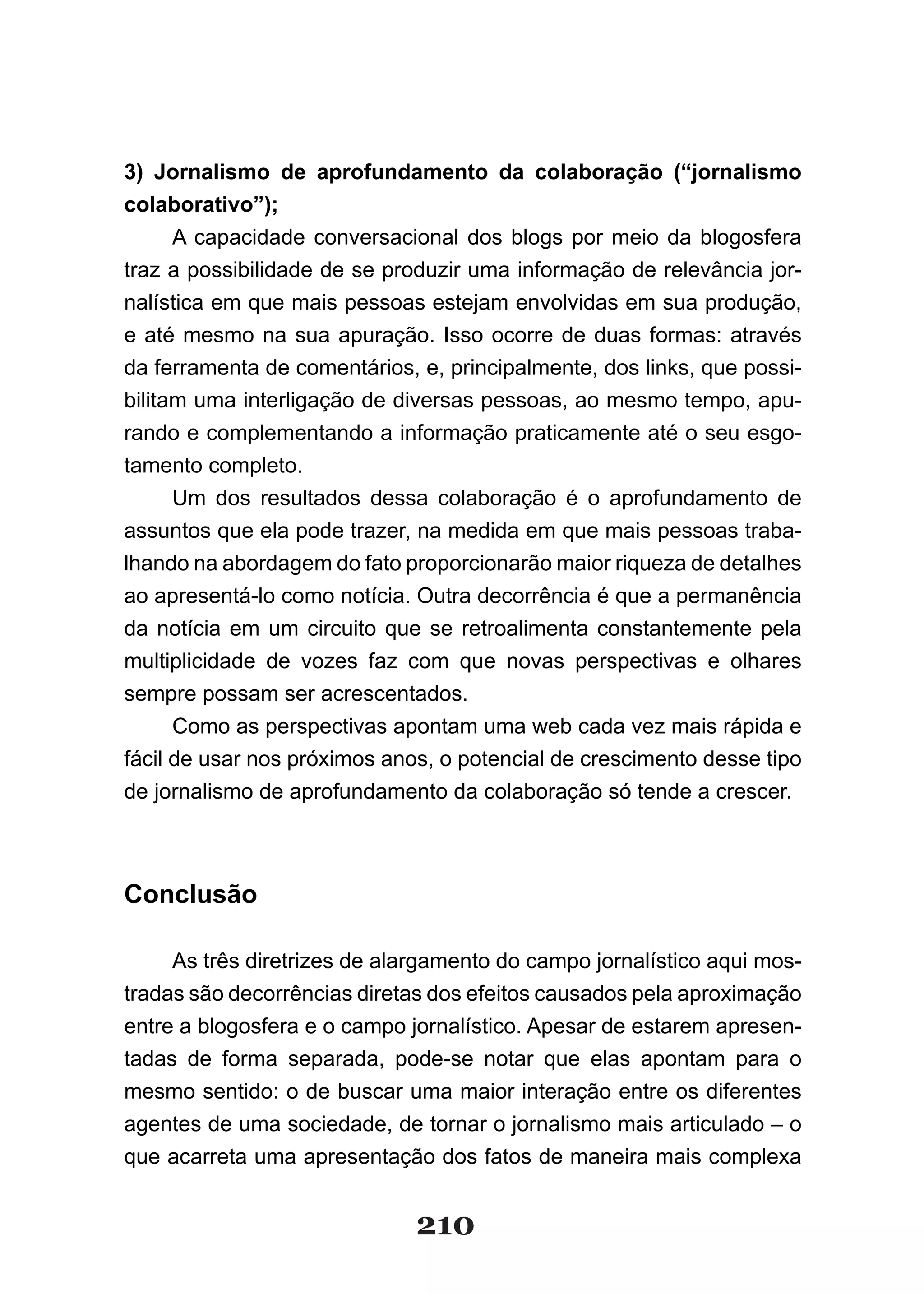 3) Jornalismo de aprofundamento da colaboração (“jornalismo
colaborativo”);
      A capacidade conversacional dos blogs por meio da blogosfera
traz a possibilidade de se produzir uma informação de relevância jor­
nalística em que mais pessoas estejam envolvidas em sua produção,
e até mesmo na sua apuração. Isso ocorre de duas formas: através
da ferramenta de comentários, e, principalmente, dos links, que possi­
bilitam uma interligação de diversas pessoas, ao mesmo tempo, apu­
rando e complementando a informação praticamente até o seu esgo­
tamento completo.
      Um­ dos­ resultados­ dessa­ colaboração­ é­ o­ aprofundamento­ de­
assuntos que ela pode trazer, na medida em que mais pessoas traba­
lhando na abordagem do fato proporcionarão maior riqueza de detalhes
ao apresentá­lo como notícia. Outra decorrência é que a permanência
da notícia em um circuito que se retroalimenta constantemente pela
multiplicidade de vozes faz com que novas perspectivas e olhares
sempre possam ser acrescentados.
      Como as perspectivas apontam uma web cada vez mais rápida e
fácil de usar nos próximos anos, o potencial de crescimento desse tipo
de jornalismo de aprofundamento da colaboração só tende a crescer.



Conclusão

     As três diretrizes de alargamento do campo jornalístico aqui mos­
tradas são decorrências diretas dos efeitos causados pela aproximação
entre a blogosfera e o campo jornalístico. Apesar de estarem apresen­
tadas de forma separada, pode­se notar que elas apontam para o
mesmo sentido: o de buscar uma maior interação entre os diferentes
agentes de uma sociedade, de tornar o jornalismo mais articulado – o
que acarreta uma apresentação dos fatos de maneira mais complexa


                              210
 