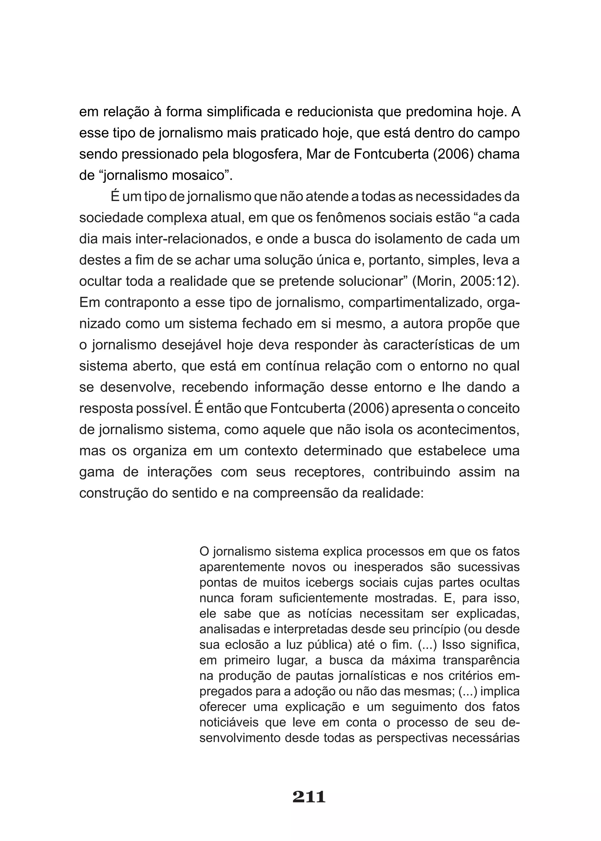 em­relação­à­forma­simplificada­e­reducionista­que­predomina­hoje.­A­
esse tipo de jornalismo mais praticado hoje, que está dentro do campo
sendo pressionado pela blogosfera, Mar de Fontcuberta (2006) chama
de “jornalismo mosaico”.
     É um tipo de jornalismo que não atende a todas as necessidades da
sociedade complexa atual, em que os fenômenos sociais estão “a cada
dia mais inter­relacionados, e onde a busca do isolamento de cada um
destes­a­fim­de­se­achar­uma­solução­única­e,­portanto,­simples,­leva­a­
ocultar toda a realidade que se pretende solucionar” (Morin, 2005:12).
Em contraponto a esse tipo de jornalismo, compartimentalizado, orga­
nizado como um sistema fechado em si mesmo, a autora propõe que
o jornalismo desejável hoje deva responder às características de um
sistema aberto, que está em contínua relação com o entorno no qual
se desenvolve, recebendo informação desse entorno e lhe dando a
resposta possível. É então que Fontcuberta (2006) apresenta o conceito
de jornalismo sistema, como aquele que não isola os acontecimentos,
mas os organiza em um contexto determinado que estabelece uma
gama de interações com seus receptores, contribuindo assim na
construção do sentido e na compreensão da realidade:



                   O jornalismo sistema explica processos em que os fatos
                   aparentemente novos ou inesperados são sucessivas
                   pontas de muitos icebergs sociais cujas partes ocultas
                   nunca­ foram­ suficientemente­ mostradas.­ E,­ para­ isso,­
                   ele sabe que as notícias necessitam ser explicadas,
                   analisadas e interpretadas desde seu princípio (ou desde
                   sua­ eclosão­ a­ luz­ pública)­ até­ o­ fim.­ (...)­ Isso­ significa,­
                   em primeiro lugar, a busca da máxima transparência
                   na produção de pautas jornalísticas e nos critérios em­
                   pregados para a adoção ou não das mesmas; (...) implica
                   oferecer uma explicação e um seguimento dos fatos
                   noticiáveis que leve em conta o processo de seu de­
                   senvolvimento desde todas as perspectivas necessárias



                                      211
 