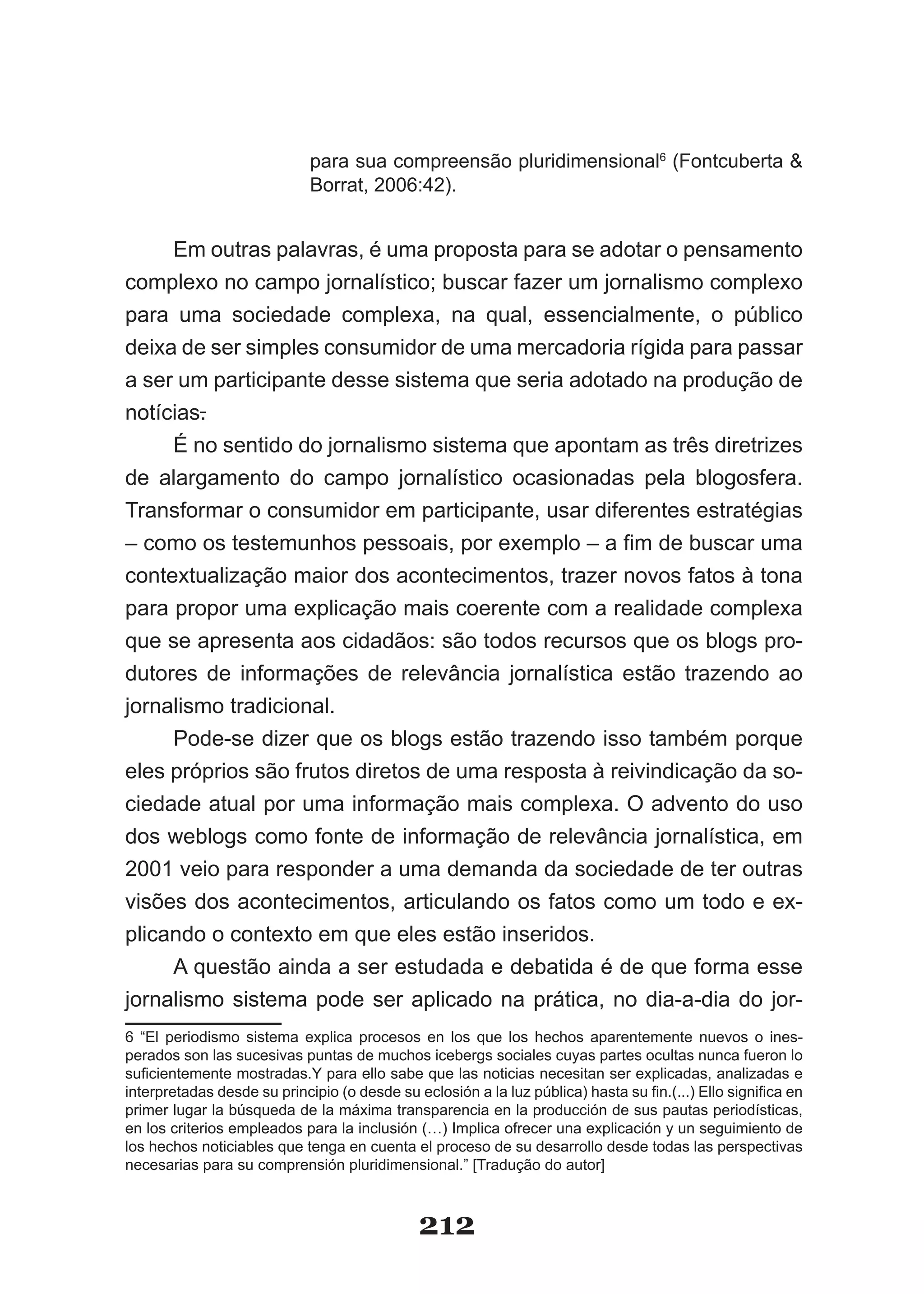 para sua compreensão pluridimensional6 (Fontcuberta &
                             Borrat, 2006:42).


     Em outras palavras, é uma proposta para se adotar o pensamento
complexo no campo jornalístico; buscar fazer um jornalismo complexo
para uma sociedade complexa, na qual, essencialmente, o público
deixa de ser simples consumidor de uma mercadoria rígida para passar
a ser um participante desse sistema que seria adotado na produção de
notícias.
     É no sentido do jornalismo sistema que apontam as três diretrizes
de alargamento do campo jornalístico ocasionadas pela blogosfera.
Transformar o consumidor em participante, usar diferentes estratégias
–­como­os­testemunhos­pessoais,­por­exemplo­–­a­fim­de­buscar­uma­
contextualização maior dos acontecimentos, trazer novos fatos à tona
para propor uma explicação mais coerente com a realidade complexa
que se apresenta aos cidadãos: são todos recursos que os blogs pro­
dutores de informações de relevância jornalística estão trazendo ao
jornalismo tradicional.
     Pode­se dizer que os blogs estão trazendo isso também porque
eles próprios são frutos diretos de uma resposta à reivindicação da so­
ciedade atual por uma informação mais complexa. O advento do uso
dos weblogs como fonte de informação de relevância jornalística, em
2001 veio para responder a uma demanda da sociedade de ter outras
visões dos acontecimentos, articulando os fatos como um todo e ex­
plicando o contexto em que eles estão inseridos.
     A questão ainda a ser estudada e debatida é de que forma esse
jornalismo sistema pode ser aplicado na prática, no dia­a­dia do jor­
6 “El periodismo sistema explica procesos en los que los hechos aparentemente nuevos o ines­
perados son las sucesivas puntas de muchos icebergs sociales cuyas partes ocultas nunca fueron lo
suficientemente­mostradas.Y­para­ello­sabe­que­las­noticias­necesitan­ser­explicadas,­analizadas­e­
interpretadas­desde­su­principio­(o­desde­su­eclosión­a­la­luz­pública)­hasta­su­fin.(...)­Ello­significa­en­
primer lugar la búsqueda de la máxima transparencia en la producción de sus pautas periodísticas,
en los criterios empleados para la inclusión (…) Implica ofrecer una explicación y un seguimiento de
los hechos noticiables que tenga en cuenta el proceso de su desarrollo desde todas las perspectivas
necesarias para su comprensión pluridimensional.” [Tradução do autor]



                                              212
 