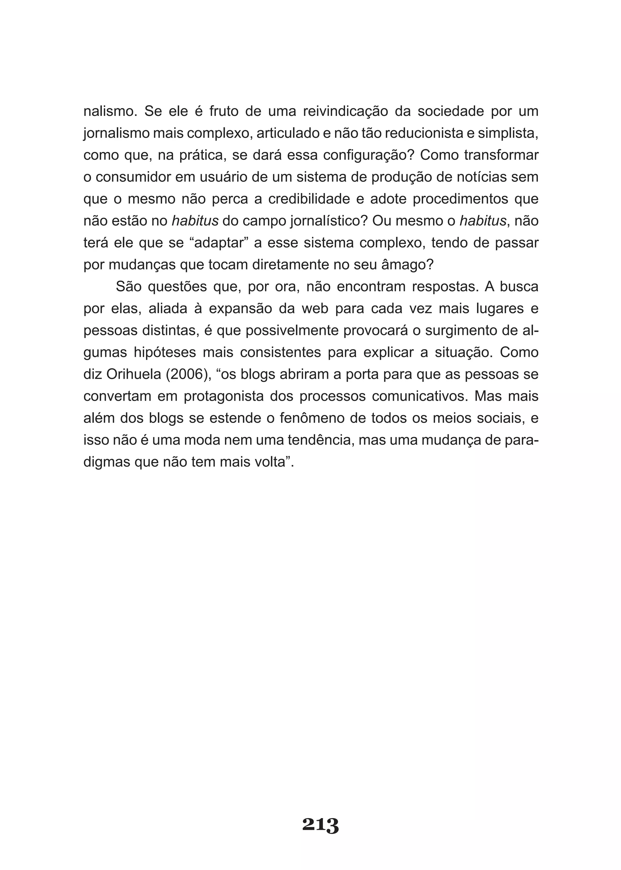 nalismo. Se ele é fruto de uma reivindicação da sociedade por um
jornalismo mais complexo, articulado e não tão reducionista e simplista,
como­que,­na­prática,­se­dará­essa­configuração?­Como­transformar­
o consumidor em usuário de um sistema de produção de notícias sem
que o mesmo não perca a credibilidade e adote procedimentos que
não estão no habitus do campo jornalístico? Ou mesmo o habitus, não
terá ele que se “adaptar” a esse sistema complexo, tendo de passar
por mudanças que tocam diretamente no seu âmago?
     São questões que, por ora, não encontram respostas. A busca
por elas, aliada à expansão da web para cada vez mais lugares e
pessoas distintas, é que possivelmente provocará o surgimento de al­
gumas hipóteses mais consistentes para explicar a situação. Como
diz Orihuela (2006), “os blogs abriram a porta para que as pessoas se
convertam em protagonista dos processos comunicativos. Mas mais
além dos blogs se estende o fenômeno de todos os meios sociais, e
isso não é uma moda nem uma tendência, mas uma mudança de para­
digmas que não tem mais volta”.




                                  213
 