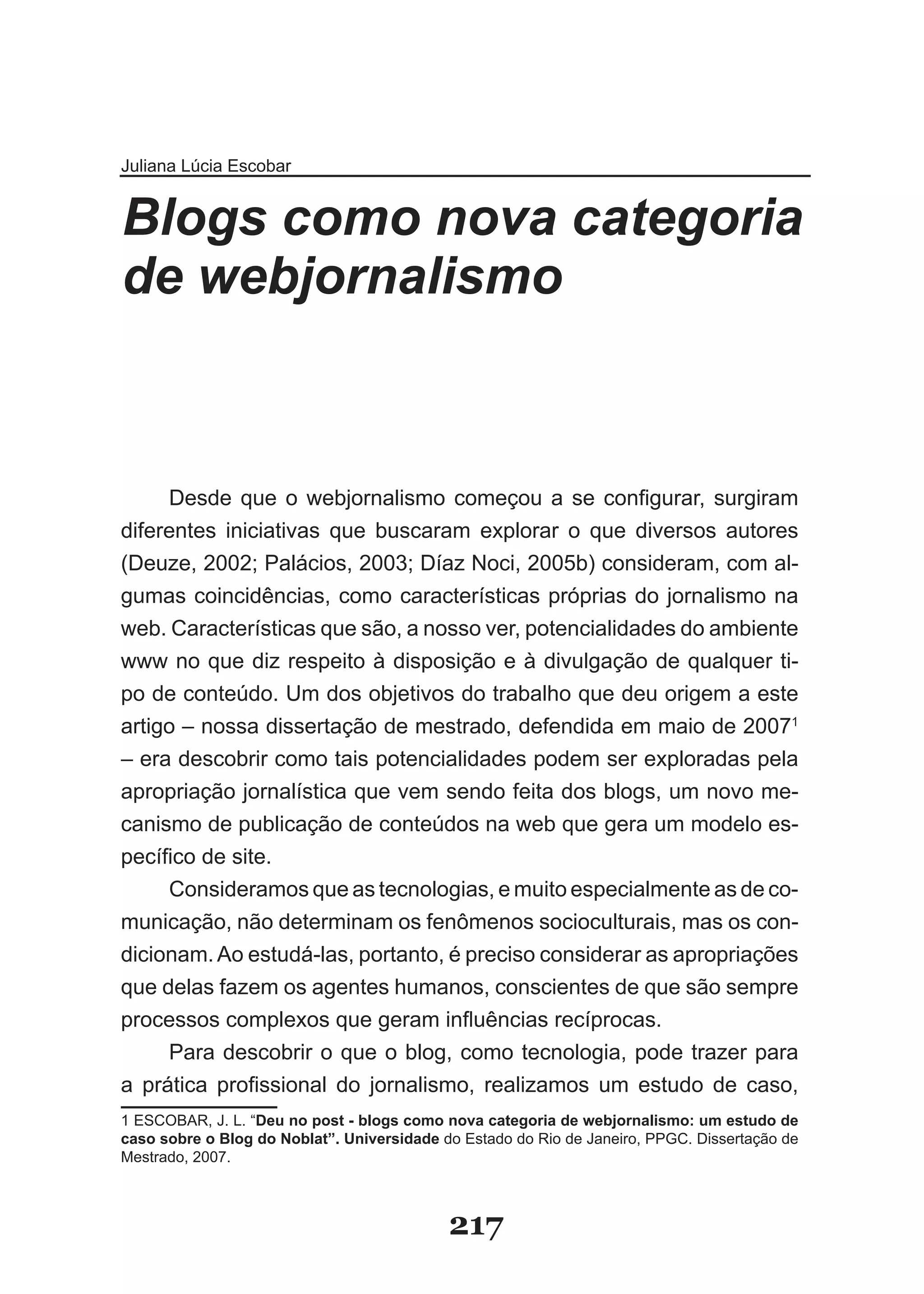 Juliana Lúcia Escobar


Blogs como nova categoria
de webjornalismo



     Desde que o webjornalismo começou a se configurar, surgiram
diferentes iniciativas que buscaram explorar o que diversos autores
(Deuze, 2002; Palácios, 2003; Díaz Noci, 2005b) consideram, com al­
gumas coincidências, como características próprias do jornalismo na
web. Características que são, a nosso ver, potencialidades do ambiente
www no que diz respeito à disposição e à divulgação de qualquer ti­
po de conteúdo. Um dos objetivos do trabalho que deu origem a este
artigo – nossa dissertação de mestrado, defendida em maio de 20071
– era descobrir como tais potencialidades podem ser exploradas pela
apropriação jornalística que vem sendo feita dos blogs, um novo me­
canismo de publicação de conteúdos na web que gera um modelo es­
pecífico de site.
     Consideramos que as tecnologias, e muito especialmente as de co­
municação, não determinam os fenômenos socioculturais, mas os con­
dicionam. Ao estudá­las, portanto, é preciso considerar as apropriações
que delas fazem os agentes humanos, conscientes de que são sempre
processos complexos que geram influências recíprocas.
     Para descobrir o que o blog, como tecnologia, pode trazer para
a prática profissional do jornalismo, realizamos um estudo de caso,
1 ESCOBAR, J. L. “Deu no post - blogs como nova categoria de webjornalismo: um estudo de
caso sobre o Blog do Noblat”. Universidade do Estado do Rio de Janeiro, PPGC. Dissertação de
Mestrado, 2007.



                                            217
 