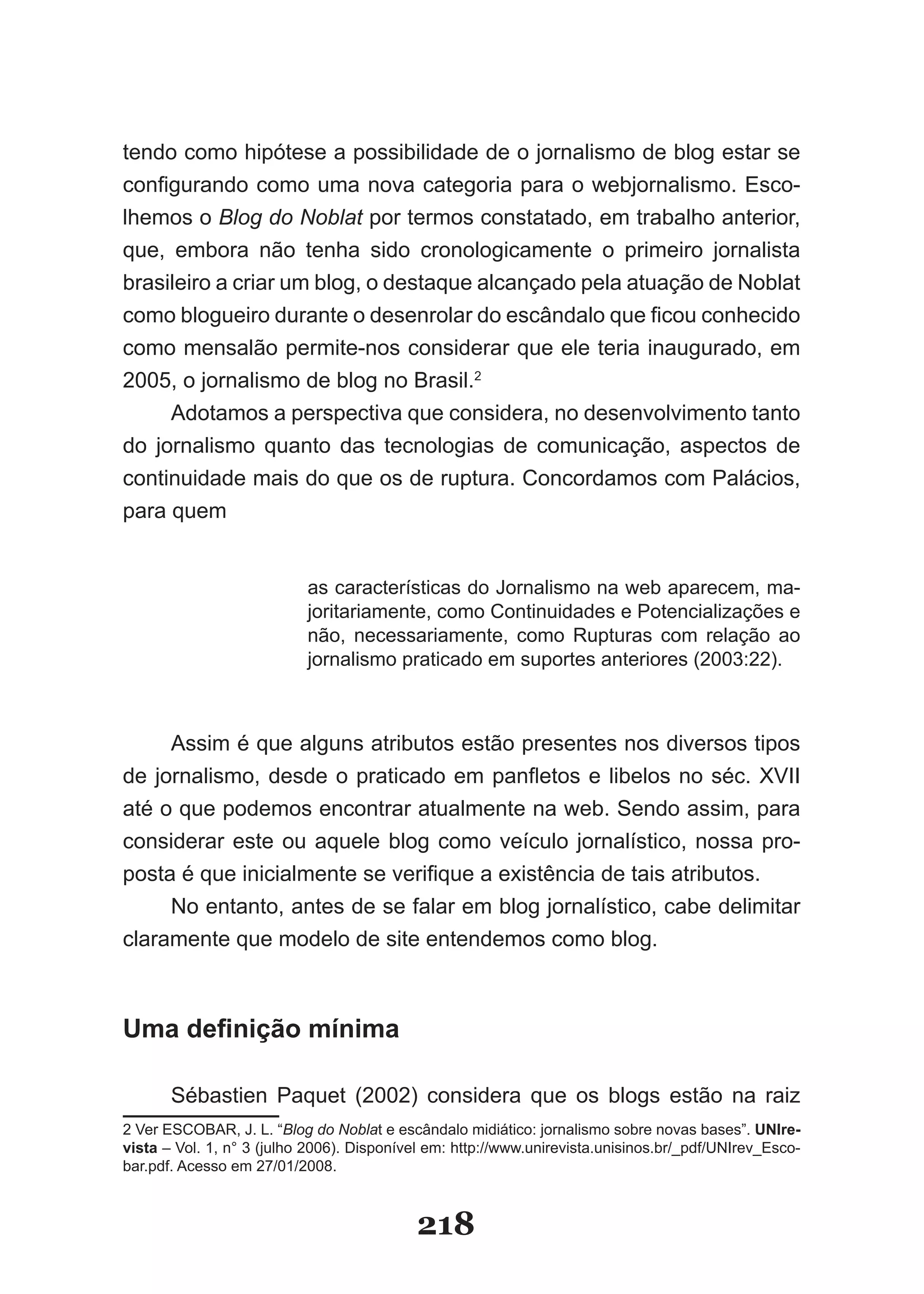tendo como hipótese a possibilidade de o jornalismo de blog estar se
configurando como uma nova categoria para o webjornalismo. Esco­
lhemos o Blog do Noblat por termos constatado, em trabalho anterior,
que, embora não tenha sido cronologicamente o primeiro jornalista
brasileiro a criar um blog, o destaque alcançado pela atuação de Noblat
como blogueiro durante o desenrolar do escândalo que ficou conhecido
como mensalão permite­nos considerar que ele teria inaugurado, em
2005, o jornalismo de blog no Brasil.2
     Adotamos a perspectiva que considera, no desenvolvimento tanto
do jornalismo quanto das tecnologias de comunicação, aspectos de
continuidade mais do que os de ruptura. Concordamos com Palácios,
para quem


                           as características do Jornalismo na web aparecem, ma­
                           joritariamente, como Continuidades e Potencializações e
                           não, necessariamente, como Rupturas com relação ao
                           jornalismo praticado em suportes anteriores (2003:22).



     Assim é que alguns atributos estão presentes nos diversos tipos
de jornalismo, desde o praticado em panfletos e libelos no séc. XVII
até o que podemos encontrar atualmente na web. Sendo assim, para
considerar este ou aquele blog como veículo jornalístico, nossa pro­
posta é que inicialmente se verifique a existência de tais atributos.
     No entanto, antes de se falar em blog jornalístico, cabe delimitar
claramente que modelo de site entendemos como blog.



Uma definição mínima

       Sébastien Paquet (2002) considera que os blogs estão na raiz
2 Ver ESCOBAR, J. L. “Blog do Noblat e escândalo midiático: jornalismo sobre novas bases”. UNIre-
vista – Vol. 1, n° 3 (julho 2006). Disponível em: http://www.unirevista.unisinos.br/_pdf/UNIrev_Esco­
bar.pdf. Acesso em 27/01/2008.



                                           218
 