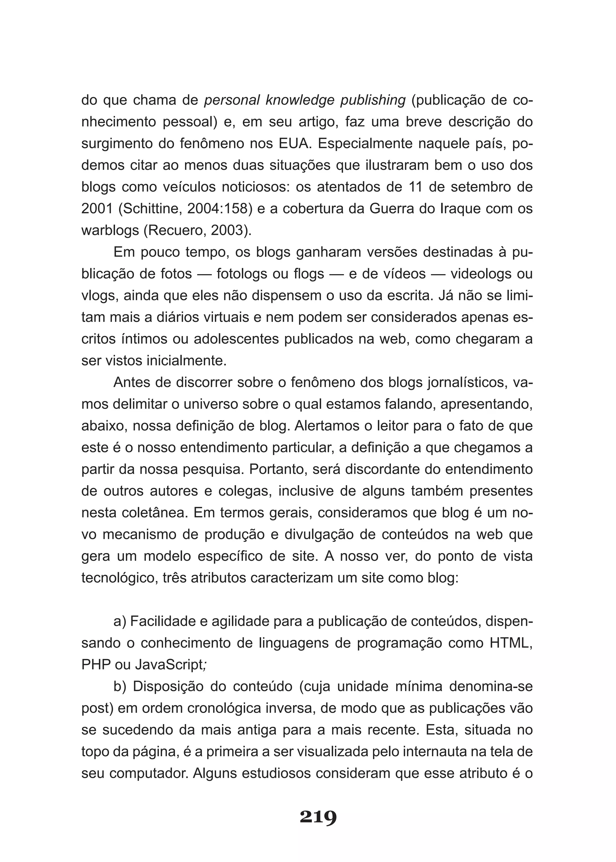 do que chama de personal knowledge publishing (publicação de co­
nhecimento pessoal) e, em seu artigo, faz uma breve descrição do
surgimento do fenômeno nos EUA. Especialmente naquele país, po­
demos citar ao menos duas situações que ilustraram bem o uso dos
blogs como veículos noticiosos: os atentados de 11 de setembro de
2001 (Schittine, 2004:158) e a cobertura da Guerra do Iraque com os
warblogs (Recuero, 2003).
      Em pouco tempo, os blogs ganharam versões destinadas à pu­
blicação de fotos — fotologs ou flogs — e de vídeos — videologs ou
vlogs, ainda que eles não dispensem o uso da escrita. Já não se limi­
tam mais a diários virtuais e nem podem ser considerados apenas es­
critos íntimos ou adolescentes publicados na web, como chegaram a
ser vistos inicialmente.
      Antes de discorrer sobre o fenômeno dos blogs jornalísticos, va­
mos delimitar o universo sobre o qual estamos falando, apresentando,
abaixo, nossa definição de blog. Alertamos o leitor para o fato de que
este é o nosso entendimento particular, a definição a que chegamos a
partir da nossa pesquisa. Portanto, será discordante do entendimento
de outros autores e colegas, inclusive de alguns também presentes
nesta coletânea. Em termos gerais, consideramos que blog é um no­
vo mecanismo de produção e divulgação de conteúdos na web que
gera um modelo específico de site. A nosso ver, do ponto de vista
tecnológico, três atributos caracterizam um site como blog:


     a) Facilidade e agilidade para a publicação de conteúdos, dispen­
sando o conhecimento de linguagens de programação como HTML,
PHP ou JavaScript;
     b) Disposição do conteúdo (cuja unidade mínima denomina­se
post) em ordem cronológica inversa, de modo que as publicações vão
se sucedendo da mais antiga para a mais recente. Esta, situada no
topo da página, é a primeira a ser visualizada pelo internauta na tela de
seu computador. Alguns estudiosos consideram que esse atributo é o


                                   219
 