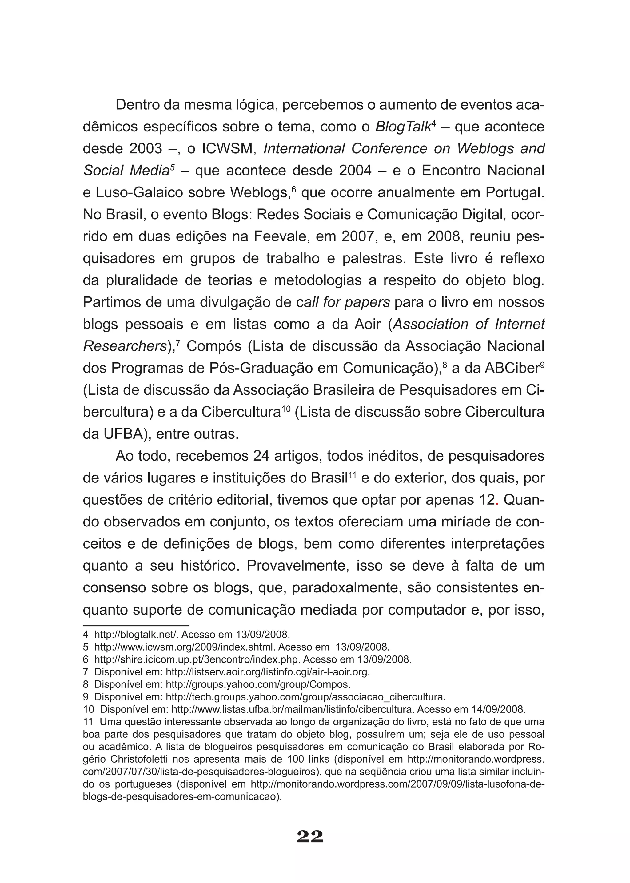 Dentro da mesma lógica, percebemos o aumento de eventos aca­
dêmicos específicos sobre o tema, como o BlogTalk4 – que acontece
desde 2003 –, o ICWSM, International Conference on Weblogs and
Social Media5 – que acontece desde 2004 – e o Encontro Nacional
e Luso­Galaico sobre Weblogs,6 que ocorre anualmente em Portugal.
No Brasil, o evento Blogs: Redes Sociais e Comunicação Digital, ocor­
rido em duas edições na Feevale, em 2007, e, em 2008, reuniu pes­
quisadores em grupos de trabalho e palestras. Este livro é reflexo
da pluralidade de teorias e metodologias a respeito do objeto blog.
Partimos de uma divulgação de call for papers para o livro em nossos
blogs pessoais e em listas como a da Aoir (Association of Internet
Researchers),7 Compós (Lista de discussão da Associação Nacional
dos Programas de Pós­Graduação em Comunicação),8 a da ABCiber9
(Lista de discussão da Associação Brasileira de Pesquisadores em Ci­
bercultura) e a da Cibercultura10 (Lista de discussão sobre Cibercultura
da UFBA), entre outras.
      Ao todo, recebemos 24 artigos, todos inéditos, de pesquisadores
de vários lugares e instituições do Brasil11 e do exterior, dos quais, por
questões de critério editorial, tivemos que optar por apenas 12. Quan­
do observados em conjunto, os textos ofereciam uma miríade de con­
ceitos e de definições de blogs, bem como diferentes interpretações
quanto a seu histórico. Provavelmente, isso se deve à falta de um
consenso sobre os blogs, que, paradoxalmente, são consistentes en­
quanto suporte de comunicação mediada por computador e, por isso,
4 http://blogtalk.net/. Acesso em 13/09/2008.
5 http://www.icwsm.org/2009/index.shtml. Acesso em 13/09/2008.
6 http://shire.icicom.up.pt/3encontro/index.php. Acesso em 13/09/2008.
7 Disponível em: http://listserv.aoir.org/listinfo.cgi/air­l­aoir.org.
8 Disponível em: http://groups.yahoo.com/group/Compos.
9 Disponível em: http://tech.groups.yahoo.com/group/associacao_cibercultura.
10 Disponível em: http://www.listas.ufba.br/mailman/listinfo/cibercultura. Acesso em 14/09/2008.
11 Uma questão interessante observada ao longo da organização do livro, está no fato de que uma
boa parte dos pesquisadores que tratam do objeto blog, possuírem um; seja ele de uso pessoal
ou acadêmico. A lista de blogueiros pesquisadores em comunicação do Brasil elaborada por Ro­
gério Christofoletti nos apresenta mais de 100 links (disponível em http://monitorando.wordpress.
com/2007/07/30/lista­de­pesquisadores­blogueiros), que na seqüência criou uma lista similar incluin­
do os portugueses (disponível em http://monitorando.wordpress.com/2007/09/09/lista­lusofona­de­
blogs­de­pesquisadores­em­comunicacao).



                                              22
 