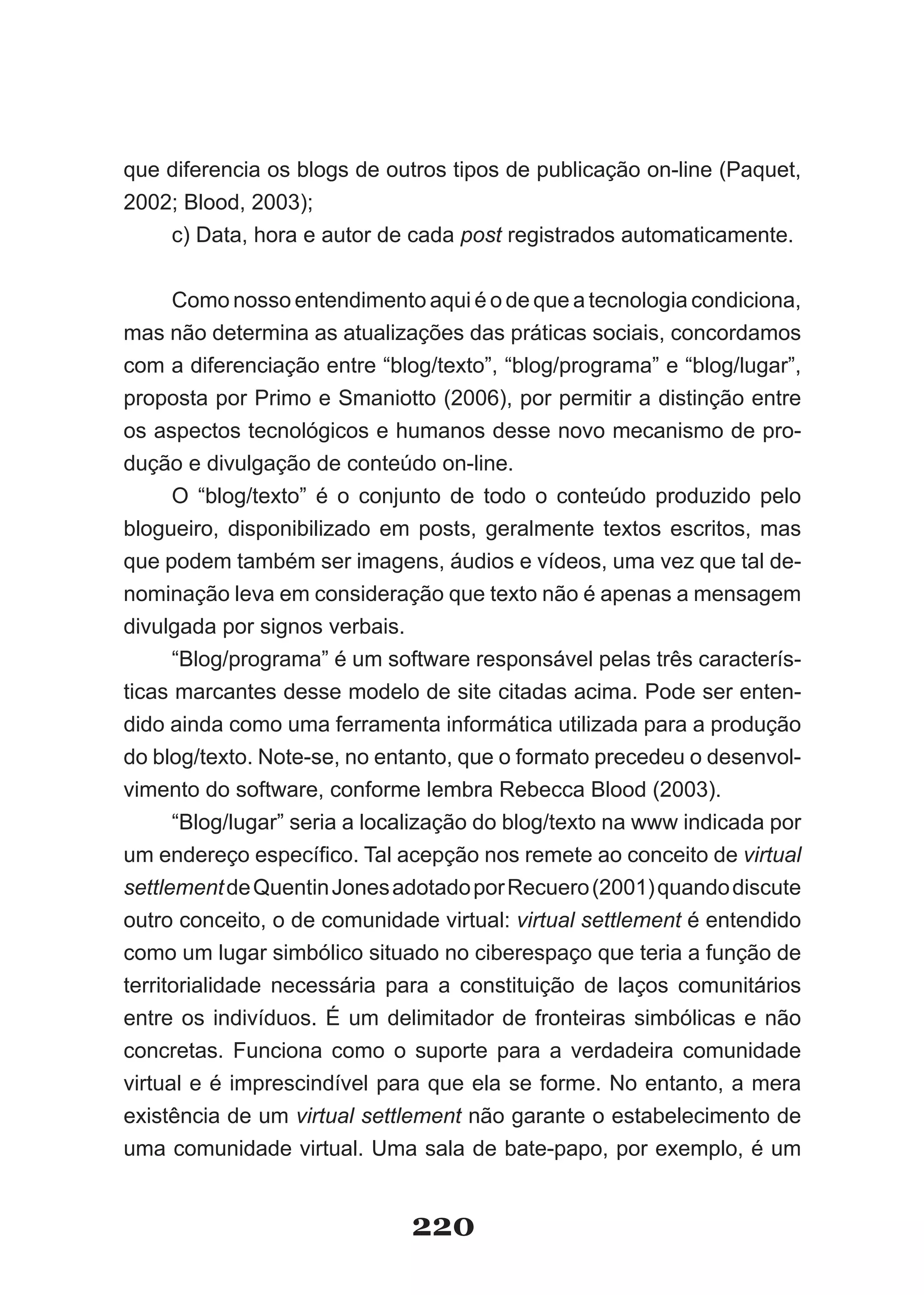 que diferencia os blogs de outros tipos de publicação on­line (Paquet,
2002; Blood, 2003);
    c) Data, hora e autor de cada post registrados automaticamente.


      Como nosso entendimento aqui é o de que a tecnologia condiciona,
mas não determina as atualizações das práticas sociais, concordamos
com a diferenciação entre “blog/texto”, “blog/programa” e “blog/lugar”,
proposta por Primo e Smaniotto (2006), por permitir a distinção entre
os aspectos tecnológicos e humanos desse novo mecanismo de pro­
dução e divulgação de conteúdo on­line.
      O “blog/texto” é o conjunto de todo o conteúdo produzido pelo
blogueiro, disponibilizado em posts, geralmente textos escritos, mas
que podem também ser imagens, áudios e vídeos, uma vez que tal de­
nominação leva em consideração que texto não é apenas a mensagem
divulgada por signos verbais.
      “Blog/programa” é um software responsável pelas três caracterís­
ticas marcantes desse modelo de site citadas acima. Pode ser enten­
dido ainda como uma ferramenta informática utilizada para a produção
do blog/texto. Note­se, no entanto, que o formato precedeu o desenvol­
vimento do software, conforme lembra Rebecca Blood (2003).
      “Blog/lugar” seria a localização do blog/texto na www indicada por
um endereço específico. Tal acepção nos remete ao conceito de virtual
settlement de Quentin Jones adotado por Recuero (2001) quando discute
outro conceito, o de comunidade virtual: virtual settlement é entendido
como um lugar simbólico situado no ciberespaço que teria a função de
territorialidade necessária para a constituição de laços comunitários
entre os indivíduos. É um delimitador de fronteiras simbólicas e não
concretas. Funciona como o suporte para a verdadeira comunidade
virtual e é imprescindível para que ela se forme. No entanto, a mera
existência de um virtual settlement não garante o estabelecimento de
uma comunidade virtual. Uma sala de bate­papo, por exemplo, é um


                              220
 