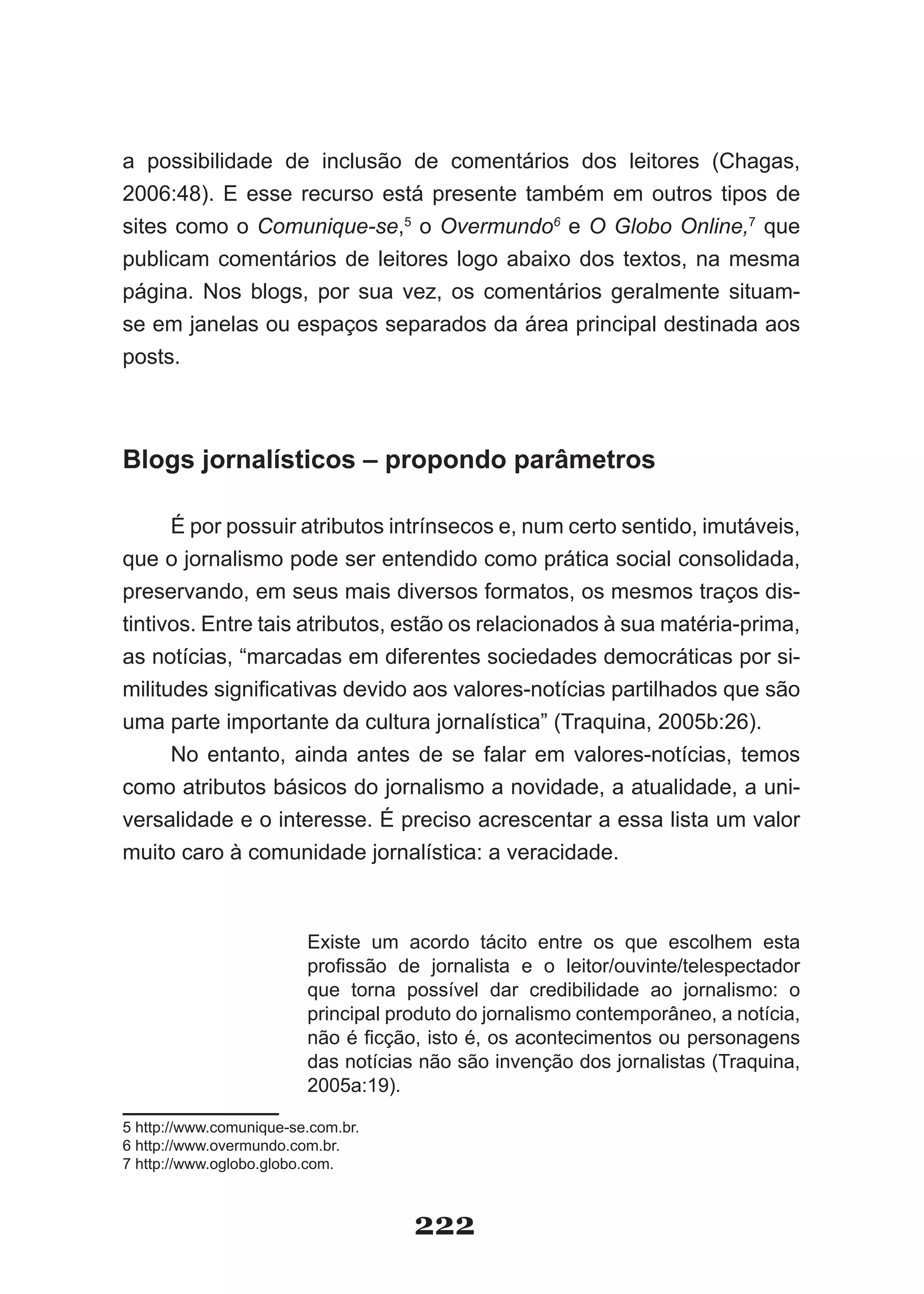 a possibilidade de inclusão de comentários dos leitores (Chagas,
2006:48). E esse recurso está presente também em outros tipos de
sites como o Comunique-se,5 o Overmundo6 e O Globo Online,7 que
publicam comentários de leitores logo abaixo dos textos, na mesma
página. Nos blogs, por sua vez, os comentários geralmente situam­
se em janelas ou espaços separados da área principal destinada aos
posts.



Blogs jornalísticos – propondo parâmetros

      É por possuir atributos intrínsecos e, num certo sentido, imutáveis,
que o jornalismo pode ser entendido como prática social consolidada,
preservando, em seus mais diversos formatos, os mesmos traços dis­
tintivos. Entre tais atributos, estão os relacionados à sua matéria­prima,
as notícias, “marcadas em diferentes sociedades democráticas por si­
militudes significativas devido aos valores­notícias partilhados que são
uma parte importante da cultura jornalística” (Traquina, 2005b:26).
      No entanto, ainda antes de se falar em valores­notícias, temos
como atributos básicos do jornalismo a novidade, a atualidade, a uni­
versalidade e o interesse. É preciso acrescentar a essa lista um valor
muito caro à comunidade jornalística: a veracidade.



                         Existe um acordo tácito entre os que escolhem esta
                         profissão de jornalista e o leitor/ouvinte/telespectador
                         que torna possível dar credibilidade ao jornalismo: o
                         principal produto do jornalismo contemporâneo, a notícia,
                         não é ficção, isto é, os acontecimentos ou personagens
                         das notícias não são invenção dos jornalistas (Traquina,
                         2005a:19).

5 http://www.comunique­se.com.br.
6 http://www.overmundo.com.br.
7 http://www.oglobo.globo.com.



                                     222
 