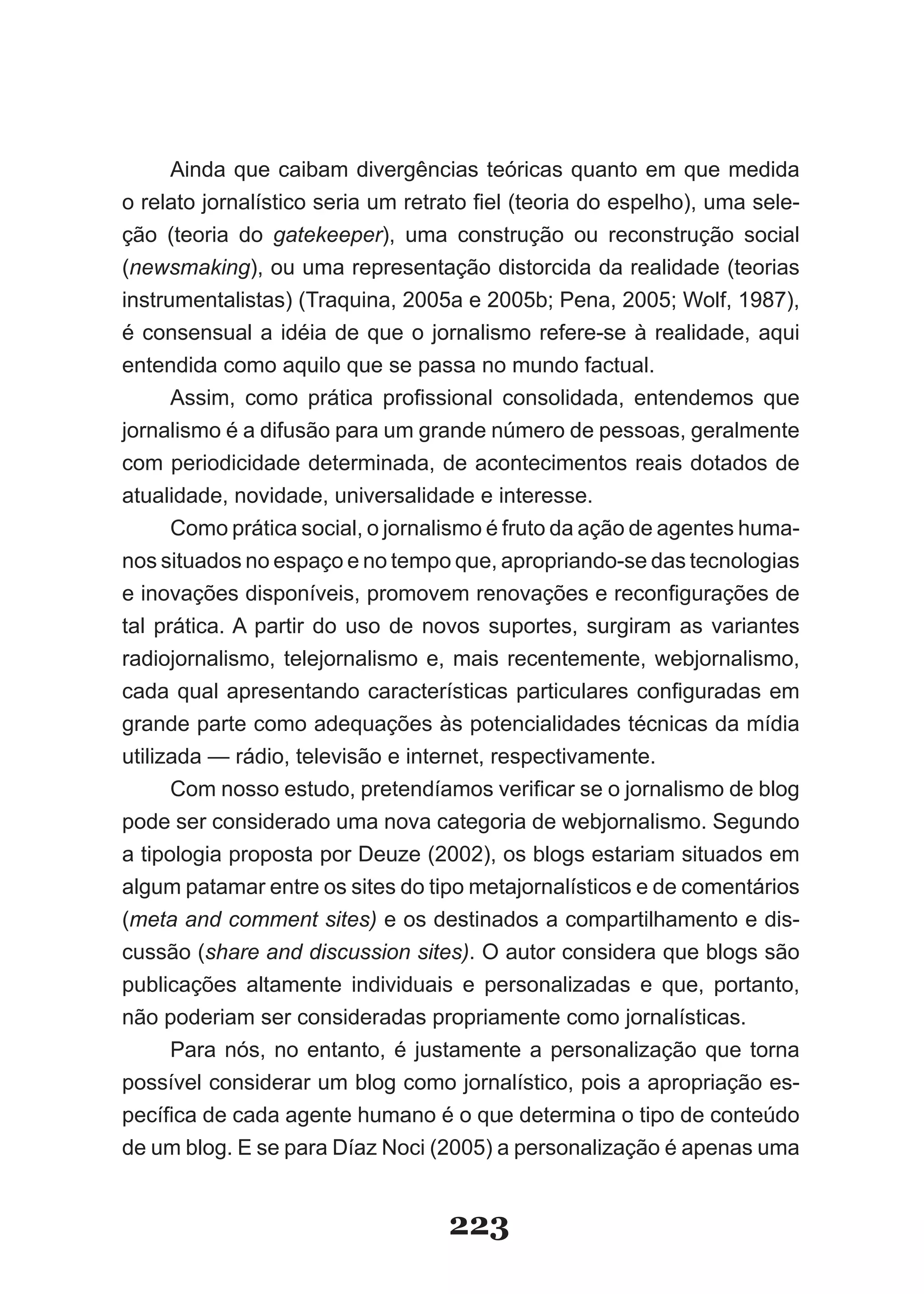 Ainda que caibam divergências teóricas quanto em que medida
o relato jornalístico seria um retrato fiel (teoria do espelho), uma sele­
ção (teoria do gatekeeper), uma construção ou reconstrução social
(newsmaking), ou uma representação distorcida da realidade (teorias
instrumentalistas) (Traquina, 2005a e 2005b; Pena, 2005; Wolf, 1987),
é consensual a idéia de que o jornalismo refere­se à realidade, aqui
entendida como aquilo que se passa no mundo factual.
      Assim, como prática profissional consolidada, entendemos que
jornalismo é a difusão para um grande número de pessoas, geralmente
com periodicidade determinada, de acontecimentos reais dotados de
atualidade, novidade, universalidade e interesse.
      Como prática social, o jornalismo é fruto da ação de agentes huma­
nos situados no espaço e no tempo que, apropriando­se das tecnologias
e inovações disponíveis, promovem renovações e reconfigurações de
tal prática. A partir do uso de novos suportes, surgiram as variantes
radiojornalismo, telejornalismo e, mais recentemente, webjornalismo,
cada qual apresentando características particulares configuradas em
grande parte como adequações às potencialidades técnicas da mídia
utilizada — rádio, televisão e internet, respectivamente.
      Com nosso estudo, pretendíamos verificar se o jornalismo de blog
pode ser considerado uma nova categoria de webjornalismo. Segundo
a tipologia proposta por Deuze (2002), os blogs estariam situados em
algum patamar entre os sites do tipo metajornalísticos e de comentários
(meta and comment sites) e os destinados a compartilhamento e dis­
cussão (share and discussion sites). O autor considera que blogs são
publicações altamente individuais e personalizadas e que, portanto,
não poderiam ser consideradas propriamente como jornalísticas.
      Para nós, no entanto, é justamente a personalização que torna
possível considerar um blog como jornalístico, pois a apropriação es­
pecífica de cada agente humano é o que determina o tipo de conteúdo
de um blog. E se para Díaz Noci (2005) a personalização é apenas uma


                                   223
 