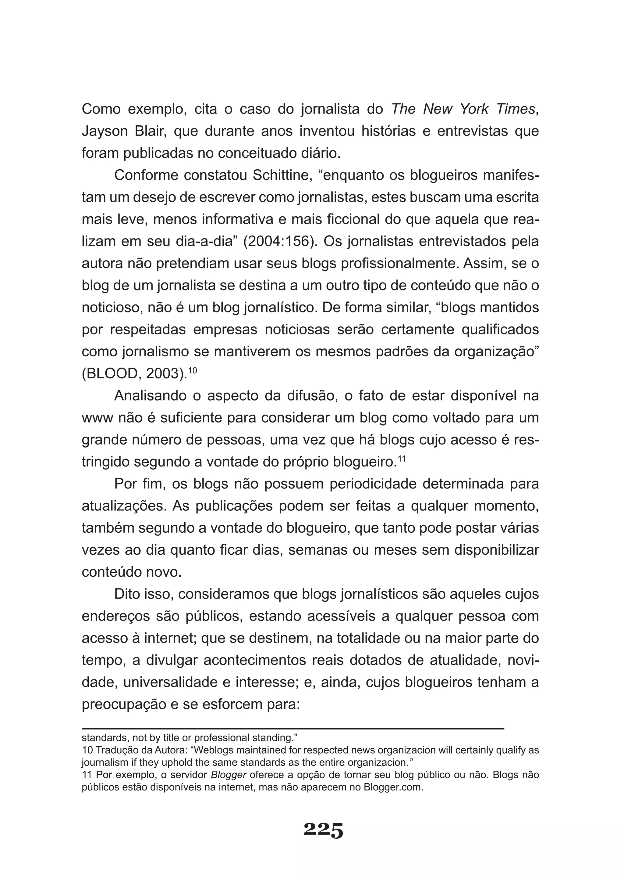 Como exemplo, cita o caso do jornalista do The New York Times,
Jayson Blair, que durante anos inventou histórias e entrevistas que
foram publicadas no conceituado diário.
     Conforme constatou Schittine, “enquanto os blogueiros manifes­
tam um desejo de escrever como jornalistas, estes buscam uma escrita
mais leve, menos informativa e mais ficcional do que aquela que rea­
lizam em seu dia­a­dia” (2004:156). Os jornalistas entrevistados pela
autora não pretendiam usar seus blogs profissionalmente. Assim, se o
blog de um jornalista se destina a um outro tipo de conteúdo que não o
noticioso, não é um blog jornalístico. De forma similar, “blogs mantidos
por respeitadas empresas noticiosas serão certamente qualificados
como jornalismo se mantiverem os mesmos padrões da organização”
(BLOOD, 2003).10
      Analisando o aspecto da difusão, o fato de estar disponível na
www não é suficiente para considerar um blog como voltado para um
grande número de pessoas, uma vez que há blogs cujo acesso é res­
tringido segundo a vontade do próprio blogueiro.11
      Por fim, os blogs não possuem periodicidade determinada para
atualizações. As publicações podem ser feitas a qualquer momento,
também segundo a vontade do blogueiro, que tanto pode postar várias
vezes ao dia quanto ficar dias, semanas ou meses sem disponibilizar
conteúdo novo.
      Dito isso, consideramos que blogs jornalísticos são aqueles cujos
endereços são públicos, estando acessíveis a qualquer pessoa com
acesso à internet; que se destinem, na totalidade ou na maior parte do
tempo, a divulgar acontecimentos reais dotados de atualidade, novi­
dade, universalidade e interesse; e, ainda, cujos blogueiros tenham a
preocupação e se esforcem para:

standards, not by title or professional standing.”
10 Tradução da Autora: “Weblogs maintained for respected news organizacion will certainly qualify as
journalism if they uphold the same standards as the entire organizacion.”
11 Por exemplo, o servidor Blogger oferece a opção de tornar seu blog público ou não. Blogs não
públicos estão disponíveis na internet, mas não aparecem no Blogger.com.



                                                225
 