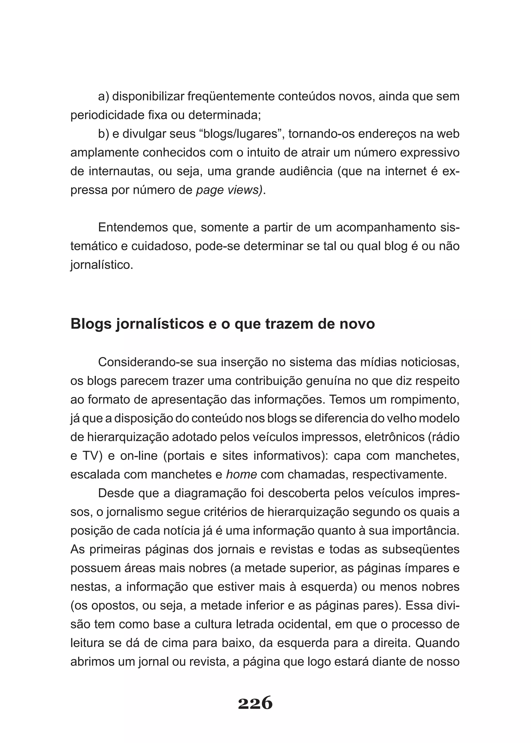a) disponibilizar freqüentemente conteúdos novos, ainda que sem
periodicidade fixa ou determinada;
     b) e divulgar seus “blogs/lugares”, tornando­os endereços na web
amplamente conhecidos com o intuito de atrair um número expressivo
de internautas, ou seja, uma grande audiência (que na internet é ex­
pressa por número de page views).


     Entendemos que, somente a partir de um acompanhamento sis­
temático e cuidadoso, pode­se determinar se tal ou qual blog é ou não
jornalístico.



Blogs jornalísticos e o que trazem de novo

      Considerando­se sua inserção no sistema das mídias noticiosas,
os blogs parecem trazer uma contribuição genuína no que diz respeito
ao formato de apresentação das informações. Temos um rompimento,
já que a disposição do conteúdo nos blogs se diferencia do velho modelo
de hierarquização adotado pelos veículos impressos, eletrônicos (rádio
e TV) e on­line (portais e sites informativos): capa com manchetes,
escalada com manchetes e home com chamadas, respectivamente.
      Desde que a diagramação foi descoberta pelos veículos impres­
sos, o jornalismo segue critérios de hierarquização segundo os quais a
posição de cada notícia já é uma informação quanto à sua importância.
As primeiras páginas dos jornais e revistas e todas as subseqüentes
possuem áreas mais nobres (a metade superior, as páginas ímpares e
nestas, a informação que estiver mais à esquerda) ou menos nobres
(os opostos, ou seja, a metade inferior e as páginas pares). Essa divi­
são tem como base a cultura letrada ocidental, em que o processo de
leitura se dá de cima para baixo, da esquerda para a direita. Quando
abrimos um jornal ou revista, a página que logo estará diante de nosso


                              226
 