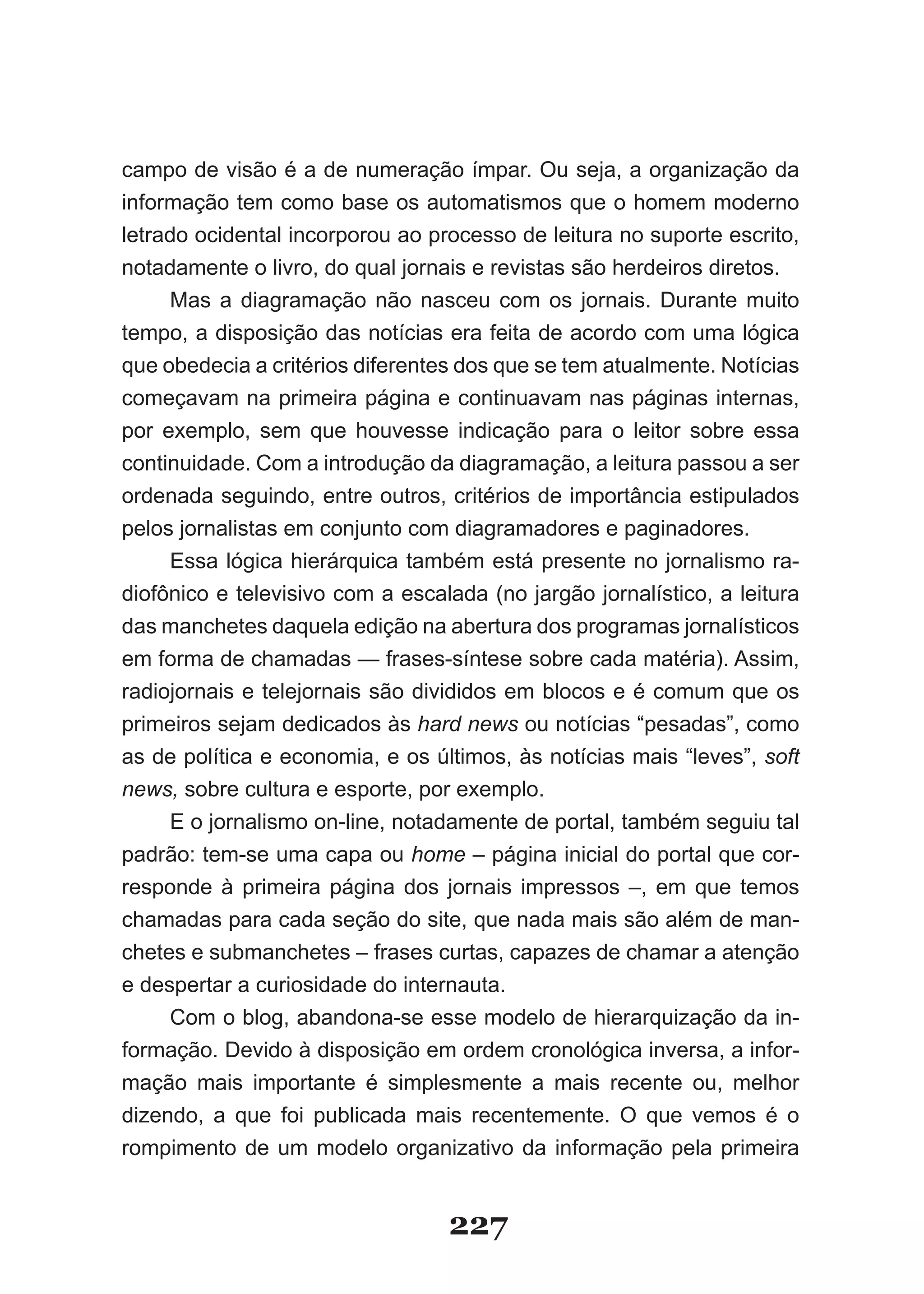 campo de visão é a de numeração ímpar. Ou seja, a organização da
informação tem como base os automatismos que o homem moderno
letrado ocidental incorporou ao processo de leitura no suporte escrito,
notadamente o livro, do qual jornais e revistas são herdeiros diretos.
     Mas a diagramação não nasceu com os jornais. Durante muito
tempo, a disposição das notícias era feita de acordo com uma lógica
que obedecia a critérios diferentes dos que se tem atualmente. Notícias
começavam na primeira página e continuavam nas páginas internas,
por exemplo, sem que houvesse indicação para o leitor sobre essa
continuidade. Com a introdução da diagramação, a leitura passou a ser
ordenada seguindo, entre outros, critérios de importância estipulados
pelos jornalistas em conjunto com diagramadores e paginadores.
     Essa lógica hierárquica também está presente no jornalismo ra­
diofônico e televisivo com a escalada (no jargão jornalístico, a leitura
das manchetes daquela edição na abertura dos programas jornalísticos
em forma de chamadas — frases­síntese sobre cada matéria). Assim,
radiojornais e telejornais são divididos em blocos e é comum que os
primeiros sejam dedicados às hard news ou notícias “pesadas”, como
as de política e economia, e os últimos, às notícias mais “leves”, soft
news, sobre cultura e esporte, por exemplo.
     E o jornalismo on­line, notadamente de portal, também seguiu tal
padrão: tem­se uma capa ou home – página inicial do portal que cor­
responde à primeira página dos jornais impressos –, em que temos
chamadas para cada seção do site, que nada mais são além de man­
chetes e submanchetes – frases curtas, capazes de chamar a atenção
e despertar a curiosidade do internauta.
     Com o blog, abandona­se esse modelo de hierarquização da in­
formação. Devido à disposição em ordem cronológica inversa, a infor­
mação mais importante é simplesmente a mais recente ou, melhor
dizendo, a que foi publicada mais recentemente. O que vemos é o
rompimento de um modelo organizativo da informação pela primeira


                                  227
 