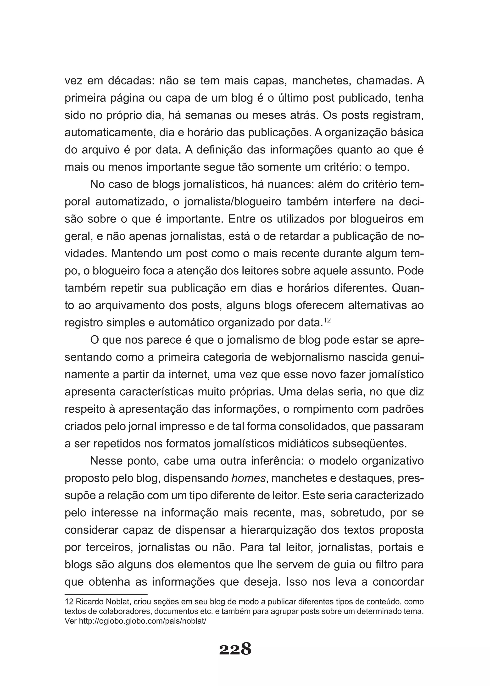 vez em décadas: não se tem mais capas, manchetes, chamadas. A
primeira página ou capa de um blog é o último post publicado, tenha
sido no próprio dia, há semanas ou meses atrás. Os posts registram,
automaticamente, dia e horário das publicações. A organização básica
do arquivo é por data. A definição das informações quanto ao que é
mais ou menos importante segue tão somente um critério: o tempo.
     No caso de blogs jornalísticos, há nuances: além do critério tem­
poral automatizado, o jornalista/blogueiro também interfere na deci­
são sobre o que é importante. Entre os utilizados por blogueiros em
geral, e não apenas jornalistas, está o de retardar a publicação de no­
vidades. Mantendo um post como o mais recente durante algum tem­
po, o blogueiro foca a atenção dos leitores sobre aquele assunto. Pode
também repetir sua publicação em dias e horários diferentes. Quan­
to ao arquivamento dos posts, alguns blogs oferecem alternativas ao
registro simples e automático organizado por data.12
     O que nos parece é que o jornalismo de blog pode estar se apre­
sentando como a primeira categoria de webjornalismo nascida genui­
namente a partir da internet, uma vez que esse novo fazer jornalístico
apresenta características muito próprias. Uma delas seria, no que diz
respeito à apresentação das informações, o rompimento com padrões
criados pelo jornal impresso e de tal forma consolidados, que passaram
a ser repetidos nos formatos jornalísticos midiáticos subseqüentes.
     Nesse ponto, cabe uma outra inferência: o modelo organizativo
proposto pelo blog, dispensando homes, manchetes e destaques, pres­
supõe a relação com um tipo diferente de leitor. Este seria caracterizado
pelo interesse na informação mais recente, mas, sobretudo, por se
considerar capaz de dispensar a hierarquização dos textos proposta
por terceiros, jornalistas ou não. Para tal leitor, jornalistas, portais e
blogs são alguns dos elementos que lhe servem de guia ou filtro para
que obtenha as informações que deseja. Isso nos leva a concordar
12 Ricardo Noblat, criou seções em seu blog de modo a publicar diferentes tipos de conteúdo, como
textos de colaboradores, documentos etc. e também para agrupar posts sobre um determinado tema.
Ver http://oglobo.globo.com/pais/noblat/


                                         228
 