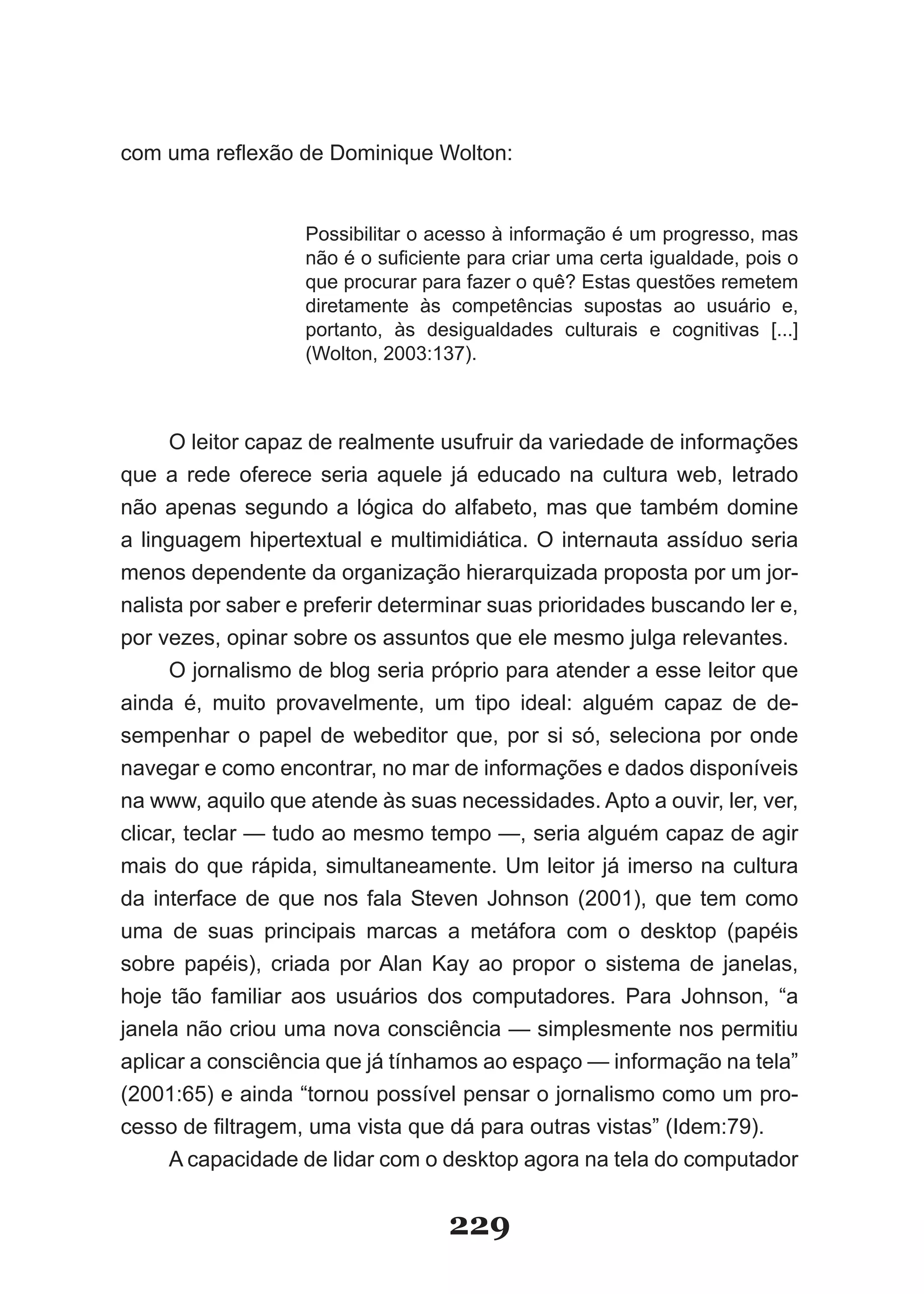 com uma reflexão de Dominique Wolton:


                   Possibilitar o acesso à informação é um progresso, mas
                   não é o suficiente para criar uma certa igualdade, pois o
                   que procurar para fazer o quê? Estas questões remetem
                   diretamente às competências supostas ao usuário e,
                   portanto, às desigualdades culturais e cognitivas [...]
                   (Wolton, 2003:137).



      O leitor capaz de realmente usufruir da variedade de informações
que a rede oferece seria aquele já educado na cultura web, letrado
não apenas segundo a lógica do alfabeto, mas que também domine
a linguagem hipertextual e multimidiática. O internauta assíduo seria
menos dependente da organização hierarquizada proposta por um jor­
nalista por saber e preferir determinar suas prioridades buscando ler e,
por vezes, opinar sobre os assuntos que ele mesmo julga relevantes.
      O jornalismo de blog seria próprio para atender a esse leitor que
ainda é, muito provavelmente, um tipo ideal: alguém capaz de de­
sempenhar o papel de webeditor que, por si só, seleciona por onde
navegar e como encontrar, no mar de informações e dados disponíveis
na www, aquilo que atende às suas necessidades. Apto a ouvir, ler, ver,
clicar, teclar — tudo ao mesmo tempo —, seria alguém capaz de agir
mais do que rápida, simultaneamente. Um leitor já imerso na cultura
da interface de que nos fala Steven Johnson (2001), que tem como
uma de suas principais marcas a metáfora com o desktop (papéis
sobre papéis), criada por Alan Kay ao propor o sistema de janelas,
hoje tão familiar aos usuários dos computadores. Para Johnson, “a
janela não criou uma nova consciência — simplesmente nos permitiu
aplicar a consciência que já tínhamos ao espaço — informação na tela”
(2001:65) e ainda “tornou possível pensar o jornalismo como um pro­
cesso de filtragem, uma vista que dá para outras vistas” (Idem:79).
      A capacidade de lidar com o desktop agora na tela do computador


                                   229
 