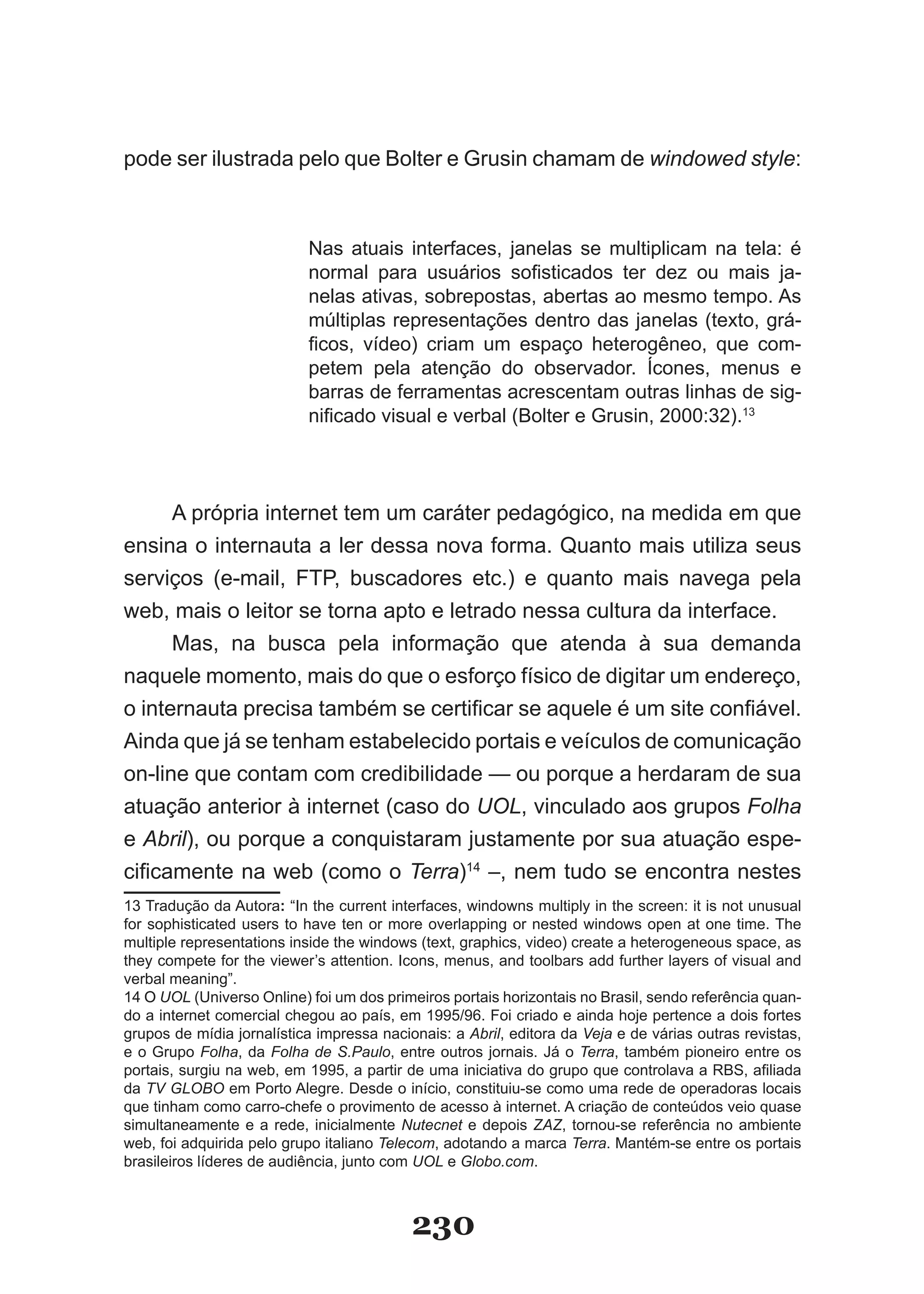 pode ser ilustrada pelo que Bolter e Grusin chamam de windowed style:



                           Nas atuais interfaces, janelas se multiplicam na tela: é
                           normal para usuários sofisticados ter dez ou mais ja­
                           nelas ativas, sobrepostas, abertas ao mesmo tempo. As
                           múltiplas representações dentro das janelas (texto, grá­
                           ficos, vídeo) criam um espaço heterogêneo, que com­
                           petem pela atenção do observador. Ícones, menus e
                           barras de ferramentas acrescentam outras linhas de sig­
                           nificado visual e verbal (Bolter e Grusin, 2000:32).13




      A própria internet tem um caráter pedagógico, na medida em que
ensina o internauta a ler dessa nova forma. Quanto mais utiliza seus
serviços (e­mail, FTP, buscadores etc.) e quanto mais navega pela
web, mais o leitor se torna apto e letrado nessa cultura da interface.
      Mas, na busca pela informação que atenda à sua demanda
naquele momento, mais do que o esforço físico de digitar um endereço,
o internauta precisa também se certificar se aquele é um site confiável.
Ainda que já se tenham estabelecido portais e veículos de comunicação
on­line que contam com credibilidade — ou porque a herdaram de sua
atuação anterior à internet (caso do UOL, vinculado aos grupos Folha
e Abril), ou porque a conquistaram justamente por sua atuação espe­
cificamente na web (como o Terra)14 –, nem tudo se encontra nestes
13 Tradução da Autora: “In the current interfaces, windowns multiply in the screen: it is not unusual
for sophisticated users to have ten or more overlapping or nested windows open at one time. The
multiple representations inside the windows (text, graphics, video) create a heterogeneous space, as
they compete for the viewer’s attention. Icons, menus, and toolbars add further layers of visual and
verbal meaning”.
14 O UOL (Universo Online) foi um dos primeiros portais horizontais no Brasil, sendo referência quan­
do a internet comercial chegou ao país, em 1995/96. Foi criado e ainda hoje pertence a dois fortes
grupos de mídia jornalística impressa nacionais: a Abril, editora da Veja e de várias outras revistas,
e o Grupo Folha, da Folha de S.Paulo, entre outros jornais. Já o Terra, também pioneiro entre os
portais, surgiu na web, em 1995, a partir de uma iniciativa do grupo que controlava a RBS, afiliada
da TV GLOBO em Porto Alegre. Desde o início, constituiu­se como uma rede de operadoras locais
que tinham como carro­chefe o provimento de acesso à internet. A criação de conteúdos veio quase
simultaneamente e a rede, inicialmente Nutecnet e depois ZAZ, tornou­se referência no ambiente
web, foi adquirida pelo grupo italiano Telecom, adotando a marca Terra. Mantém­se entre os portais
brasileiros líderes de audiência, junto com UOL e Globo.com.



                                           230
 