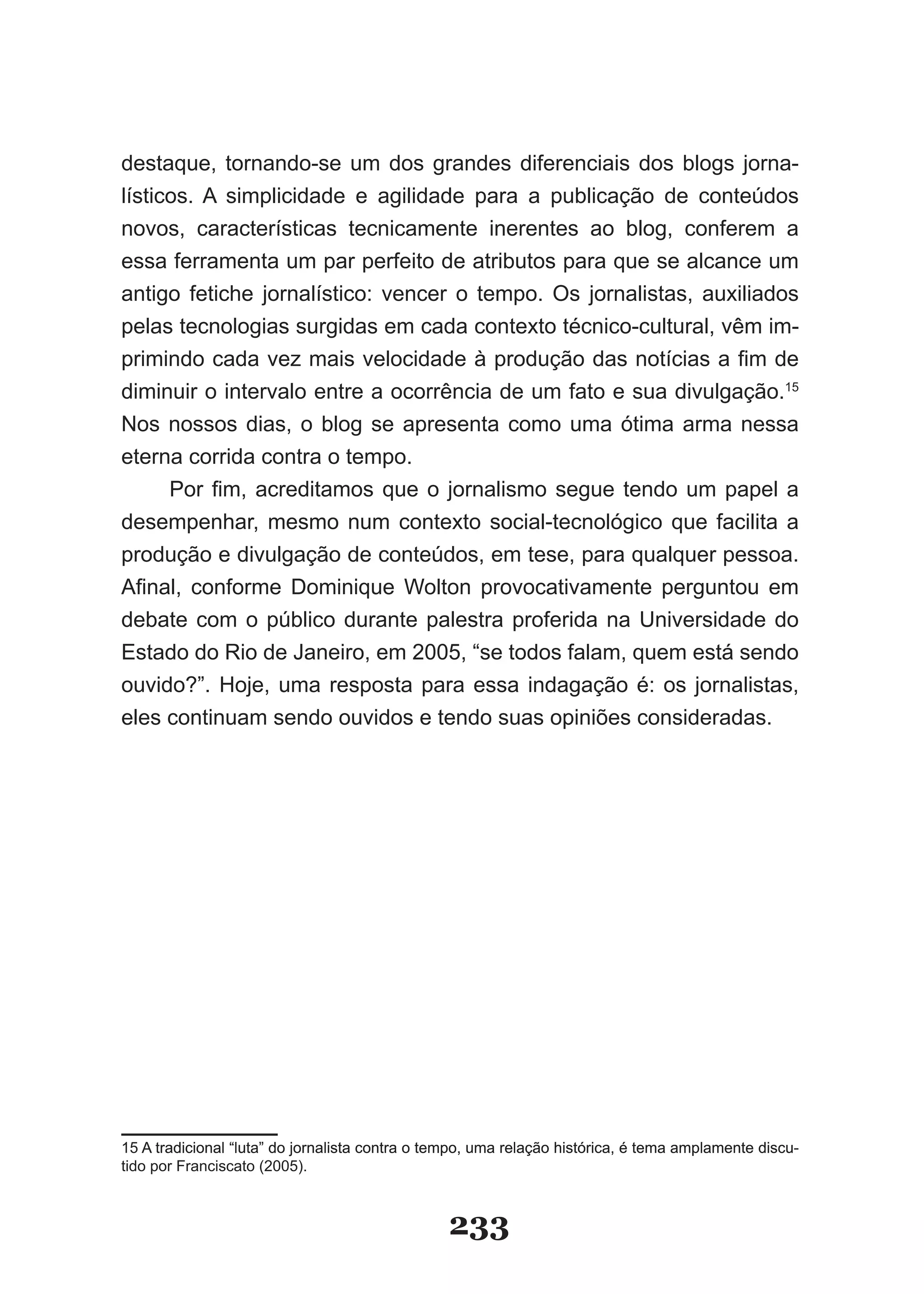 destaque, tornando­se um dos grandes diferenciais dos blogs jorna­
lísticos. A simplicidade e agilidade para a publicação de conteúdos
novos, características tecnicamente inerentes ao blog, conferem a
essa ferramenta um par perfeito de atributos para que se alcance um
antigo fetiche jornalístico: vencer o tempo. Os jornalistas, auxiliados
pelas tecnologias surgidas em cada contexto técnico­cultural, vêm im­
primindo cada vez mais velocidade à produção das notícias a fim de
diminuir o intervalo entre a ocorrência de um fato e sua divulgação.15
Nos nossos dias, o blog se apresenta como uma ótima arma nessa
eterna corrida contra o tempo.
     Por fim, acreditamos que o jornalismo segue tendo um papel a
desempenhar, mesmo num contexto social­tecnológico que facilita a
produção e divulgação de conteúdos, em tese, para qualquer pessoa.
Afinal, conforme Dominique Wolton provocativamente perguntou em
debate com o público durante palestra proferida na Universidade do
Estado do Rio de Janeiro, em 2005, “se todos falam, quem está sendo
ouvido?”. Hoje, uma resposta para essa indagação é: os jornalistas,
eles continuam sendo ouvidos e tendo suas opiniões consideradas.




15 A tradicional “luta” do jornalista contra o tempo, uma relação histórica, é tema amplamente discu­
tido por Franciscato (2005).



                                                233
 