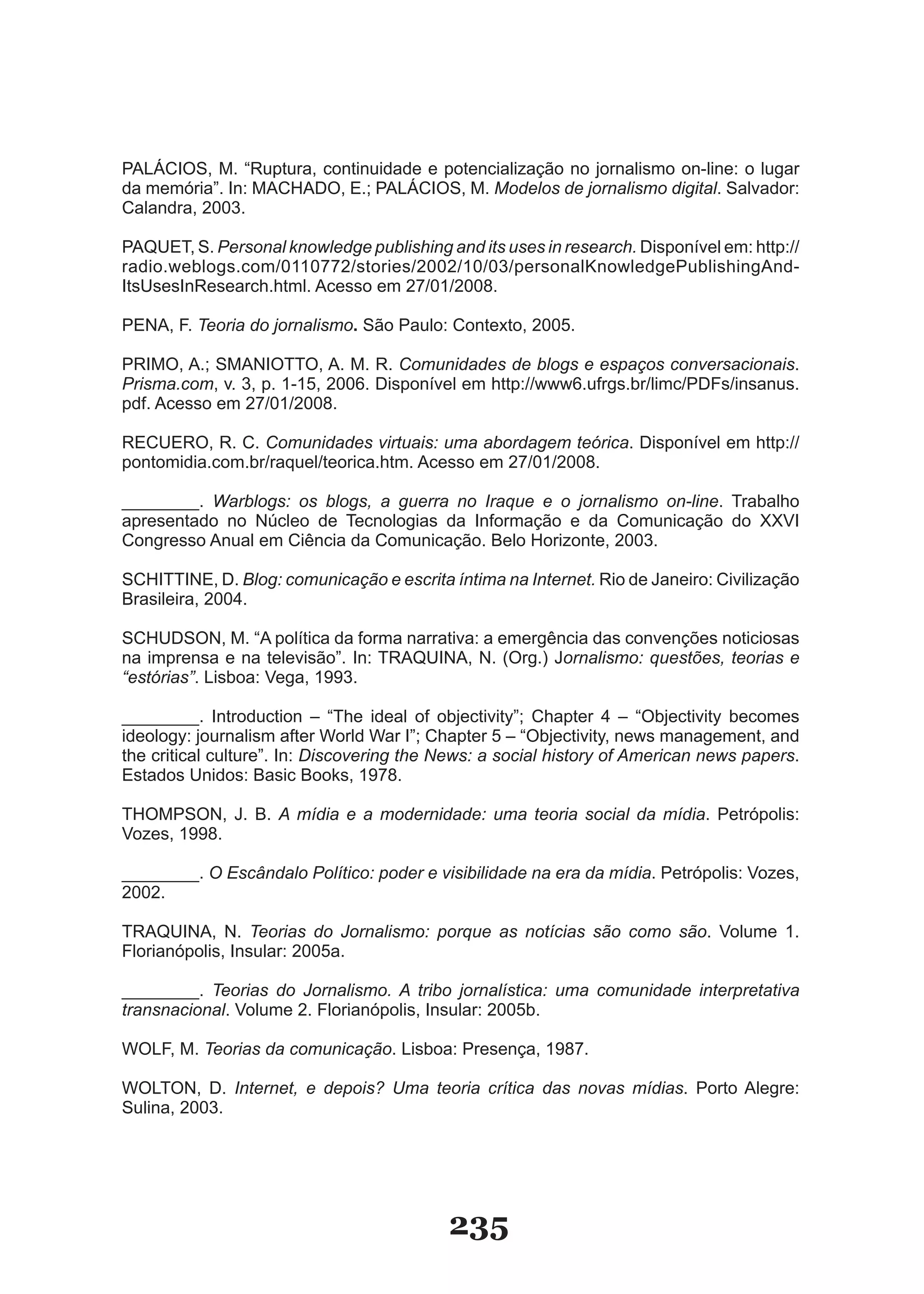 PALÁCIOS, M. “Ruptura, continuidade e potencialização no jornalismo on­line: o lugar
da memória”. In: MACHADO, E.; PALÁCIOS, M. Modelos de jornalismo digital. Salvador:
Calandra, 2003.

PAQUET, S. Personal knowledge publishing and its uses in research. Disponível em: http://
radio.weblogs.com/0110772/stories/2002/10/03/personalKnowledgePublishingAnd­
ItsUsesInResearch.html. Acesso em 27/01/2008.

PENA, F. Teoria do jornalismo. São Paulo: Contexto, 2005.

PRIMO, A.; SMANIOTTO, A. M. R. Comunidades de blogs e espaços conversacionais.
Prisma.com, v. 3, p. 1­15, 2006. Disponível em http://www6.ufrgs.br/limc/PDFs/insanus.
pdf. Acesso em 27/01/2008.

RECUERO, R. C. Comunidades virtuais: uma abordagem teórica. Disponível em http://
pontomidia.com.br/raquel/teorica.htm. Acesso em 27/01/2008.

________. Warblogs: os blogs, a guerra no Iraque e o jornalismo on-line. Trabalho
apresentado no Núcleo de Tecnologias da Informação e da Comunicação do XXVI
Congresso Anual em Ciência da Comunicação. Belo Horizonte, 2003.

SCHITTINE, D. Blog: comunicação e escrita íntima na Internet. Rio de Janeiro: Civilização
Brasileira, 2004.

SCHUDSON, M. “A política da forma narrativa: a emergência das convenções noticiosas
na imprensa e na televisão”. In: TRAQUINA, N. (Org.) Jornalismo: questões, teorias e
“estórias”. Lisboa: Vega, 1993.

________. Introduction – “The ideal of objectivity”; Chapter 4 – “Objectivity becomes
ideology: journalism after World War I”; Chapter 5 – “Objectivity, news management, and
the critical culture”. In: Discovering the News: a social history of American news papers.
Estados Unidos: Basic Books, 1978.

THOMPSON, J. B. A mídia e a modernidade: uma teoria social da mídia. Petrópolis:
Vozes, 1998.

________. O Escândalo Político: poder e visibilidade na era da mídia. Petrópolis: Vozes,
2002.

TRAQUINA, N. Teorias do Jornalismo: porque as notícias são como são. Volume 1.
Florianópolis, Insular: 2005a.

________. Teorias do Jornalismo. A tribo jornalística: uma comunidade interpretativa
transnacional. Volume 2. Florianópolis, Insular: 2005b.

WOLF, M. Teorias da comunicação. Lisboa: Presença, 1987.

WOLTON, D. Internet, e depois? Uma teoria crítica das novas mídias. Porto Alegre:
Sulina, 2003.




                                           235
 