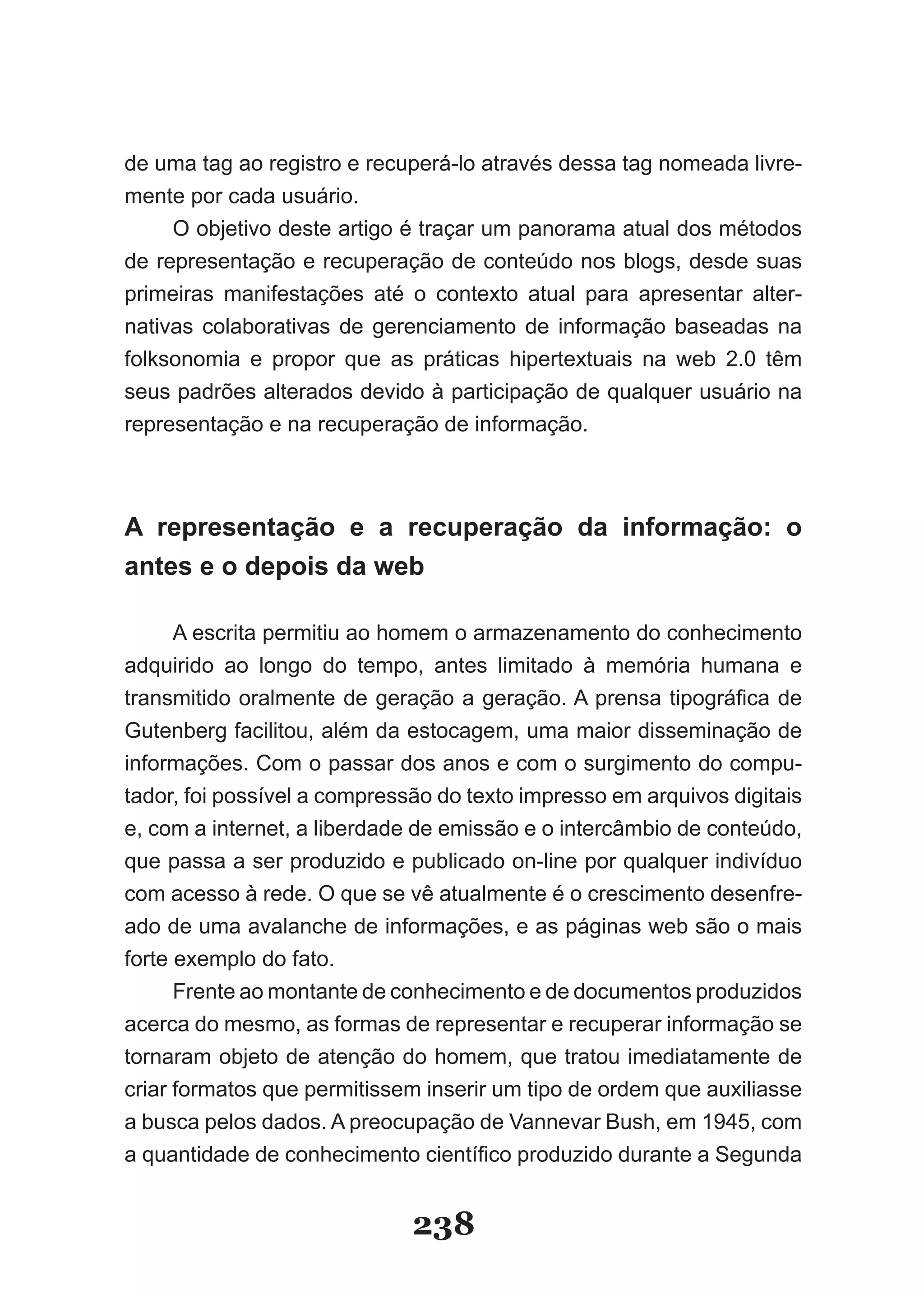 de uma tag ao registro e recuperá-lo através dessa tag nomeada livre-
mente por cada usuário.
     O objetivo deste artigo é traçar um panorama atual dos métodos
de representação e recuperação de conteúdo nos blogs, desde suas
primeiras manifestações até o contexto atual para apresentar alter-
nativas colaborativas de gerenciamento de informação baseadas na
folksonomia e propor que as práticas hipertextuais na web 2.0 têm
seus padrões alterados devido à participação de qualquer usuário na
representação e na recuperação de informação.



A representação e a recuperação da informação: o
antes e o depois da web

      A escrita permitiu ao homem o armazenamento do conhecimento
adquirido ao longo do tempo, antes limitado à memória humana e
transmitido oralmente de geração a geração. A prensa tipográfica de
Gutenberg facilitou, além da estocagem, uma maior disseminação de
informações. Com o passar dos anos e com o surgimento do compu-
tador, foi possível a compressão do texto impresso em arquivos digitais
e, com a internet, a liberdade de emissão e o intercâmbio de conteúdo,
que passa a ser produzido e publicado on-line por qualquer indivíduo
com acesso à rede. O que se vê atualmente é o crescimento desenfre-
ado de uma avalanche de informações, e as páginas web são o mais
forte exemplo do fato.
      Frente ao montante de conhecimento e de documentos produzidos
acerca do mesmo, as formas de representar e recuperar informação se
tornaram objeto de atenção do homem, que tratou imediatamente de
criar formatos que permitissem inserir um tipo de ordem que auxiliasse
a busca pelos dados. A preocupação de Vannevar Bush, em 1945, com
a quantidade de conhecimento científico produzido durante a Segunda


                              238
 