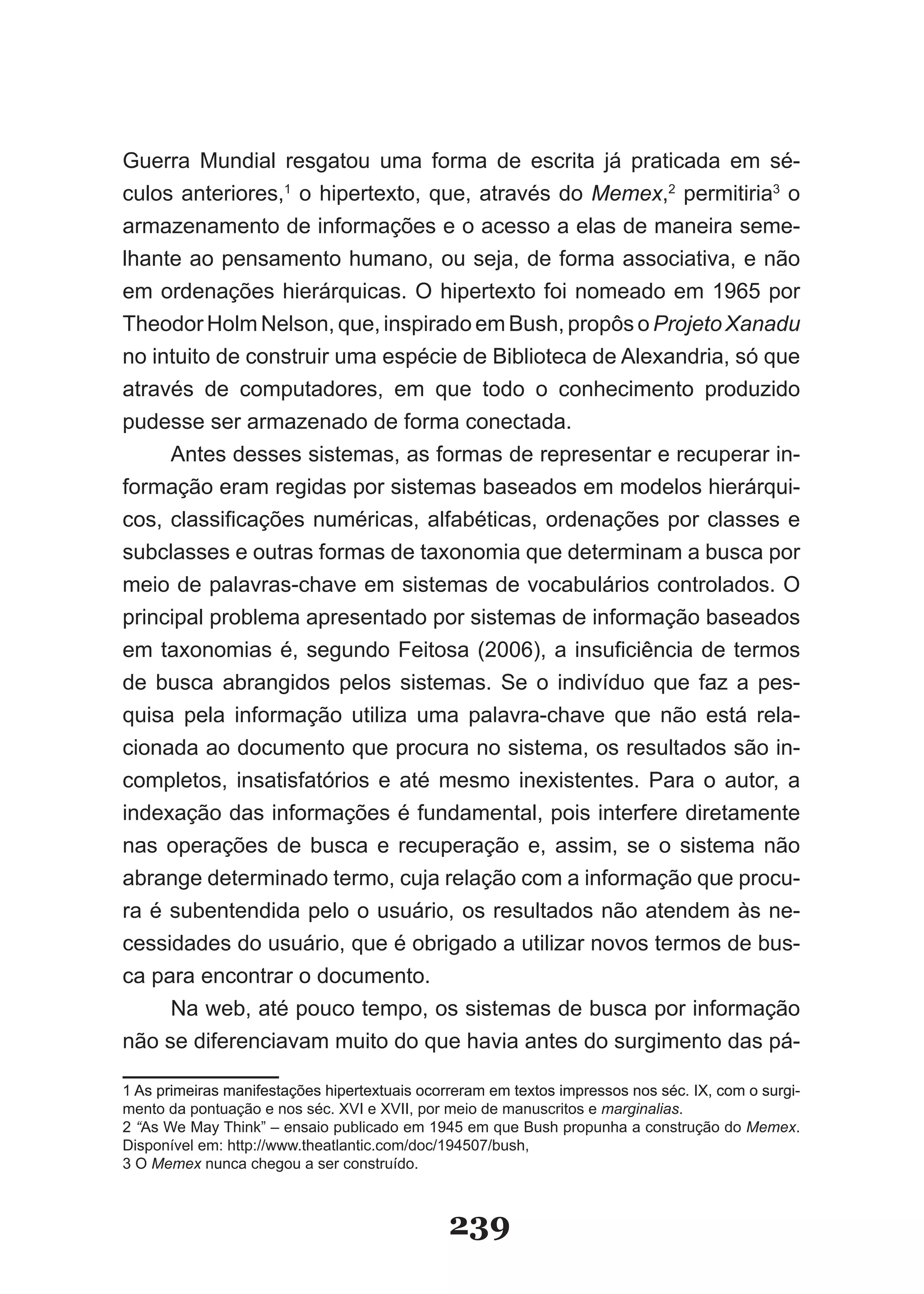 Guerra Mundial resgatou uma forma de escrita já praticada em sé-
culos anteriores,1 o hipertexto, que, através do Memex,2 permitiria3 o
armazenamento de informações e o acesso a elas de maneira seme-
lhante ao pensamento humano, ou seja, de forma associativa, e não
em ordenações hierárquicas. O hipertexto foi nomeado em 1965 por
Theodor Holm Nelson, que, inspirado em Bush, propôs o Projeto Xanadu
no intuito de construir uma espécie de Biblioteca de Alexandria, só que
através de computadores, em que todo o conhecimento produzido
pudesse ser armazenado de forma conectada.
     Antes desses sistemas, as formas de representar e recuperar in-
formação eram regidas por sistemas baseados em modelos hierárqui-
cos, classificações numéricas, alfabéticas, ordenações por classes e
subclasses e outras formas de taxonomia que determinam a busca por
meio de palavras-chave em sistemas de vocabulários controlados. O
principal problema apresentado por sistemas de informação baseados
em taxonomias é, segundo Feitosa (2006), a insuficiência de termos
de busca abrangidos pelos sistemas. Se o indivíduo que faz a pes­
quisa pela informação utiliza uma palavra-chave que não está rela-
cionada ao documento que procura no sistema, os resultados são in-
completos, insatisfatórios e até mesmo inexistentes. Para o autor, a
indexação das informações é fundamental, pois interfere diretamente
nas operações de busca e recuperação e, assim, se o sistema não
abrange determinado termo, cuja relação com a informação que procu-
ra é subentendida pelo o usuário, os resultados não atendem às ne-
cessidades do usuário, que é obrigado a utilizar novos termos de bus-
ca para encontrar o documento.
     Na web, até pouco tempo, os sistemas de busca por informação
não se diferenciavam muito do que havia antes do surgimento das pá-

1 As primeiras manifestações hipertextuais ocorreram em textos impressos nos séc. ��, com o surgi-
mento da pontuação e nos séc. �V� e �V��, por meio de manuscritos e marginalias.
2 “As We May Think” – ensaio publicado em 1945 em que Bush propunha a construção do Memex.
Disponível em: http://www.theatlantic.com/doc/194507/bush,
3 O Memex nunca chegou a ser construído.



                                               239
 