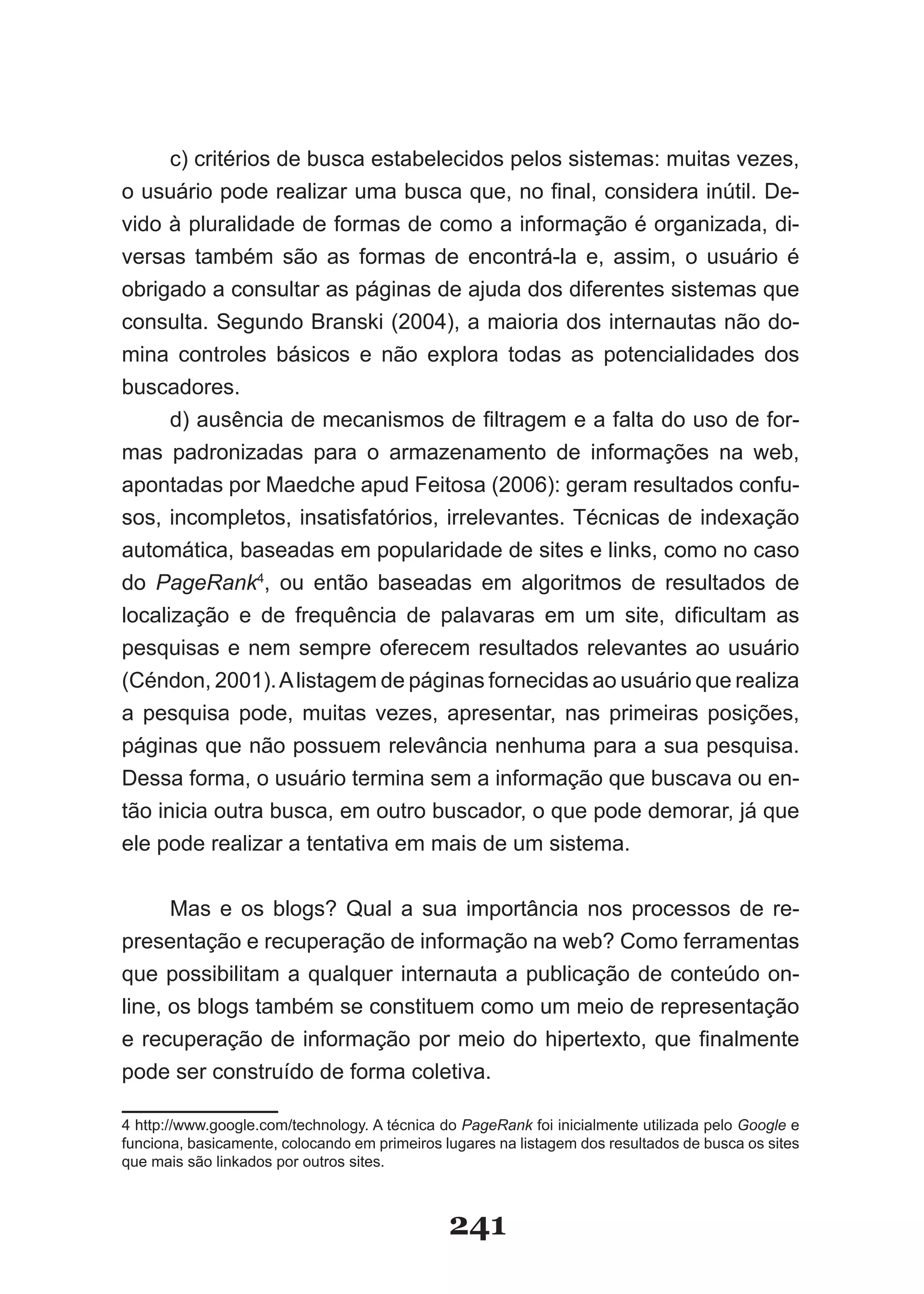 c) critérios de busca estabelecidos pelos sistemas: muitas vezes,
o usuário pode realizar uma busca que, no final, considera inútil. De­
vido à pluralidade de formas de como a informação é organizada, di-
versas também são as formas de encontrá-la e, assim, o usuário é
obrigado a consultar as páginas de ajuda dos diferentes sistemas que
consulta. Segundo Branski (2004), a maioria dos internautas não do­
mina controles básicos e não explora todas as potencialidades dos
buscadores.
      d) ausência de mecanismos de filtragem e a falta do uso de for­
mas padronizadas para o armazenamento de informações na web,
apontadas por Maedche apud Feitosa (2006): geram resultados confu­
sos, incompletos, insatisfatórios, irrelevantes. Técnicas de indexação
automática, baseadas em popularidade de sites e links, como no caso
do PageRank4, ou então baseadas em algoritmos de resultados de
localização e de frequência de palavaras em um site, dificultam as
pesquisas e nem sempre oferecem resultados relevantes ao usuário
(Céndon, 2001). A listagem de páginas fornecidas ao usuário que realiza
a pesquisa pode, muitas vezes, apresentar, nas primeiras posições,
páginas que não possuem relevância nenhuma para a sua pesquisa.
Dessa forma, o usuário termina sem a informação que buscava ou en-
tão inicia outra busca, em outro buscador, o que pode demorar, já que
ele pode realizar a tentativa em mais de um sistema.


      Mas e os blogs? Qual a sua importância nos processos de re-
presentação e recuperação de informação na web? Como ferramentas
que possibilitam a qualquer internauta a publicação de conteúdo on-
line, os blogs também se constituem como um meio de representação
e recuperação de informação por meio do hipertexto, que finalmente
pode ser construído de forma coletiva.

4 http://www.google.com/technology. A técnica do PageRank foi inicialmente utilizada pelo Google e
funciona, basicamente, colocando em primeiros lugares na listagem dos resultados de busca os sites
que mais são linkados por outros sites.



                                               241
 