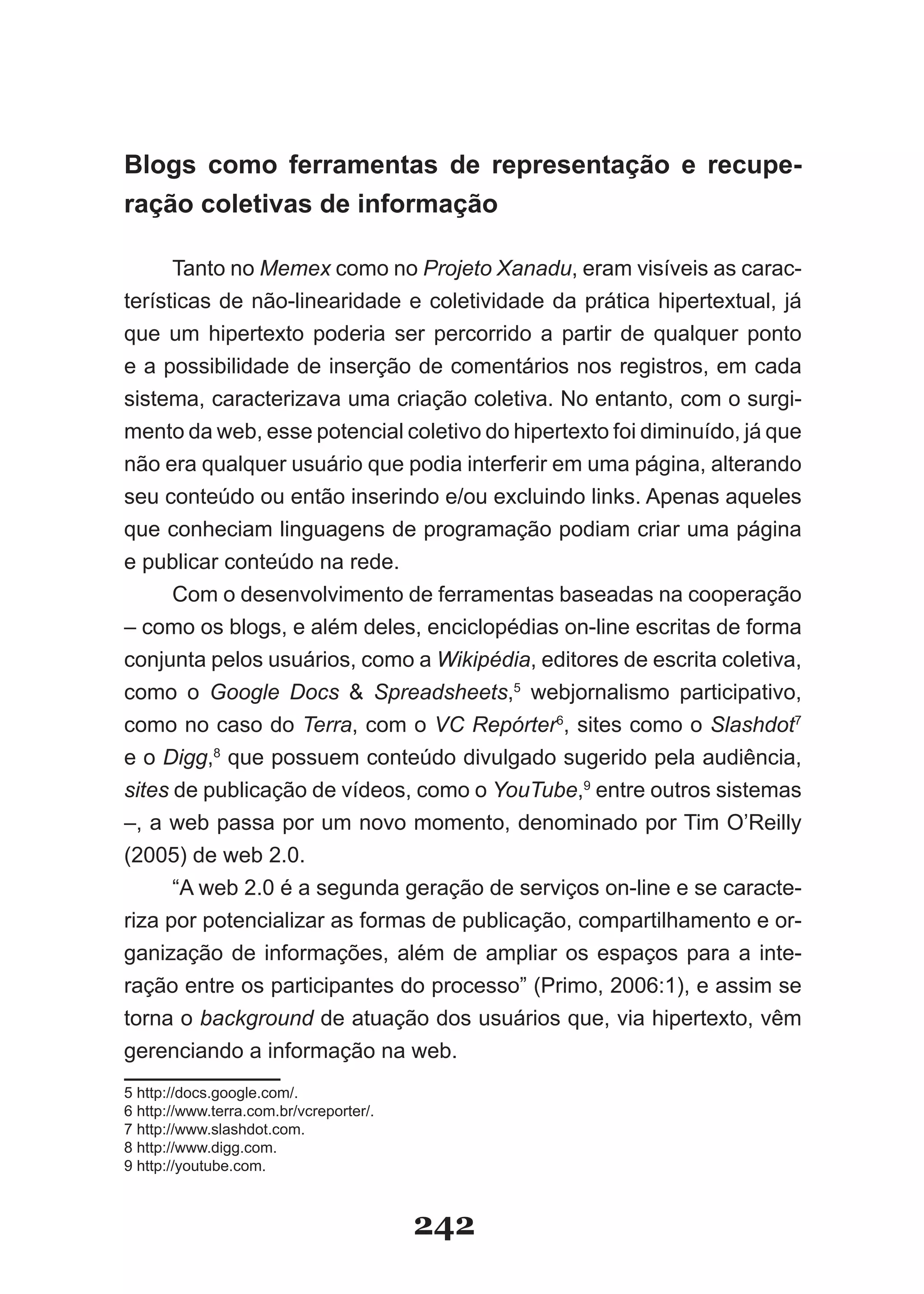 Blogs como ferramentas de representação e recupe­
ração coletivas de informação

      Tanto no Memex como no Projeto Xanadu, eram visíveis as carac-
terísticas de não-linearidade e coletividade da prática hipertextual, já
que um hipertexto poderia ser percorrido a partir de qualquer ponto
e a possibilidade de inserção de comentários nos registros, em cada
sistema, caracterizava uma criação coletiva. No entanto, com o surgi­
mento da web, esse potencial coletivo do hipertexto foi diminuído, já que
não era qualquer usuário que podia interferir em uma página, alterando
seu conteúdo ou então inserindo e/ou excluindo links. Apenas aqueles
que conheciam linguagens de programação podiam criar uma página
e publicar conteúdo na rede.
      Com o desenvolvimento de ferramentas baseadas na cooperação
– como os blogs, e além deles, enciclopédias on-line escritas de forma
conjunta pelos usuários, como a Wikipédia, editores de escrita coletiva,
como o Google Docs & Spreadsheets,5 webjornalismo participativo,
como no caso do Terra, com o VC Repórter6, sites como o Slashdot7
e o Digg,8 que possuem conteúdo divulgado sugerido pela audiência,
sites de publicação de vídeos, como o YouTube,9 entre outros sistemas
–, a web passa por um novo momento, denominado por Tim O’Reilly
(2005) de web 2.0.
      “A web 2.0 é a segunda geração de serviços on-line e se caracte-
riza por potencializar as formas de publicação, compartilhamento e or-
ganização de informações, além de ampliar os espaços para a inte-
ração entre os participantes do processo” (Primo, 2006:1), e assim se
torna o background de atuação dos usuários que, via hipertexto, vêm
gerenciando a informação na web.
5 http://docs.google.com/.
6 http://www.terra.com.br/vcreporter/.
7 http://www.slashdot.com.
8 http://www.digg.com.
9 http://youtube.com.



                                         242
 