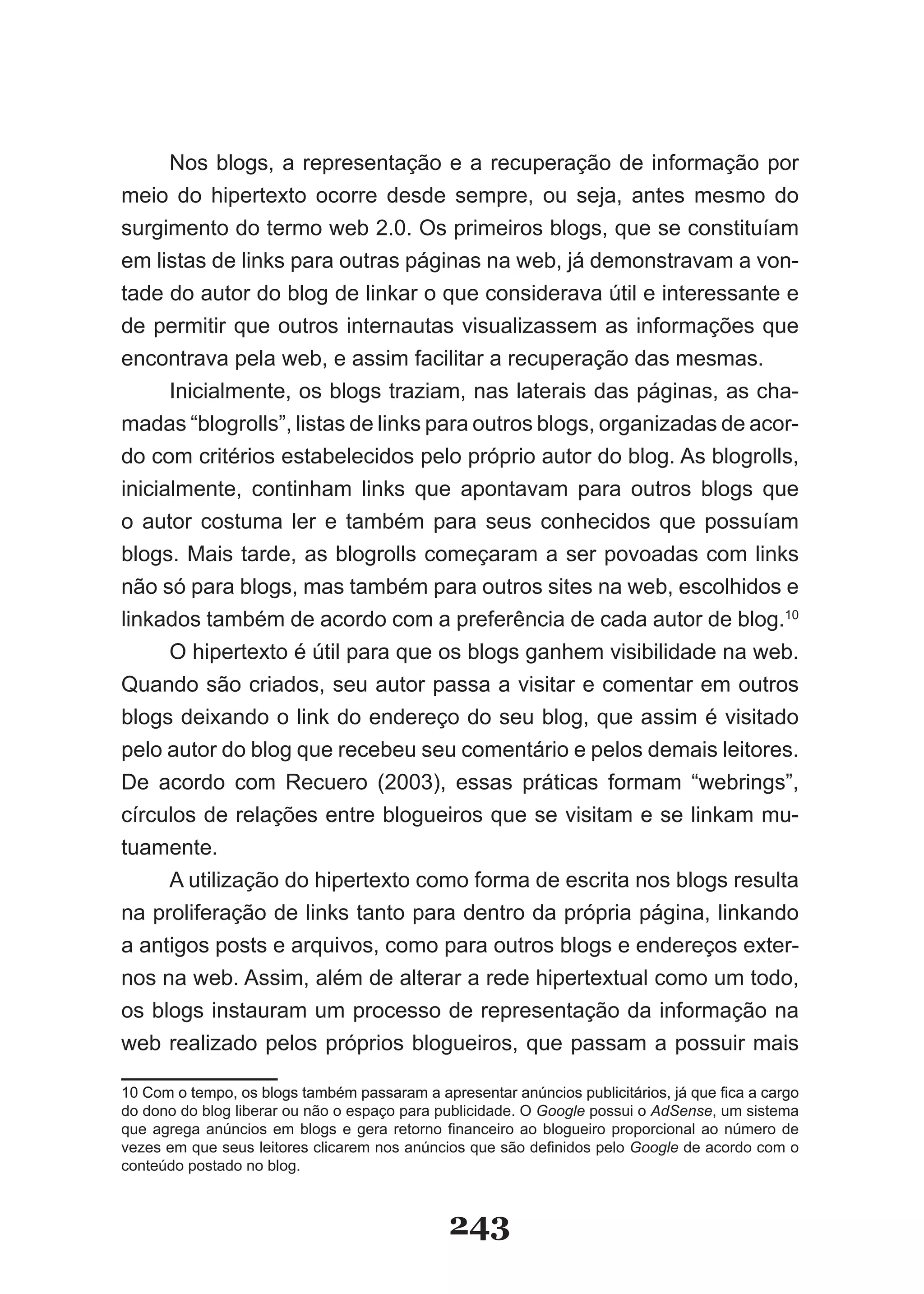 Nos blogs, a representação e a recuperação de informação por
meio do hipertexto ocorre desde sempre, ou seja, antes mesmo do
surgimento do termo web 2.0. Os primeiros blogs, que se constituíam
em listas de links para outras páginas na web, já demonstravam a von-
tade do autor do blog de linkar o que considerava útil e interessante e
de permitir que outros internautas visualizassem as informações que
encontrava pela web, e assim facilitar a recuperação das mesmas.
      �nicialmente, os blogs traziam, nas laterais das páginas, as cha-
madas “blogrolls”, listas de links para outros blogs, organizadas de acor-
do com critérios estabelecidos pelo próprio autor do blog. As blogrolls,
inicialmente, continham links que apontavam para outros blogs que
o autor costuma ler e também para seus conhecidos que possuíam
blogs. Mais tarde, as blogrolls começaram a ser povoadas com links
não só para blogs, mas também para outros sites na web, escolhidos e
linkados também de acordo com a preferência de cada autor de blog.10
      O hipertexto é útil para que os blogs ganhem visibilidade na web.
Quando são criados, seu autor passa a visitar e comentar em outros
blogs deixando o link do endereço do seu blog, que assim é visitado
pelo autor do blog que recebeu seu comentário e pelos demais leitores.
De acordo com Recuero (2003), essas práticas formam “webrings”,
círculos de relações entre blogueiros que se visitam e se linkam mu-
tuamente.
      A utilização do hipertexto como forma de escrita nos blogs resulta
na proliferação de links tanto para dentro da própria página, linkando
a antigos posts e arquivos, como para outros blogs e endereços exter-
nos na web. Assim, além de alterar a rede hipertextual como um todo,
os blogs instauram um processo de representação da informação na
web realizado pelos próprios blogueiros, que passam a possuir mais

10 Com o tempo, os blogs também passaram a apresentar anúncios publicitários, já que fica a cargo
                                                                                     fica
do dono do blog liberar ou não o espaço para publicidade. O Google possui o AdSense, um sistema
que agrega anúncios em blogs e gera retorno financeiro ao blogueiro proporcional ao número de
vezes em que seus leitores clicarem nos anúncios que são definidos pelo Google de acordo com o
conteúdo postado no blog.



                                              243
 
