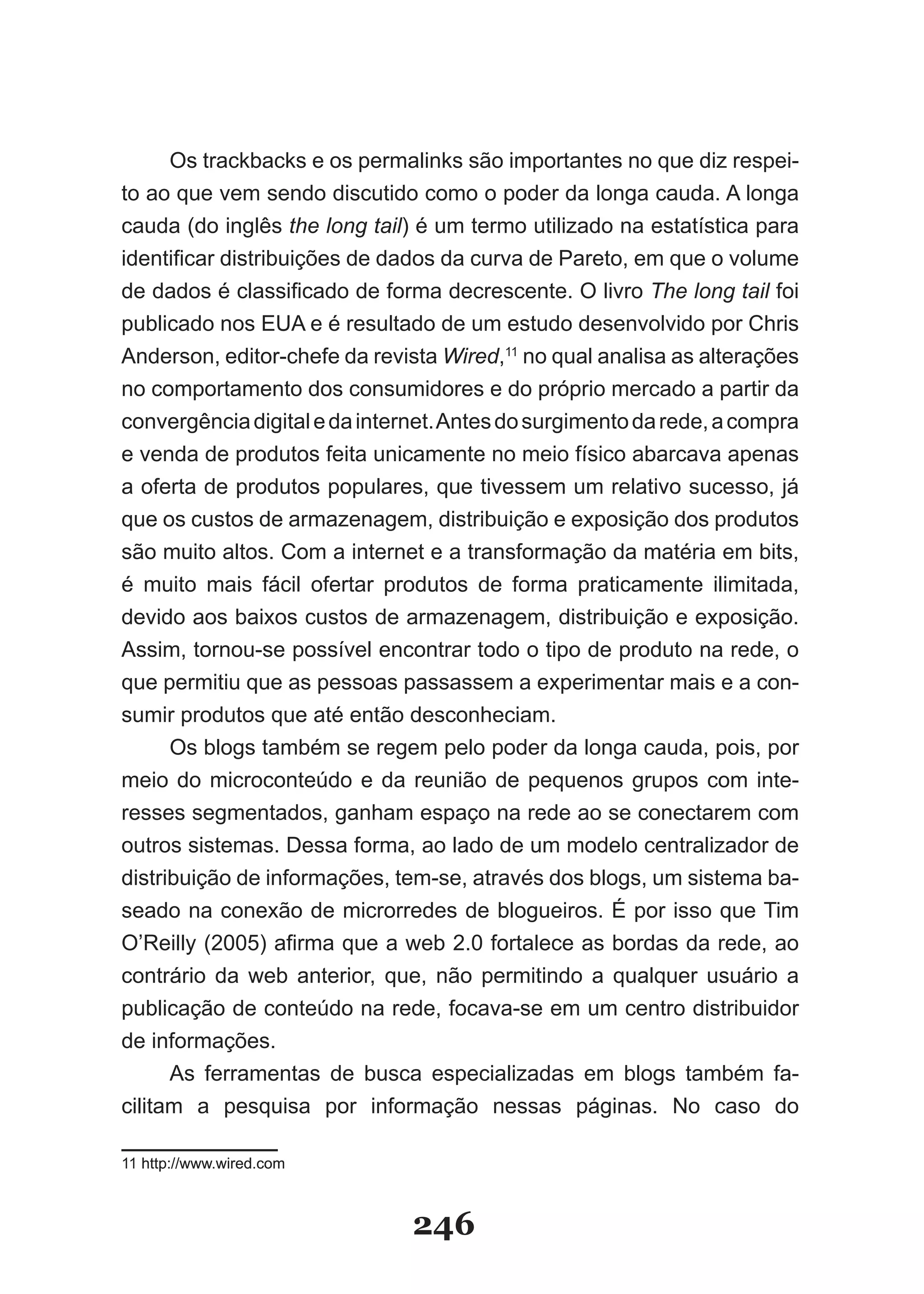 Os trackbacks e os permalinks são importantes no que diz respei-
to ao que vem sendo discutido como o poder da longa cauda. A longa
cauda (do inglês the long tail) é um termo utilizado na estatística para
identificar distribuições de dados da curva de Pareto, em que o volume
de dados é classificado de forma decrescente. O livro The long tail foi
publicado nos EUA e é resultado de um estudo desenvolvido por Chris
Anderson, editor-chefe da revista Wired,11 no qual analisa as alterações
no comportamento dos consumidores e do próprio mercado a partir da
convergência digital e da internet. Antes do surgimento da rede, a compra
e venda de produtos feita unicamente no meio físico abarcava apenas
a oferta de produtos populares, que tivessem um relativo sucesso, já
que os custos de armazenagem, distribuição e exposição dos produtos
são muito altos. Com a internet e a transformação da matéria em bits,
é muito mais fácil ofertar produtos de forma praticamente ilimitada,
devido aos baixos custos de armazenagem, distribuição e exposição.
Assim, tornou-se possível encontrar todo o tipo de produto na rede, o
que permitiu que as pessoas passassem a experimentar mais e a con-
sumir produtos que até então desconheciam.
      Os blogs também se regem pelo poder da longa cauda, pois, por
meio do microconteúdo e da reunião de pequenos grupos com inte-
resses segmentados, ganham espaço na rede ao se conectarem com
outros sistemas. Dessa forma, ao lado de um modelo centralizador de
distribuição de informações, tem-se, através dos blogs, um sistema ba-
seado na conexão de microrredes de blogueiros. É por isso que Tim
O’Reilly (2005) afirma que a web 2.0 fortalece as bordas da rede, ao
contrário da web anterior, que, não permitindo a qualquer usuário a
publicação de conteúdo na rede, focava-se em um centro distribuidor
de informações.
      As ferramentas de busca especializadas em blogs também fa-
cilitam a pesquisa por informação nessas páginas. No caso do

11 http://www.wired.com



                               246
 