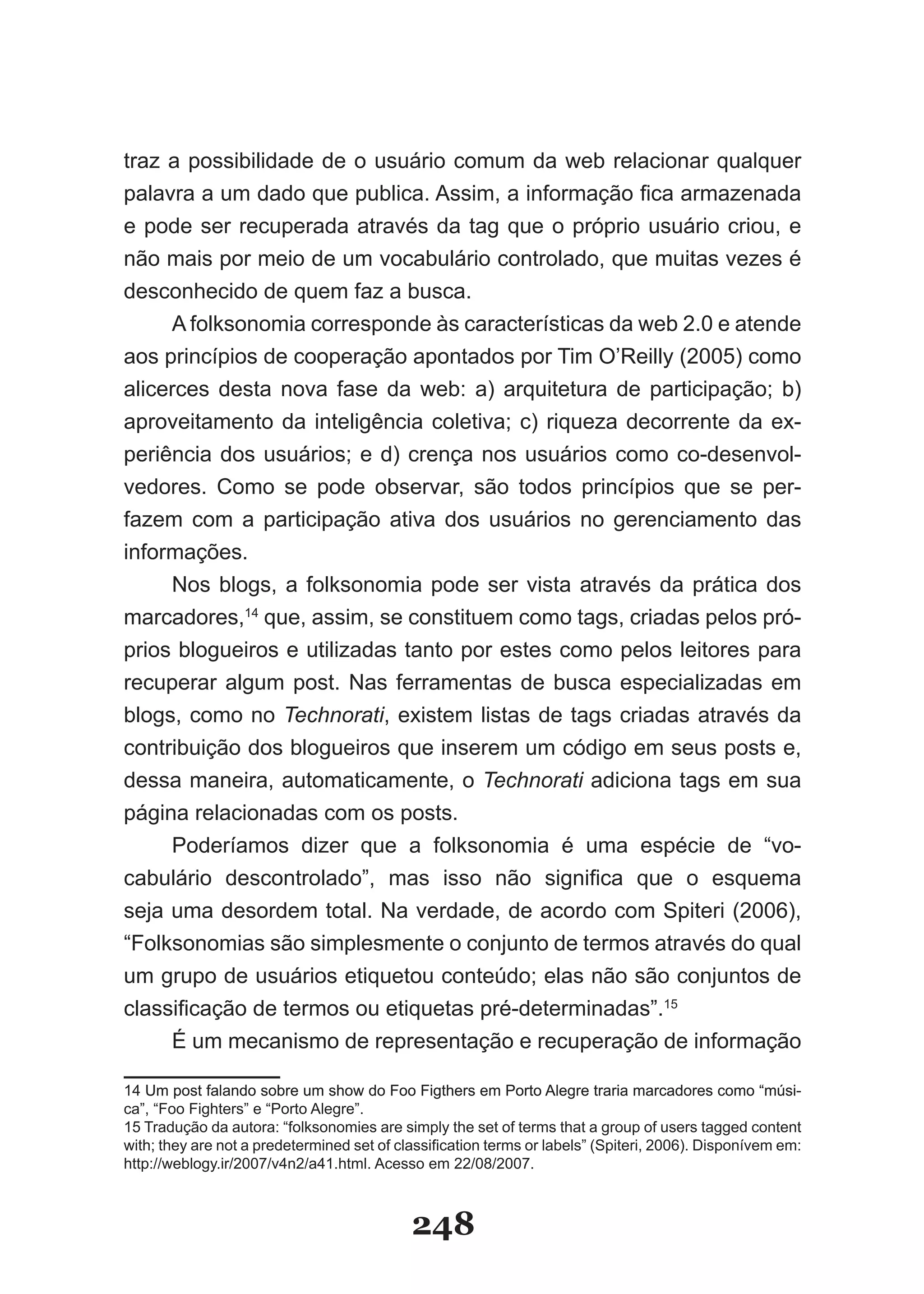 traz a possibilidade de o usuário comum da web relacionar qualquer
palavra a um dado que publica. Assim, a informação fica armazenada
e pode ser recuperada através da tag que o próprio usuário criou, e
não mais por meio de um vocabulário controlado, que muitas vezes é
desconhecido de quem faz a busca.
     A folksonomia corresponde às características da web 2.0 e atende
aos princípios de cooperação apontados por Tim O’Reilly (2005) como
alicerces desta nova fase da web: a) arquitetura de participação; b)
aproveitamento da inteligência coletiva; c) riqueza decorrente da ex-
periência dos usuários; e d) crença nos usuários como co-desenvol-
vedores. Como se pode observar, são todos princípios que se per-
fazem com a participação ativa dos usuários no gerenciamento das
informações.
     Nos blogs, a folksonomia pode ser vista através da prática dos
marcadores,14 que, assim, se constituem como tags, criadas pelos pró-
prios blogueiros e utilizadas tanto por estes como pelos leitores para
recuperar algum post. Nas ferramentas de busca especializadas em
blogs, como no Technorati, existem listas de tags criadas através da
contribuição dos blogueiros que inserem um código em seus posts e,
dessa maneira, automaticamente, o Technorati adiciona tags em sua
página relacionadas com os posts.
     Poderíamos dizer que a folksonomia é uma espécie de “vo-
cabulário descontrolado”, mas isso não significa que o esquema
seja uma desordem total. Na verdade, de acordo com Spiteri (2006),
“Folksonomias são simplesmente o conjunto de termos através do qual
um grupo de usuários etiquetou conteúdo; elas não são conjuntos de
classificação de termos ou etiquetas pré­determinadas”.15
     É um mecanismo de representação e recuperação de informação

14 �m post falando sobre um show do Foo Figthers em Porto Alegre traria marcadores como “músi­      “músi-
ca”, “Foo Fighters” e “Porto Alegre”.
15 Tradução da autora: “folksonomies are simply the set of terms that a group of users tagged content
with; they are not a predetermined set of classification terms or labels” (Spiteri, 2006). Disponívem em:
http://weblogy.ir/2007/v4n2/a41.html. Acesso em 22/08/2007.



                                             248
 