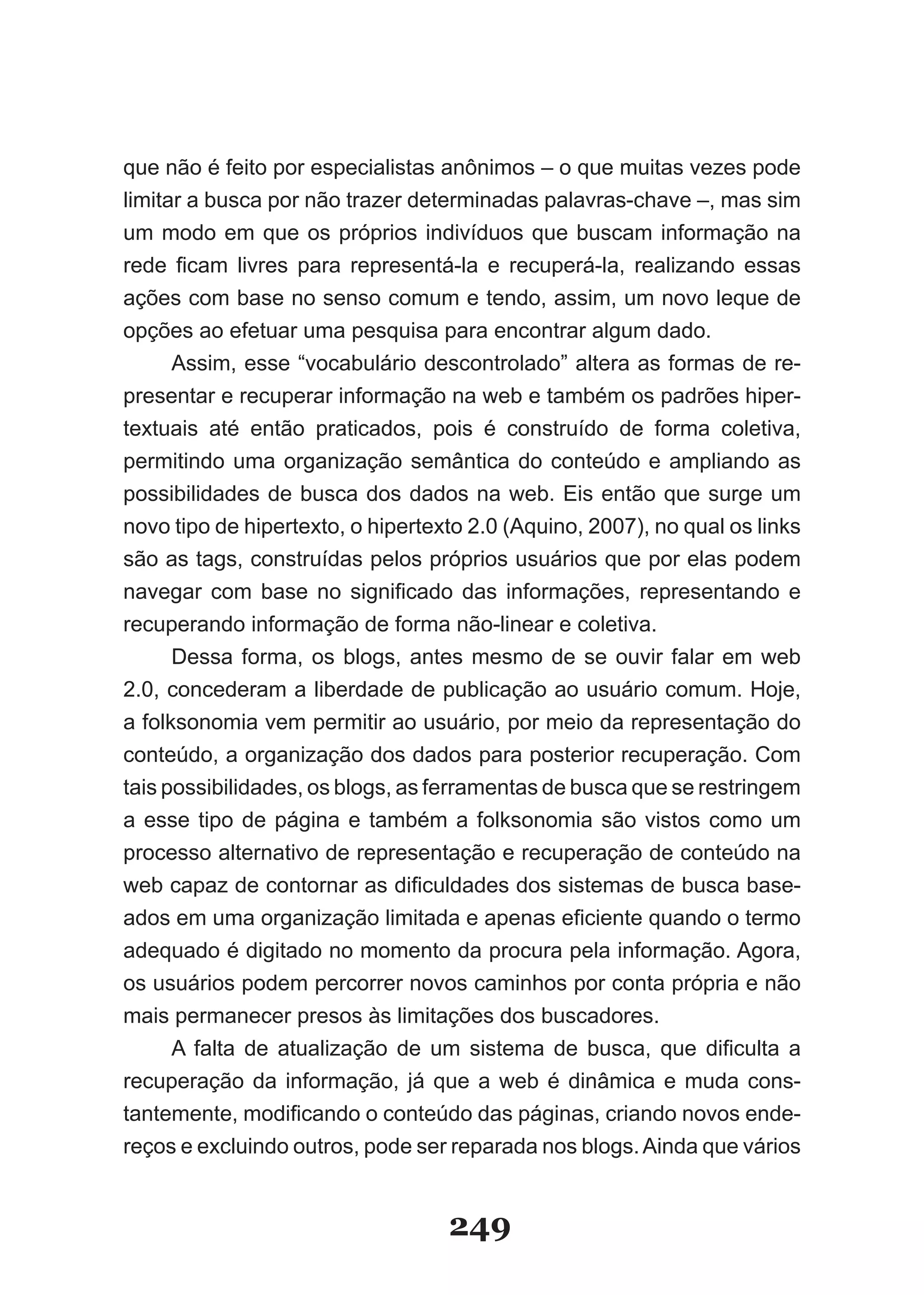 que não é feito por especialistas anônimos – o que muitas vezes pode
limitar a busca por não trazer determinadas palavras-chave –, mas sim
um modo em que os próprios indivíduos que buscam informação na
rede ficam livres para representá­la e recuperá­la, realizando essas
ações com base no senso comum e tendo, assim, um novo leque de
opções ao efetuar uma pesquisa para encontrar algum dado.
      Assim, esse “vocabulário descontrolado” altera as formas de re-
presentar e recuperar informação na web e também os padrões hiper-
textuais até então praticados, pois é construído de forma coletiva,
permitindo uma organização semântica do conteúdo e ampliando as
possibilidades de busca dos dados na web. Eis então que surge um
novo tipo de hipertexto, o hipertexto 2.0 (Aquino, 2007), no qual os links
são as tags, construídas pelos próprios usuários que por elas podem
navegar com base no significado das informações, representando e
recuperando informação de forma não-linear e coletiva.
      Dessa forma, os blogs, antes mesmo de se ouvir falar em web
2.0, concederam a liberdade de publicação ao usuário comum. Hoje,
a folksonomia vem permitir ao usuário, por meio da representação do
conteúdo, a organização dos dados para posterior recuperação. Com
tais possibilidades, os blogs, as ferramentas de busca que se restringem
a esse tipo de página e também a folksonomia são vistos como um
processo alternativo de representação e recuperação de conteúdo na
web capaz de contornar as dificuldades dos sistemas de busca base­
ados em uma organização limitada e apenas eficiente quando o termo
adequado é digitado no momento da procura pela informação. Agora,
os usuários podem percorrer novos caminhos por conta própria e não
mais permanecer presos às limitações dos buscadores.
      A falta de atualização de um sistema de busca, que dificulta a
recuperação da informação, já que a web é dinâmica e muda cons-
tantemente, modificando o conteúdo das páginas, criando novos ende­
reços e excluindo outros, pode ser reparada nos blogs. Ainda que vários


                                   249
 
