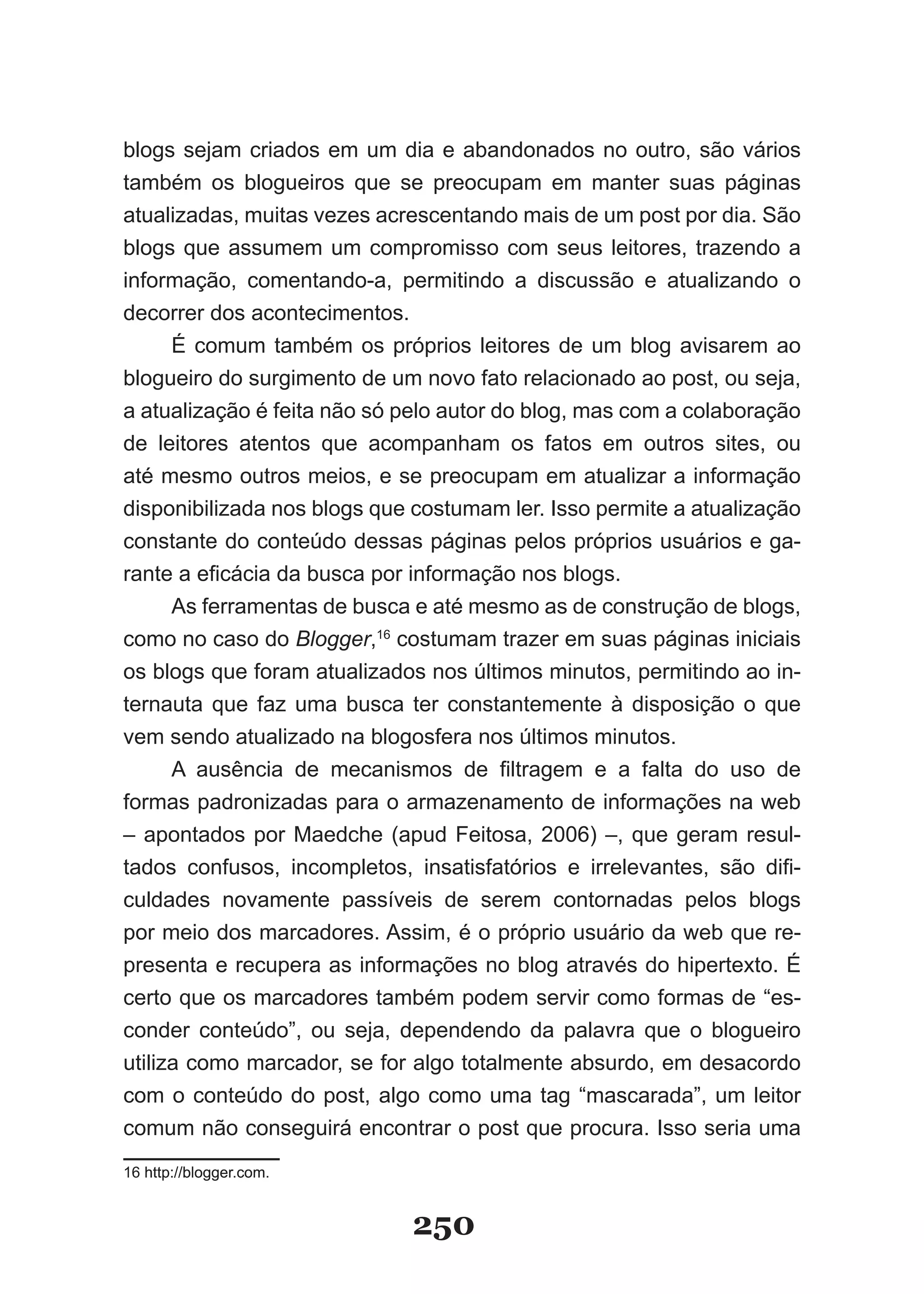blogs sejam criados em um dia e abandonados no outro, são vários
também os blogueiros que se preocupam em manter suas páginas
atualizadas, muitas vezes acrescentando mais de um post por dia. São
blogs que assumem um compromisso com seus leitores, trazendo a
informação, comentando-a, permitindo a discussão e atualizando o
decorrer dos acontecimentos.
     É comum também os próprios leitores de um blog avisarem ao
blogueiro do surgimento de um novo fato relacionado ao post, ou seja,
a atualização é feita não só pelo autor do blog, mas com a colaboração
de leitores atentos que acompanham os fatos em outros sites, ou
até mesmo outros meios, e se preocupam em atualizar a informação
disponibilizada nos blogs que costumam ler. �sso permite a atualização
constante do conteúdo dessas páginas pelos próprios usuários e ga-
rante a eficácia da busca por informação nos blogs.
     As ferramentas de busca e até mesmo as de construção de blogs,
como no caso do Blogger,16 costumam trazer em suas páginas iniciais
os blogs que foram atualizados nos últimos minutos, permitindo ao in-
ternauta que faz uma busca ter constantemente à disposição o que
vem sendo atualizado na blogosfera nos últimos minutos.
      A ausência de mecanismos de filtragem e a falta do uso de
formas padronizadas para o armazenamento de informações na web
– apontados por Maedche (apud Feitosa, 2006) –, que geram resul­
tados confusos, incompletos, insatisfatórios e irrelevantes, são difi­
culdades novamente passíveis de serem contornadas pelos blogs
por meio dos marcadores. Assim, é o próprio usuário da web que re-
presenta e recupera as informações no blog através do hipertexto. É
certo que os marcadores também podem servir como formas de “es-
conder conteúdo”, ou seja, dependendo da palavra que o blogueiro
utiliza como marcador, se for algo totalmente absurdo, em desacordo
com o conteúdo do post, algo como uma tag “mascarada”, um leitor
comum não conseguirá encontrar o post que procura. �sso seria uma
16 http://blogger.com.


                             250
 