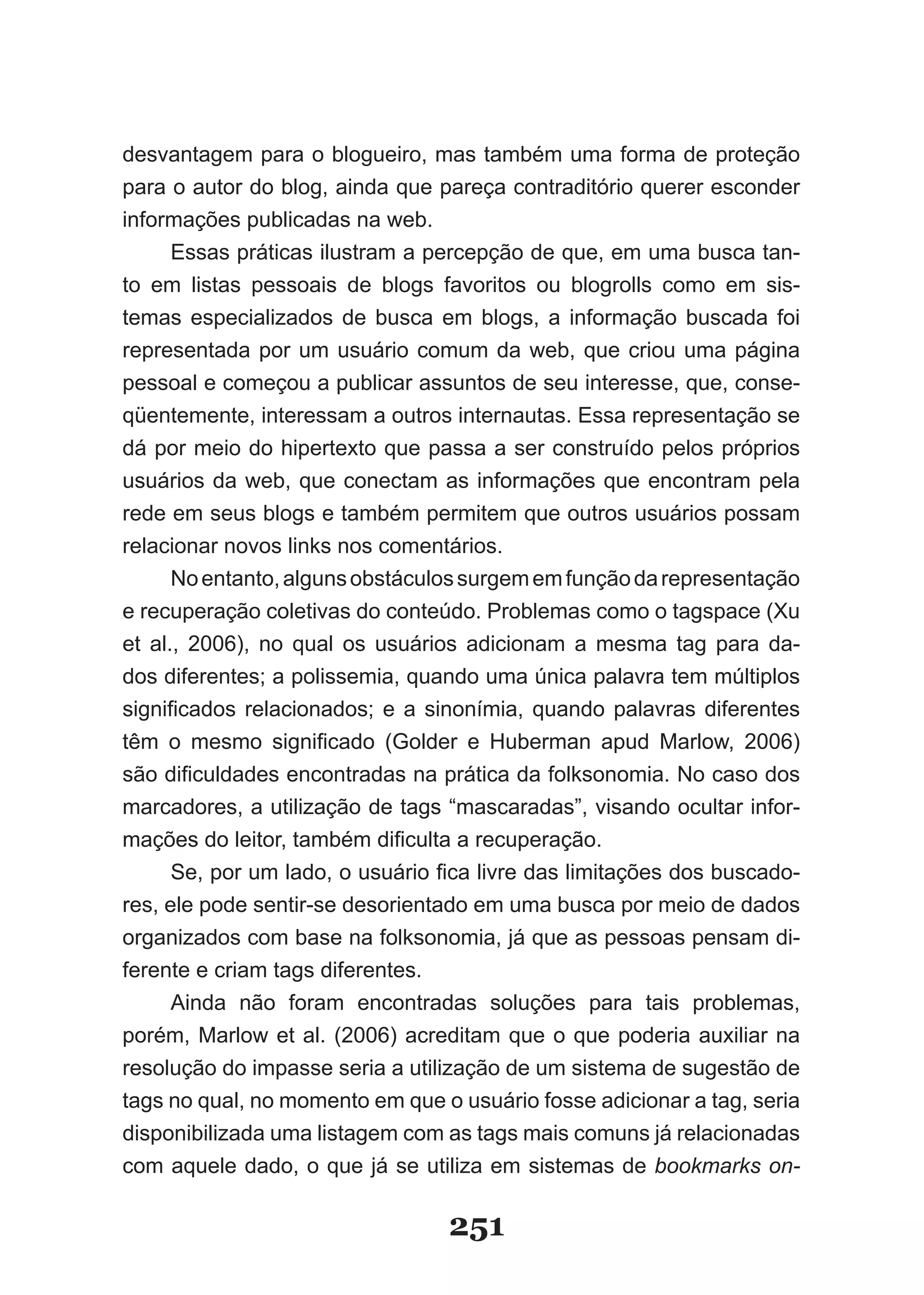 desvantagem para o blogueiro, mas também uma forma de proteção
para o autor do blog, ainda que pareça contraditório querer esconder
informações publicadas na web.
      Essas práticas ilustram a percepção de que, em uma busca tan-
to em listas pessoais de blogs favoritos ou blogrolls como em sis-
temas especializados de busca em blogs, a informação buscada foi
representada por um usuário comum da web, que criou uma página
pessoal e começou a publicar assuntos de seu interesse, que, conse-
qüentemente, interessam a outros internautas. Essa representação se
dá por meio do hipertexto que passa a ser construído pelos próprios
usuários da web, que conectam as informações que encontram pela
rede em seus blogs e também permitem que outros usuários possam
relacionar novos links nos comentários.
      No entanto, alguns obstáculos surgem em função da representação
e recuperação coletivas do conteúdo. Problemas como o tagspace (�u
et al., 2006), no qual os usuários adicionam a mesma tag para da-
dos diferentes; a polissemia, quando uma única palavra tem múltiplos
significados relacionados; e a sinonímia, quando palavras diferentes
têm o mesmo significado (Golder e Huberman apud Marlow, 2006)
são dificuldades encontradas na prática da folksonomia. No caso dos
marcadores, a utilização de tags “mascaradas”, visando ocultar infor-
mações do leitor, também dificulta a recuperação.
      Se, por um lado, o usuário fica livre das limitações dos buscado­
res, ele pode sentir-se desorientado em uma busca por meio de dados
organizados com base na folksonomia, já que as pessoas pensam di-
ferente e criam tags diferentes.
      Ainda não foram encontradas soluções para tais problemas,
porém, Marlow et al. (2006) acreditam que o que poderia auxiliar na
resolução do impasse seria a utilização de um sistema de sugestão de
tags no qual, no momento em que o usuário fosse adicionar a tag, seria
disponibilizada uma listagem com as tags mais comuns já relacionadas
com aquele dado, o que já se utiliza em sistemas de bookmarks on-

                                  251
 