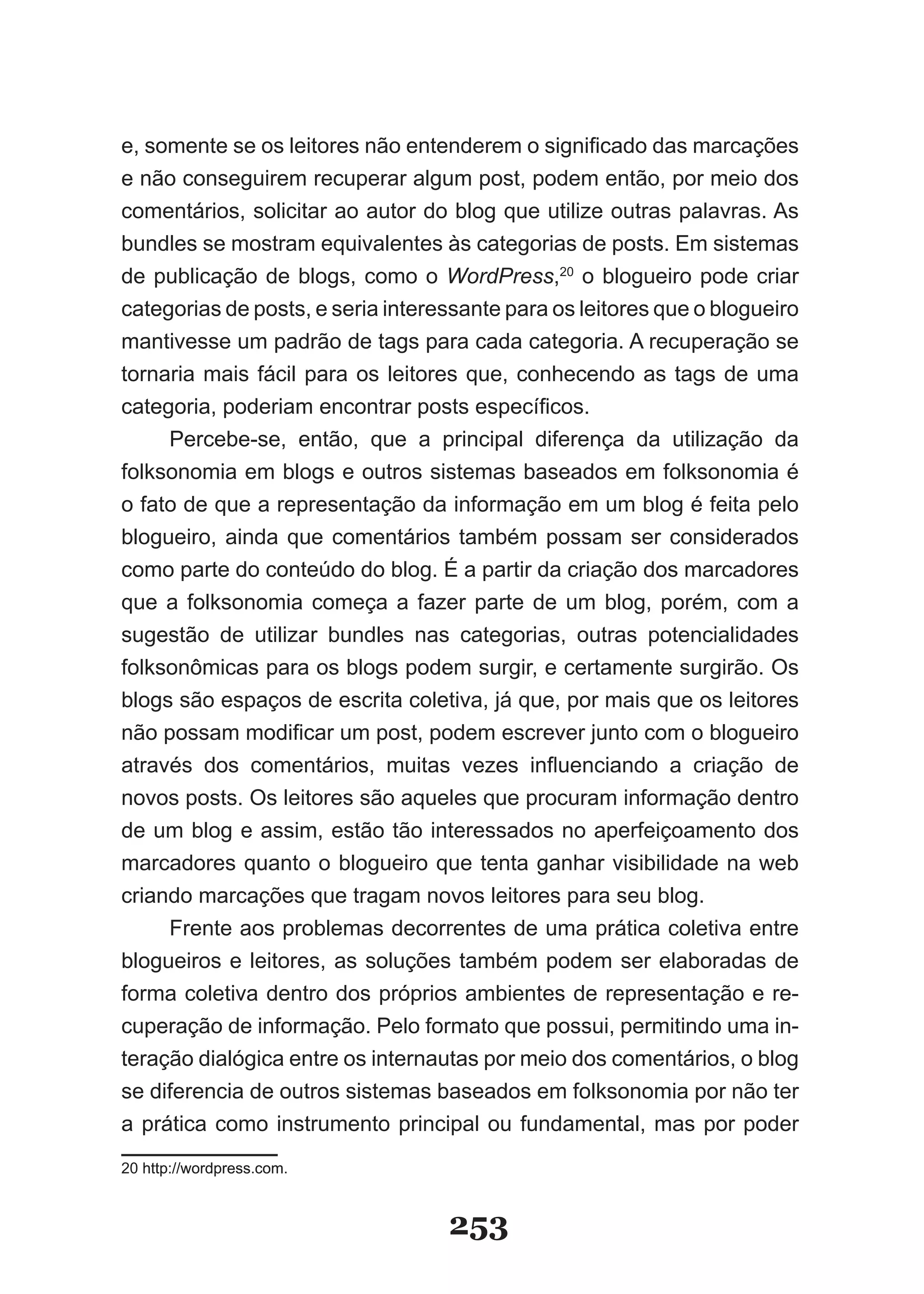 e, somente se os leitores não entenderem o significado das marcações
e não conseguirem recuperar algum post, podem então, por meio dos
comentários, solicitar ao autor do blog que utilize outras palavras. As
bundles se mostram equivalentes às categorias de posts. Em sistemas
de publicação de blogs, como o WordPress,20 o blogueiro pode criar
categorias de posts, e seria interessante para os leitores que o blogueiro
mantivesse um padrão de tags para cada categoria. A recuperação se
tornaria mais fácil para os leitores que, conhecendo as tags de uma
categoria, poderiam encontrar posts específicos.
     Percebe-se, então, que a principal diferença da utilização da
folksonomia em blogs e outros sistemas baseados em folksonomia é
o fato de que a representação da informação em um blog é feita pelo
blogueiro, ainda que comentários também possam ser considerados
como parte do conteúdo do blog. É a partir da criação dos marcadores
que a folksonomia começa a fazer parte de um blog, porém, com a
sugestão de utilizar bundles nas categorias, outras potencialidades
folksonômicas para os blogs podem surgir, e certamente surgirão. Os
blogs são espaços de escrita coletiva, já que, por mais que os leitores
não possam modificar um post, podem escrever junto com o blogueiro
através dos comentários, muitas vezes influenciando a criação de
novos posts. Os leitores são aqueles que procuram informação dentro
de um blog e assim, estão tão interessados no aperfeiçoamento dos
marcadores quanto o blogueiro que tenta ganhar visibilidade na web
criando marcações que tragam novos leitores para seu blog.
     Frente aos problemas decorrentes de uma prática coletiva entre
blogueiros e leitores, as soluções também podem ser elaboradas de
forma coletiva dentro dos próprios ambientes de representação e re-
cuperação de informação. Pelo formato que possui, permitindo uma in-
teração dialógica entre os internautas por meio dos comentários, o blog
se diferencia de outros sistemas baseados em folksonomia por não ter
a prática como instrumento principal ou fundamental, mas por poder
20 http://wordpress.com.



                                   253
 