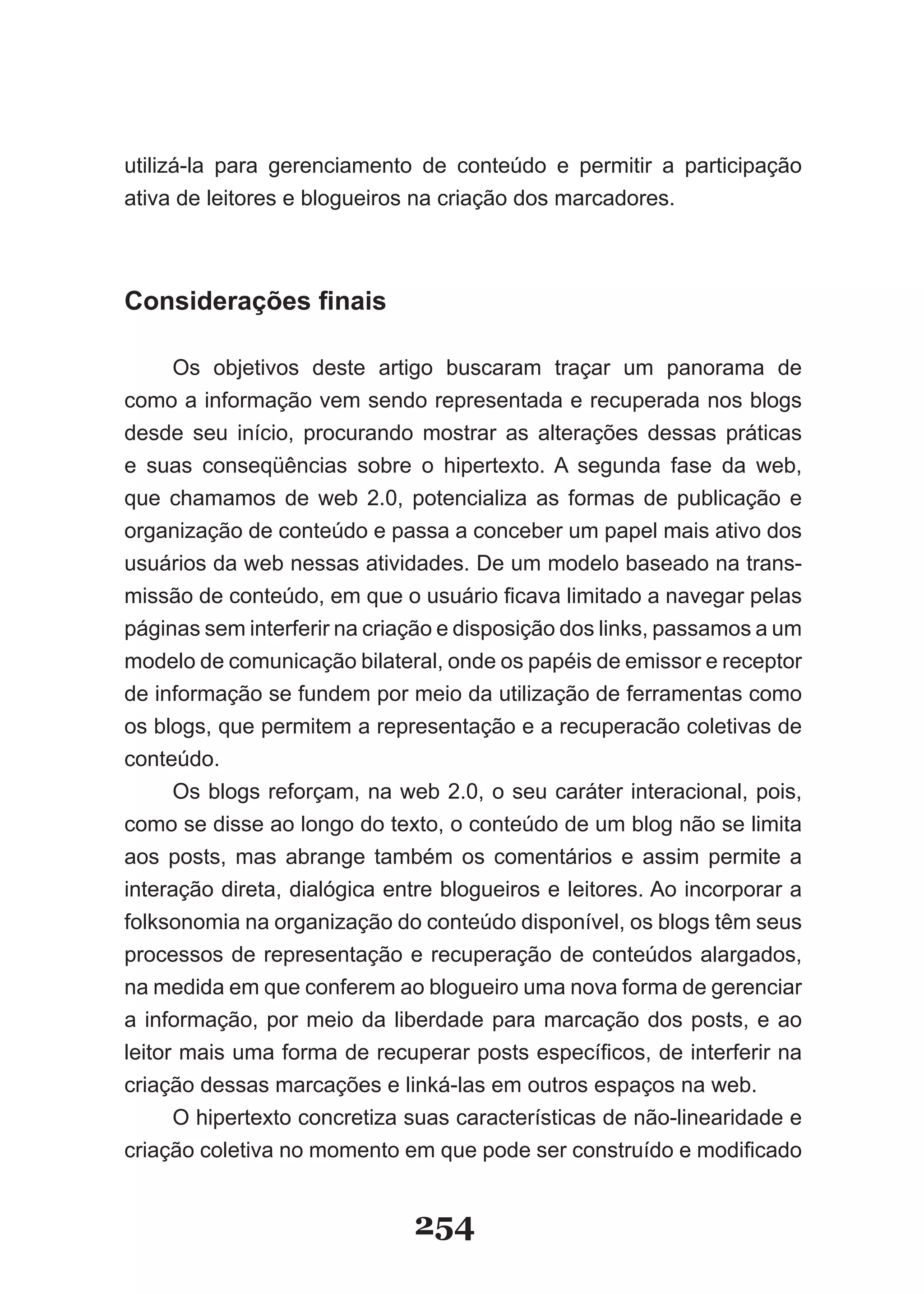 utilizá-la para gerenciamento de conteúdo e permitir a participação
ativa de leitores e blogueiros na criação dos marcadores.



Considerações finais

      Os objetivos deste artigo buscaram traçar um panorama de
como a informação vem sendo representada e recuperada nos blogs
desde seu início, procurando mostrar as alterações dessas práticas
e suas conseqüências sobre o hipertexto. A segunda fase da web,
que chamamos de web 2.0, potencializa as formas de publicação e
organização de conteúdo e passa a conceber um papel mais ativo dos
usuários da web nessas atividades. De um modelo baseado na trans-
missão de conteúdo, em que o usuário ficava limitado a navegar pelas
páginas sem interferir na criação e disposição dos links, passamos a um
modelo de comunicação bilateral, onde os papéis de emissor e receptor
de informação se fundem por meio da utilização de ferramentas como
os blogs, que permitem a representação e a recuperacão coletivas de
conteúdo.
      Os blogs reforçam, na web 2.0, o seu caráter interacional, pois,
como se disse ao longo do texto, o conteúdo de um blog não se limita
aos posts, mas abrange também os comentários e assim permite a
interação direta, dialógica entre blogueiros e leitores. Ao incorporar a
folksonomia na organização do conteúdo disponível, os blogs têm seus
processos de representação e recuperação de conteúdos alargados,
na medida em que conferem ao blogueiro uma nova forma de gerenciar
a informação, por meio da liberdade para marcação dos posts, e ao
leitor mais uma forma de recuperar posts específicos, de interferir na
criação dessas marcações e linká-las em outros espaços na web.
      O hipertexto concretiza suas características de não-linearidade e
criação coletiva no momento em que pode ser construído e modificado


                              254
 