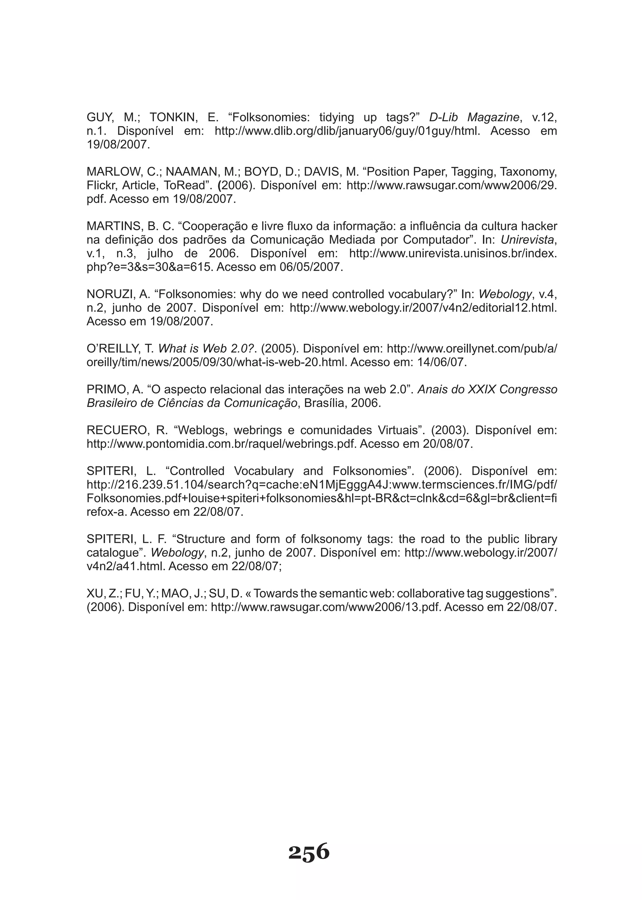 G�Y, M.; TONKIN, E. “Folksonomies: tidying up tags?” D-Lib Magazine, v.12,
n.1. Disponível em: http://www.dlib.org/dlib/january06/guy/01guy/html. Acesso em
19/08/2007.

MARLOW, C.; NAAMAN, M.; BOYD, D.; DAVIS, M. “Position Paper, Tagging, Taxonomy,
Flickr, Article, ToRead”. (2006). Disponível em: http://www.rawsugar.com/www2006/29.
pdf. Acesso em 19/08/2007.

MARTINS, B. C. “Cooperação e livre fluxo da informação: a influência da cultura hacker
na definição dos padrões da Comunicação Mediada por Computador”. In: Unirevista,
v.1, n.3, julho de 2006. Disponível em: http://www.unirevista.unisinos.br/index.
php?e=3&s=30&a=615. Acesso em 06/05/2007.

NOR�ZI, A. “Folksonomies: why do we need controlled vocabulary?” �n: Webology, v.4,
n.2, junho de 2007. Disponível em: http://www.webology.ir/2007/v4n2/editorial12.html.
Acesso em 19/08/2007.

O’RE�LLY, T. What is Web 2.0?. (2005). Disponível em: http://www.oreillynet.com/pub/a/
oreilly/tim/news/2005/09/30/what­is­web­20.html. Acesso em: 14/06/07.

PR�MO, A. “O aspecto relacional das interações na web 2.0”. Anais do XXIX Congresso
Brasileiro de Ciências da Comunicação, Brasília, 2006.

RECUERO, R. “Weblogs, webrings e comunidades Virtuais”. (2003). Disponível em:
http://www.pontomidia.com.br/raquel/webrings.pdf. Acesso em 20/08/07.

SPITERI, L. “Controlled Vocabulary and Folksonomies”. (2006). Disponível em:
http://216.239.51.104/search?q=cache:eN1MjEgggA4J:www.termsciences.fr/IMG/pdf/
Folksonomies.pdf+louise+spiteri+folksonomies&hl=pt­BR&ct=clnk&cd=6&gl=br&client=fi
refox-a. Acesso em 22/08/07.

SPITERI, L. F. “Structure and form of folksonomy tags: the road to the public library
catalogue”. Webology, n.2, junho de 2007. Disponível em: http://www.webology.ir/2007/
v4n2/a41.html. Acesso em 22/08/07;

X�, Z.; F�, Y.; MAO, J.; S�, D. « Towards the semantic web: collaborative tag suggestions”.
(2006). Disponível em: http://www.rawsugar.com/www2006/13.pdf. Acesso em 22/08/07.




                                      256
 