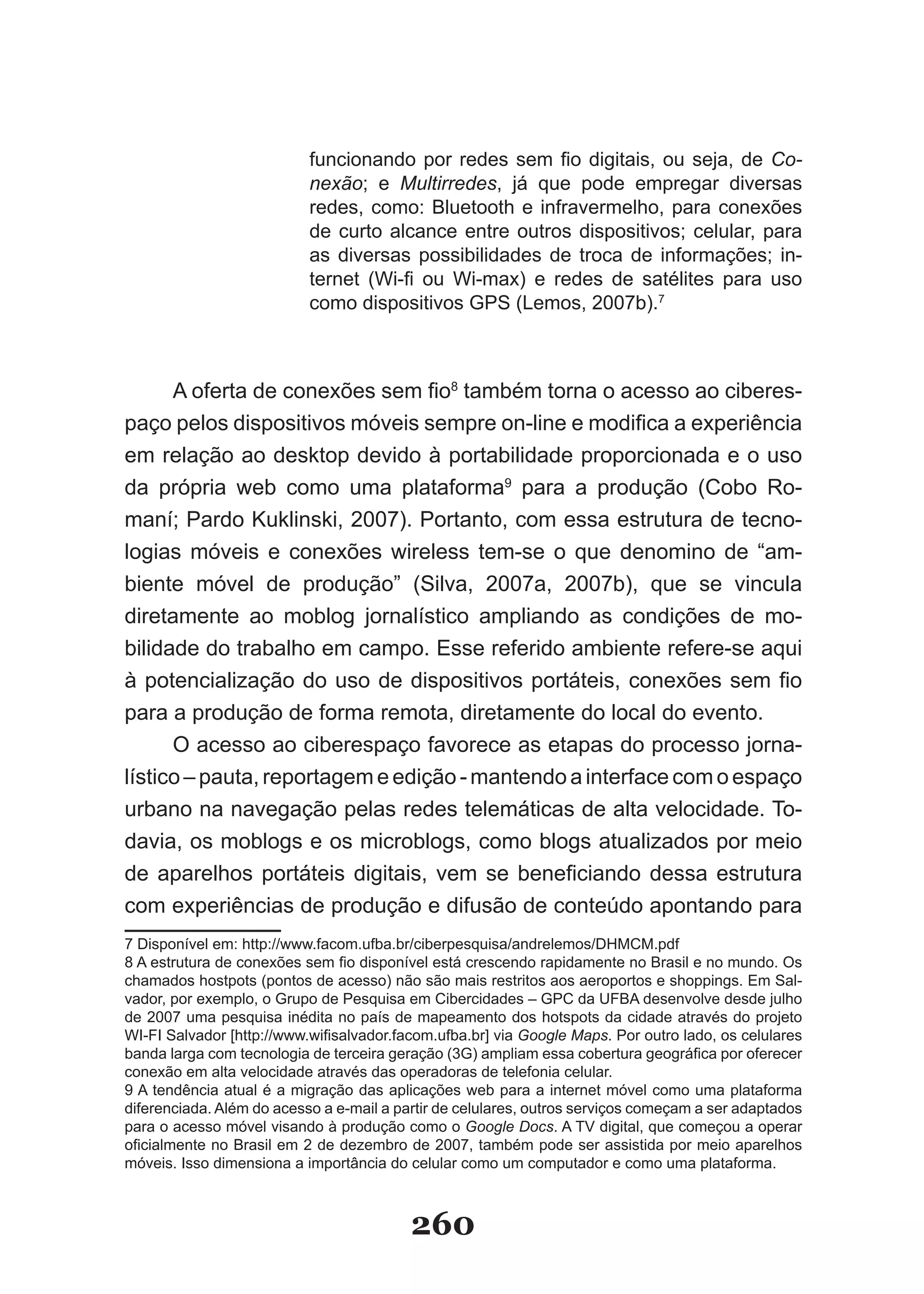funcionando por redes sem fio digitais, ou seja, de Co­
                           nexão; e Multirredes, já que pode empregar diversas
                           redes, como: Bluetooth e infravermelho, para conexões
                           de curto alcance entre outros dispositivos; celular, para
                           as diversas possibilidades de troca de informações; in­
                           ternet (Wi-fi ou Wi-max) e redes de satélites para uso
                           como dispositivos GPS (Lemos, 2007b).7



      A oferta de conexões sem fio8 também torna o acesso ao ciberes­
paço pelos dispositivos móveis sempre on-line e modifica a experiência
em relação ao desktop devido à portabilidade proporcionada e o uso
da própria web como uma plataforma9 para a produção (Cobo Ro-
maní; Pardo Kuklinski, 2007). Portanto, com essa estrutura de tecno-
logias móveis e conexões wireless tem­se o que denomino de “am­
biente móvel de produção” (Silva, 2007a, 2007b), que se vincula
diretamente ao moblog jornalístico ampliando as condições de mo­
bilidade do trabalho em campo. Esse referido ambiente refere-se aqui
à potencialização do uso de dispositivos portáteis, conexões sem fio
para a produção de forma remota, diretamente do local do evento.
      O acesso ao ciberespaço favorece as etapas do processo jorna­
lístico – pauta, reportagem e edição ­ mantendo a interface com o espaço
urbano na navegação pelas redes telemáticas de alta velocidade. To­
davia, os moblogs e os microblogs, como blogs atualizados por meio
de aparelhos portáteis digitais, vem se beneficiando dessa estrutura
com experiências de produção e difusão de conteúdo apontando para
7 Disponível em: http://www.facom.ufba.br/ciberpesquisa/andrelemos/DHMCM.pdf
8 A estrutura de conexões sem fio disponível está crescendo rapidamente no Brasil e no mundo. Os
chamados hostpots (pontos de acesso) não são mais restritos aos aeroportos e shoppings. Em Sal­
vador, por exemplo, o Grupo de Pesquisa em Cibercidades – GPC da UFBA desenvolve desde julho
de 2007 uma pesquisa inédita no país de mapeamento dos hotspots da cidade através do projeto
WI-FI Salvador [http://www.wifisalvador.facom.ufba.br] via Google Maps. Por outro lado, os celulares
banda larga com tecnologia de terceira geração (3G) ampliam essa cobertura geográfica por oferecer
conexão em alta velocidade através das operadoras de telefonia celular.
9 A tendência atual é a migração das aplicações web para a internet móvel como uma plataforma
diferenciada. Além do acesso a e­mail a partir de celulares, outros serviços começam a ser adaptados
para o acesso móvel visando à produção como o Google Docs. A TV digital, que começou a operar
oficialmente no Brasil em 2 de dezembro de 2007, também pode ser assistida por meio aparelhos
móveis. Isso dimensiona a importância do celular como um computador e como uma plataforma.



                                          260
 