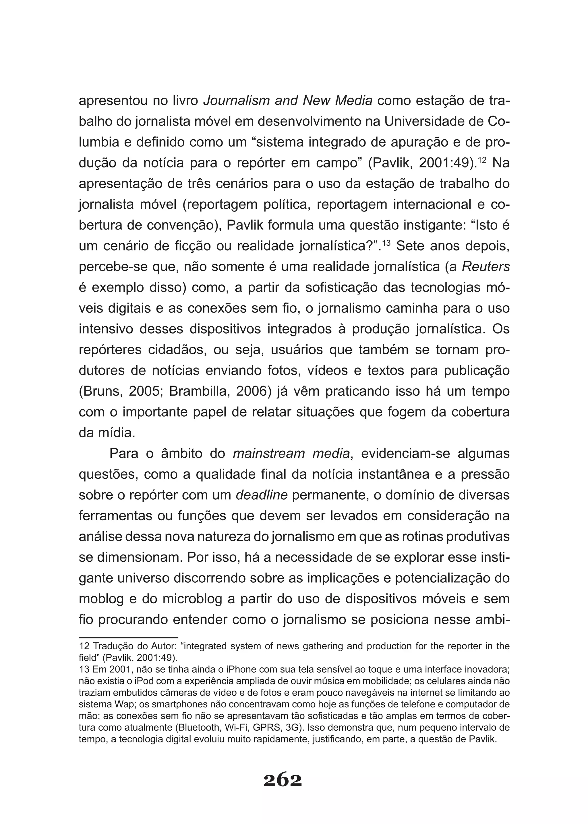 apresentou no livro Journalism and New Media como estação de tra­
balho do jornalista móvel em desenvolvimento na Universidade de Co-
lumbia e definido como um “sistema integrado de apuração e de pro-
dução da notícia para o repórter em campo” (Pavlik, 2001:49).12 Na
apresentação de três cenários para o uso da estação de trabalho do
jornalista móvel (reportagem política, reportagem internacional e co­
bertura de convenção), Pavlik formula uma questão instigante: “Isto é
um cenário de ficção ou realidade jornalística?”.13 Sete anos depois,
percebe­se que, não somente é uma realidade jornalística (a Reuters
é exemplo disso) como, a partir da sofisticação das tecnologias mó-
veis digitais e as conexões sem fio, o jornalismo caminha para o uso
intensivo desses dispositivos integrados à produção jornalística. Os
repórteres cidadãos, ou seja, usuários que também se tornam pro­
dutores de notícias enviando fotos, vídeos e textos para publicação
(Bruns, 2005; Brambilla, 2006) já vêm praticando isso há um tempo
com o importante papel de relatar situações que fogem da cobertura
da mídia.
      Para o âmbito do mainstream media, evidenciam­se algumas
questões, como a qualidade final da notícia instantânea e a pressão
sobre o repórter com um deadline permanente, o domínio de diversas
ferramentas ou funções que devem ser levados em consideração na
análise dessa nova natureza do jornalismo em que as rotinas produtivas
se dimensionam. Por isso, há a necessidade de se explorar esse insti-
gante universo discorrendo sobre as implicações e potencialização do
moblog e do microblog a partir do uso de dispositivos móveis e sem
fio procurando entender como o jornalismo se posiciona nesse ambi-
12 Tradução do Autor: “integrated system of news gathering and production for the reporter in the
field” (Pavlik, 2001:49).
13 Em 2001, não se tinha ainda o iPhone com sua tela sensível ao toque e uma interface inovadora;
não existia o iPod com a experiência ampliada de ouvir música em mobilidade; os celulares ainda não
traziam embutidos câmeras de vídeo e de fotos e eram pouco navegáveis na internet se limitando ao
sistema Wap; os smartphones não concentravam como hoje as funções de telefone e computador de
mão; as conexões sem fio não se apresentavam tão sofisticadas e tão amplas em termos de cober­
tura como atualmente (Bluetooth, Wi-Fi, GPRS, 3G). Isso demonstra que, num pequeno intervalo de
tempo, a tecnologia digital evoluiu muito rapidamente, justificando, em parte, a questão de Pavlik.



                                          262
 