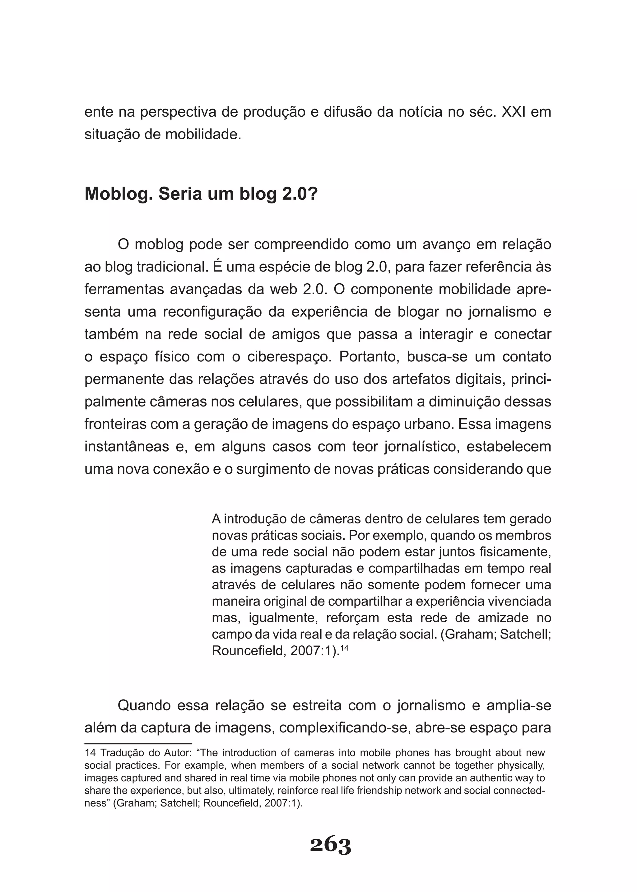 ente na perspectiva de produção e difusão da notícia no séc. XXI em
situação de mobilidade.



Moblog. Seria um blog 2.0?

     O moblog pode ser compreendido como um avanço em relação
ao blog tradicional. É uma espécie de blog 2.0, para fazer referência às
ferramentas avançadas da web 2.0. O componente mobilidade apre­
senta uma reconfiguração da experiência de blogar no jornalismo e
também na rede social de amigos que passa a interagir e conectar
o espaço físico com o ciberespaço. Portanto, busca-se um contato
permanente das relações através do uso dos artefatos digitais, princi­
palmente câmeras nos celulares, que possibilitam a diminuição dessas
fronteiras com a geração de imagens do espaço urbano. Essa imagens
instantâneas e, em alguns casos com teor jornalístico, estabelecem
uma nova conexão e o surgimento de novas práticas considerando que


                            A introdução de câmeras dentro de celulares tem gerado
                            novas práticas sociais. Por exemplo, quando os membros
                            de uma rede social não podem estar juntos fisicamente,
                            as imagens capturadas e compartilhadas em tempo real
                            através de celulares não somente podem fornecer uma
                            maneira original de compartilhar a experiência vivenciada
                            mas, igualmente, reforçam esta rede de amizade no
                            campo da vida real e da relação social. (Graham; Satchell;
                            Rouncefield, 2007:1).14



    Quando essa relação se estreita com o jornalismo e amplia­se
além da captura de imagens, complexificando-se, abre-se espaço para
14 Tradução do Autor: “The introduction of cameras into mobile phones has brought about new
social practices. For example, when members of a social network cannot be together physically,
images captured and shared in real time via mobile phones not only can provide an authentic way to
share the experience, but also, ultimately, reinforce real life friendship network and social connected­
ness” (Graham; Satchell; Rouncefield, 2007:1).



                                                  263
 