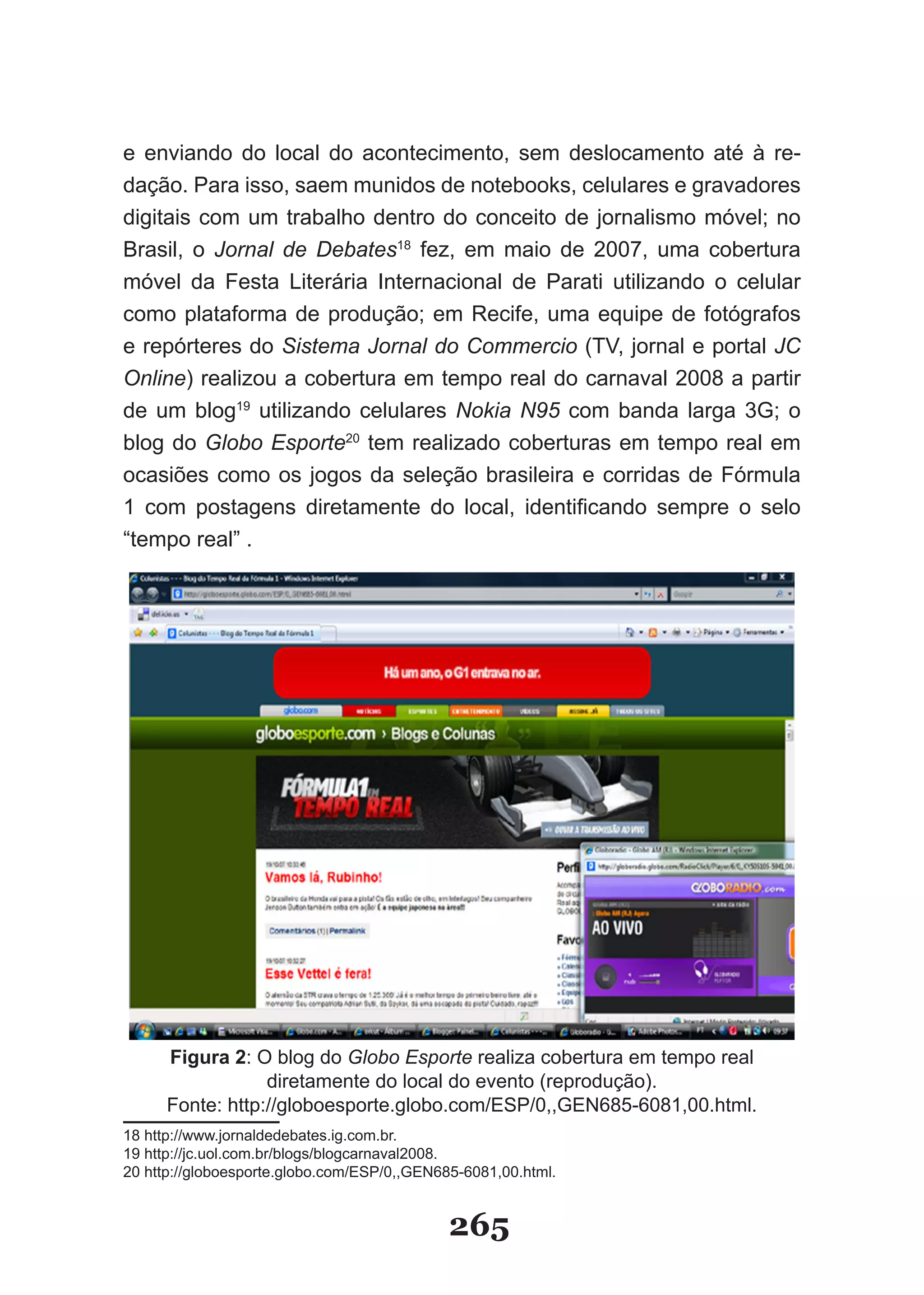 e enviando do local do acontecimento, sem deslocamento até à re-
dação. Para isso, saem munidos de notebooks, celulares e gravadores
digitais com um trabalho dentro do conceito de jornalismo móvel; no
Brasil, o Jornal de Debates18 fez, em maio de 2007, uma cobertura
móvel da Festa Literária Internacional de Parati utilizando o celular
como plataforma de produção; em Recife, uma equipe de fotógrafos
e repórteres do Sistema Jornal do Commercio (TV, jornal e portal JC
Online) realizou a cobertura em tempo real do carnaval 2008 a partir
de um blog19 utilizando celulares Nokia N95 com banda larga 3G; o
blog do Globo Esporte20 tem realizado coberturas em tempo real em
ocasiões como os jogos da seleção brasileira e corridas de Fórmula
1 com postagens diretamente do local, identificando sempre o selo
“tempo real” .




      Figura 2: O blog do Globo Esporte realiza cobertura em tempo real
                  diretamente do local do evento (reprodução).
      Fonte: http://globoesporte.globo.com/ESP/0,,GEN685-6081,00.html.
18 http://www.jornaldedebates.ig.com.br.
19 http://jc.uol.com.br/blogs/blogcarnaval2008.
20 http://globoesporte.globo.com/ESP/0,,GEN685-6081,00.html.


                                             265
 