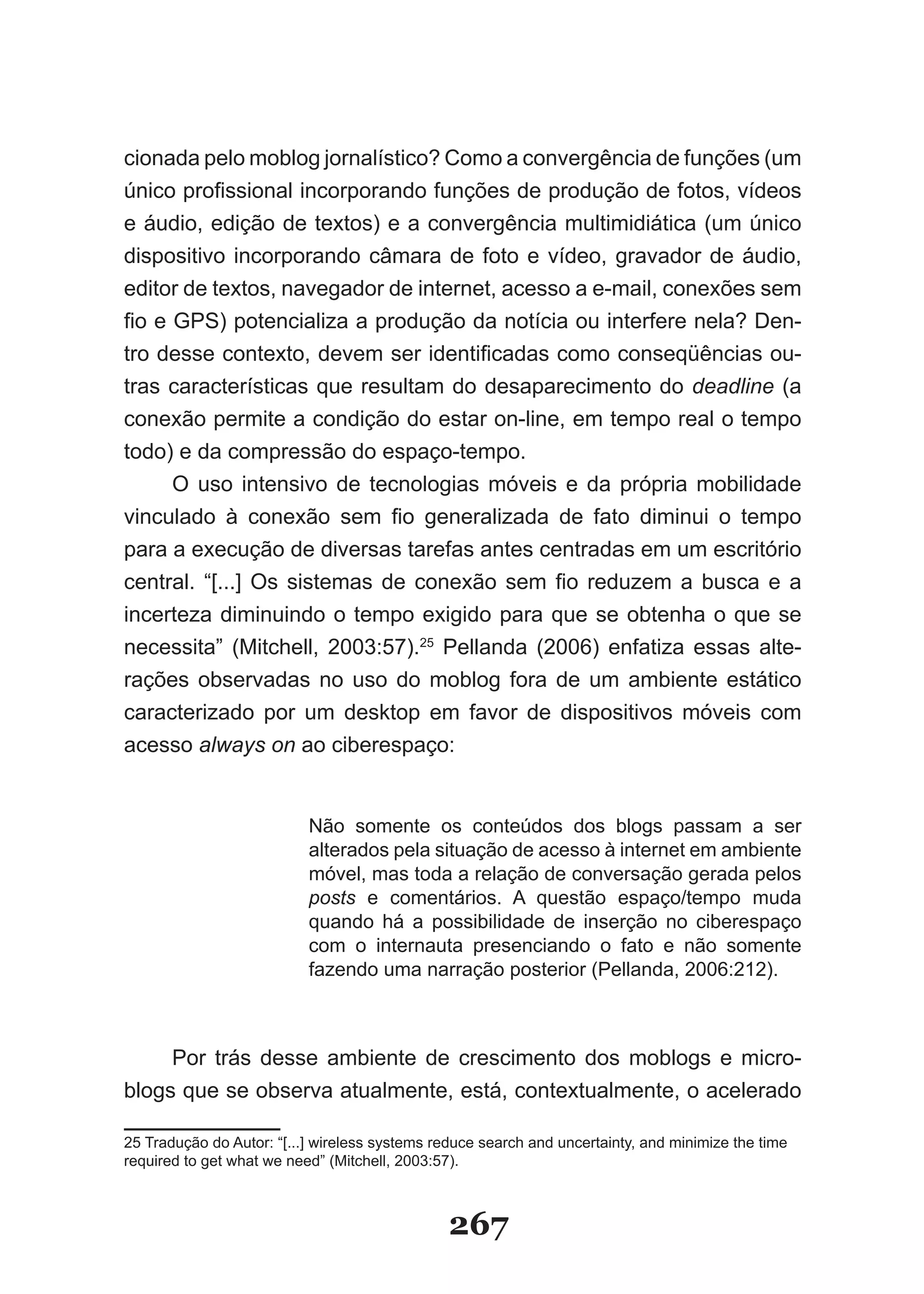 cionada pelo moblog jornalístico? Como a convergência de funções (um
único profissional incorporando funções de produção de fotos, vídeos
e áudio, edição de textos) e a convergência multimidiática (um único
dispositivo incorporando câmara de foto e vídeo, gravador de áudio,
editor de textos, navegador de internet, acesso a e­mail, conexões sem
fio e GPS) potencializa a produção da notícia ou interfere nela? Den-
tro desse contexto, devem ser identificadas como conseqüências ou-
tras características que resultam do desaparecimento do deadline (a
conexão permite a condição do estar on­line, em tempo real o tempo
todo) e da compressão do espaço­tempo.
      O uso intensivo de tecnologias móveis e da própria mobilidade
vinculado à conexão sem fio generalizada de fato diminui o tempo
para a execução de diversas tarefas antes centradas em um escritório
central. “[...] Os sistemas de conexão sem fio reduzem a busca e a
incerteza diminuindo o tempo exigido para que se obtenha o que se
necessita” (Mitchell, 2003:57).25 Pellanda (2006) enfatiza essas alte-
rações observadas no uso do moblog fora de um ambiente estático
caracterizado por um desktop em favor de dispositivos móveis com
acesso always on ao ciberespaço:


                           Não somente os conteúdos dos blogs passam a ser
                           alterados pela situação de acesso à internet em ambiente
                           móvel, mas toda a relação de conversação gerada pelos
                           posts e comentários. A questão espaço/tempo muda
                           quando há a possibilidade de inserção no ciberespaço
                           com o internauta presenciando o fato e não somente
                           fazendo uma narração posterior (Pellanda, 2006:212).



     Por trás desse ambiente de crescimento dos moblogs e micro-
blogs que se observa atualmente, está, contextualmente, o acelerado

25 Tradução do Autor: “[...] wireless systems reduce search and uncertainty, and minimize the time
required to get what we need” (Mitchell, 2003:57).



                                               267
 