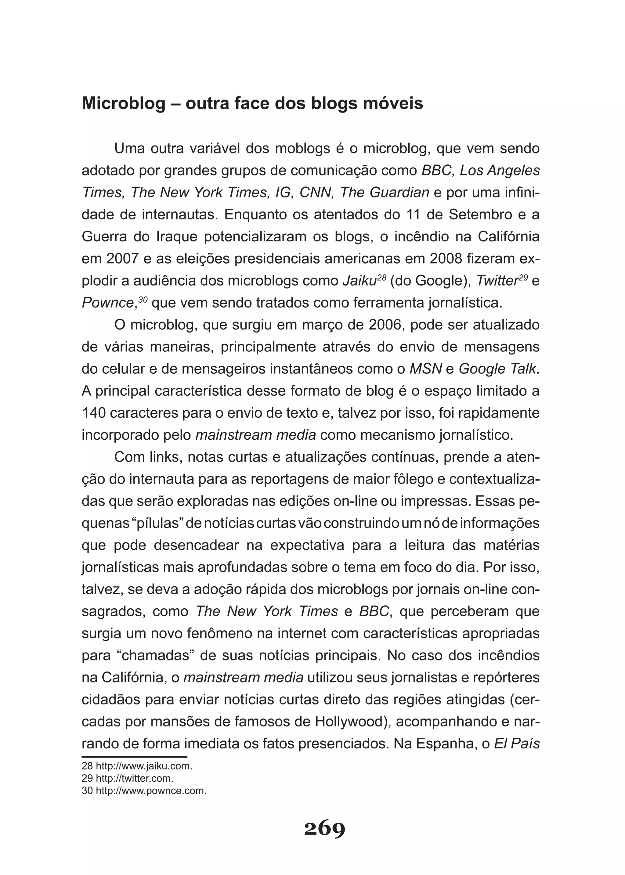 Microblog – outra face dos blogs móveis

     Uma outra variável dos moblogs é o microblog, que vem sendo
adotado por grandes grupos de comunicação como BBC, Los Angeles
Times, The New York Times, IG, CNN, The Guardian e por uma infini-
dade de internautas. Enquanto os atentados do 11 de Setembro e a
Guerra do Iraque potencializaram os blogs, o incêndio na Califórnia
em 2007 e as eleições presidenciais americanas em 2008 fizeram ex-
plodir a audiência dos microblogs como Jaiku28 (do Google), Twitter29 e
Pownce,30 que vem sendo tratados como ferramenta jornalística.
     O microblog, que surgiu em março de 2006, pode ser atualizado
de várias maneiras, principalmente através do envio de mensagens
do celular e de mensageiros instantâneos como o MSN e Google Talk.
A principal característica desse formato de blog é o espaço limitado a
140 caracteres para o envio de texto e, talvez por isso, foi rapidamente
incorporado pelo mainstream media como mecanismo jornalístico.
     Com links, notas curtas e atualizações contínuas, prende a aten­
ção do internauta para as reportagens de maior fôlego e contextualiza­
das que serão exploradas nas edições on­line ou impressas. Essas pe­
quenas “pílulas” de notícias curtas vão construindo um nó de informações
que pode desencadear na expectativa para a leitura das matérias
jornalísticas mais aprofundadas sobre o tema em foco do dia. Por isso,
talvez, se deva a adoção rápida dos microblogs por jornais on­line con­
sagrados, como The New York Times e BBC, que perceberam que
surgia um novo fenômeno na internet com características apropriadas
para “chamadas” de suas notícias principais. No caso dos incêndios
na Califórnia, o mainstream media utilizou seus jornalistas e repórteres
cidadãos para enviar notícias curtas direto das regiões atingidas (cer­
cadas por mansões de famosos de Hollywood), acompanhando e nar-
rando de forma imediata os fatos presenciados. Na Espanha, o El País
28 http://www.jaiku.com.
29 http://twitter.com.
30 http://www.pownce.com.


                                  269
 