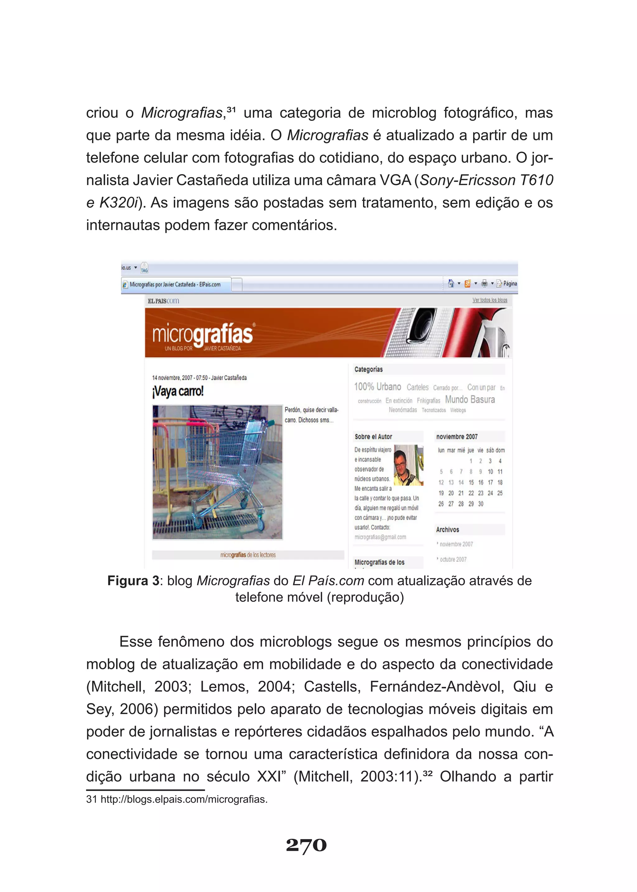 criou o Micrografias,³¹ uma categoria de microblog fotográfico, mas
que parte da mesma idéia. O Micrografias é atualizado a partir de um
telefone celular com fotografias do cotidiano, do espaço urbano. O jor-
nalista Javier Castañeda utiliza uma câmara VGA (Sony­Ericsson T610
e K320i). As imagens são postadas sem tratamento, sem edição e os
internautas podem fazer comentários.




    Figura 3: blog Micrografias do El País.com com atualização através de
                         telefone móvel (reprodução)


     Esse fenômeno dos microblogs segue os mesmos princípios do
moblog de atualização em mobilidade e do aspecto da conectividade
(Mitchell, 2003; Lemos, 2004; Castells, Fernández-Andèvol, Qiu e
Sey, 2006) permitidos pelo aparato de tecnologias móveis digitais em
poder de jornalistas e repórteres cidadãos espalhados pelo mundo. “A
conectividade se tornou uma característica definidora da nossa con-
dição urbana no século XXI” (Mitchell, 2003:11).³² Olhando a partir
31 http://blogs.elpais.com/micrografias.



                                           270
 